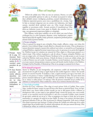 A. În țara ciclopilor
Ulise și oamenii lui ajung în țara ciclopilor, ființe simple, sălbatice, uriașe, care trăiau din
păstorit. Grecii debarcă lângă o insulă aflată la o distanță mică de țărm. Ulise și doisprezece
oameni destoinici ajung la o peșteră din mijlocul unei stânci, se ascund în ea și îl așteaptă pe
ciclopul Polyfem, stăpânul locuinței improvizate acolo, în speranța că vor primi din bogățiile
lui. Polyfem începe să-i mănânce pe oamenii lui Ulise, după ce a blocat gura peșterii cu o
stâncă uriașă. Ulise trebuie să găsească o cale de salvare. Îi spune ciclopului Polyfem, care
avea un singur ochi, că îl cheamă Nimeni. Încălzește în foc un stâlp ascuțit cu care îi scoate
ochiul lui Polyfem când acesta dormea. Urletele de durere îi trezesc pe ceilalți ciclopi, dar
ei află că Nimeni vrea să-l ucidă. Crezându-l bolnav, vecinii îl părăsesc, iar dimineață, Ulise
și cei șase oameni rămași părăsesc peștera ascunși sub burțile marilor berbeci ai lui Polyfem.
Ciclopul, fiul lui Poseidon, îl blestemă pe Ulise să nu ajungă cu oamenii lui în Itaca.
B. Pe tărâmul Lestrigoniei
Ajunse la Telepilos, în țara lestrigonilor, cele unsprezece corăbii ale însoțitorilor lui Ulise
ancorează într-un golf, în timp ce regele Itacăi își lasă corabia legată de o stâncă. Trei iscoade
pornesc să cerceteze locurile. Ei întâlnesc o fată, o regină enormă și un rege și mai înalt, care
ucide un om pentru a-l mânca. Ceilalți doi fug și îl avertizează pe Ulise. Este prea târziu însă
pentru marinarii debarcați în golf. Corăbiile lor sunt zdrobite de lestrigoni cu stânci uriașe,
iar ei, vânați cu sulițe pentru a fi mâncați. Ulise dă poruncă oamenilor de pe corabia lui să
vâslească cu toată puterea. Doar corabia lui a rămas să-și continue drumul către Itaca.
C. Între Scila și Caribda
Avertizat de Circe, vrăjitoarea, Ulise alege să treacă printre Scila și Caribda. Doar vestita
Argo, corabia lui Iason, reușise să scape de furia celor două cu ajutorul Herei. Erau, de fapt,
două stânci: una, foarte înaltă și foarte netedă, pe care se afla peștera Scilei, o dihanie cu
douăsprezece labe, cu șase capete și șase gâtlejuri lungi, vizuini ale morții; una, mai scundă,
turtită, cu un smochin crescut la picioarele ei, sub care se ascunde Caribda, veșnic însetată
de apa mării, sorbită de trei ori pe zi. Ulise se pregătește să se lupte cu Scila, dar nu le spune
marinarilor ce-i așteaptă, de teamă să nu lase vâslele. În timp ce trec printre cele două stânci,
zgomotul înfiorător îl face pe Ulise să privească la vâltoarea înspumată. Scila atacă și înhață
între dinții ei puternici șase marinari. Corabia se ferește de Caribda care sorbea apa, de se vedea
nisipul negru de pe fundul mării. În urletele înfricoșătoare ale celor șase oameni devorați, Ulise
îi dirijează pe vâslași, iar corabia își continuă călătoria.
Ulise cel înțelept
Cine a
fost Ulise?
Care este sensul
rătăcirilor
pe mare
ale lui Ulise?
Diferit de ceilalți eroi, Ulise nu este un semizeu. Pentru a se salva
de toate primejdiile apărute în calea sa, el trebuie să-și pună în valoare
doar calitățile umane: inteligența, prudența, curajul, îndemânarea etc.
Călătoria reprezintă pentru acest erou o posibilitate de a învăța. Față
în față cu monștri sângeroși care nu cunosc nici îndurarea, nici legile
umane, neavând decât sprijinul unor zei, Ulise învață eficacitatea
regulilor și necesitatea milei. Această ucenicie îl transformă pe Ulise
dintr-un războinic iscusit (cum apare în Iliada), dar nemilos, într-un
rege, care garantează respectarea legilor și a dreptății.
Prin Odiseea, vechii greci stabilesc un set de valori care stau la baza
civilizației lor și a celei europene: dreptate, curaj, înțelepciune, respect
față de legi și față de regulile cetății, prietenie, atașament profund pentru
ținutul natal și pentru familie.
1 Privește harta
de la pag. 131.
Asociază fiecă-
rei secvențe po-
vestite (A, B, C)
numărul cores-
punzător de pe
hartă.
2 Pe baza fiecărei
secvențe po-
vestite alăturat,
identifică tră-
sătura/trăsătu-
rile lui Ulise,
evidențiate de
întâmplarea re-
latată.
A.
B.
C.
…
…
…
Descopăr!Descopăr!Descopăr!
Modele comportamentale
133
 