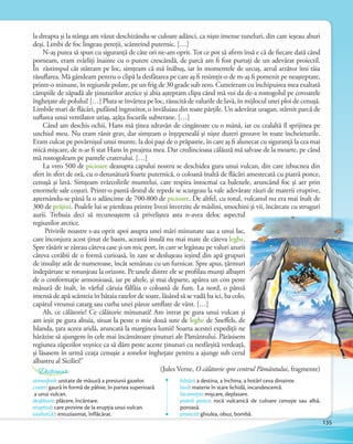 la dreapta şi la stânga am văzut deschizându-se culoare adânci, ca nişte imense tuneluri, din care ieşeau aburi
deşi. Limbi de foc lingeau pereţii, scânteind puternic. […]
N-aş putea să spun cu siguranţă de câte ori ne-am oprit. Tot ce pot să afirm însă e că de fiecare dată când
porneam, eram zvârliţi înainte cu o putere crescândă, de parcă am fi fost purtaţi de un adevărat proiectil.
În răstimpul cât stăteam pe loc, simţeam că mă înăbuş, iar în momentele de urcuş, aerul arzător îmi tăia
răsuflarea. Mă gândeam pentru o clipă la desfătarea pe care aş fi resimţit-o de m-aş fi pomenit pe neaşteptate,
printr-o minune, în regiunile polare, pe un frig de 30 grade sub zero. Cutreieram cu închipuirea mea exaltată
câmpiile de zăpadă ale ţinuturilor arctice şi abia aşteptam clipa când mă voi da de-a rostogolul pe covoarele
îngheţate ale polului! […] Pluta se învârtea pe loc, răsucită de valurile de lavă, în mijlocul unei ploi de cenuşă.
Limbile mari de flăcări, pufăind îngrozitor, o învăluiau din toate părţile. Un adevărat uragan, stârnit parcă de
suflarea unui ventilator uriaş, aţâţa focurile subterane. […]
Când am deschis ochii, Hans mă ţinea zdravăn de cingătoare cu o mână, iar cu cealaltă îl sprijinea pe
unchiul meu. Nu eram rănit grav, dar simţeam o înţepeneală şi nişte dureri grozave în toate încheieturile.
Eram culcat pe povârnişul unui munte, la doi paşi de o prăpastie, în care aş fi alunecat cu siguranţă la cea mai
mică mişcare, de n-ar fi stat Hans în preajma mea. Dar credincioasa călăuză mă salvase de la moarte, pe când
mă rostogoleam pe pantele craterului. […]
La vreo 500 de picioare deasupra capului nostru se deschidea gura unui vulcan, din care izbucnea din
sfert în sfert de oră, cu o detunătură foarte puternică, o coloană înaltă de flăcări amestecată cu piatră ponce,
cenuşă şi lavă. Simţeam zvârcolirile muntelui, care respira întocmai ca balenele, aruncând foc şi aer prin
enormele sale coşuri. Printr-o pantă destul de repede se scurgeau la vale adevărate râuri de materii eruptive,
aşternându-se până la o adâncime de 700-800 de picioare. De altfel, cu totul, vulcanul nu era mai înalt de
300 de prăjini. Poalele lui se pierdeau printre livezi înverzite de măslini, smochini şi vii, încărcate cu struguri
aurii. Trebuia deci să recunoaştem că priveliştea asta n-avea deloc aspectul
regiunilor arctice.
Privirile noastre s-au oprit apoi asupra unei mări minunate sau a unui lac,
care înconjura acest ţinut de basm, această insulă nu mai mare de câteva leghe.
Spre răsărit se zăreau câteva case şi un mic port, în care se legănau pe valuri azurii
câteva corăbii de o formă curioasă, în zare se desluşeau ieşind din apă grupuri
de insuliţe atât de numeroase, încât semănau cu un furnicar. Spre apus, ţărmuri
îndepărtate se rotunjeau la orizont. Pe unele dintre ele se profilau munţi albaştri
de o conformaţie armonioasă, iar pe altele, şi mai departe, apărea un con peste
măsură de înalt, în vârful căruia fâlfâia o coloană de fum. La nord, o pânză
imensă de apă scânteia în bătaia razelor de soare, lăsând să se vadă ba ici, ba colo,
capătul vreunui catarg sau curba unei pânze umflate de vânt. […]
Ah, ce călătorie! Ce călătorie minunată! Am intrat pe gura unui vulcan şi
am ieşit pe gura altuia, situat la peste o mie două sute de leghe de Sneffels, de
Islanda, ţara aceea aridă, aruncată la marginea lumii! Soarta acestei expediţii ne
hărăzise să ajungem în cele mai încântătoare ţinuturi ale Pământului. Părăsisem
regiunea zăpezilor veşnice ca să dăm peste aceste ţinuturi cu nesfârşită verdeaţă,
şi lăsasem în urmă ceaţa cenuşie a zonelor îngheţate pentru a ajunge sub cerul
albastru al Siciliei!”
(Jules Verne, O călătorie spre centrul Pământului, fragmente)
atmosferă: unitate de măsură a presiunii gazelor.
crater: gaură în formă de pâlnie, în partea superioară
a unui vulcan.
desfătare: plăcere, încântare.
eruptivă: care provine de la erupția unui vulcan.
exaltat(ă): entuziasmat, înflăcărat.
hărăzi: a destina, a închina, a hotărî ceva dinainte.
lavă: materie în stare lichidă, incandescentă.
locomoție: mișcare, deplasare.
piatră ponce: rocă vulcanică de culoare cenușie sau albă,
poroasă.
proiectil: ghiulea, obuz, bombă.
Dicționar
135
 
