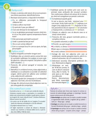 Înțeleg textul!Înțeleg textul!Înțeleg textul!
1 Citește, cu atenție, atât textul, cât și scurta prezen-
tare dintre paranteze, identificând tema.tare dintre paranteze, identificând tema.
2 Recitește textul pentru a răspunde la întrebări:
a) Cu ce călătoresc personajele la începutul
călătoriei lor?
b) Unde se află ei mai întâi?
c) Ce pericole îi pasc pe călători?
d) Care este direcția lor de deplasare?
e) La ce se gândește personajul-narator când sim-
te că nu mai poate suporta temperatura foarte
mare?
f) Câte personaje participă la acțiune?
g) Unde i-a proiectat lava pe eroi?
h) De ce sunt uimiți călătorii?
i) Cum se numește locul în care au ajuns, de fapt,
personajele?personajele?
Explorez textul!Explorez textul!Explorez textul!
3 Explică ortografia cuvintelor struguri aurii.Explică ortografia cuvintelor
4 Stabilește câte un sinonim pentru sensul din text
al cuvintelor subliniate: Era evident că eram zvâr-
liţi afară de o izbucnire eruptivă. Sub plută se aflau
apele clocotite […].apele
5 Transcrie, din primul paragraf al textului, trei
prepoziții.prepoziții.
6 Identifică, în următorul enunț, toate adjectivele și
stabilește cu ce substantiv se acordă: Un adevărat
uragan, stârnit parcă de suflarea unui ventilator
uriaș, aţâţa focurile subterane.uriaș, aţâţa focurile subterane.
7 Precizează gradul de comparație al următoarelor
adjective: mai înalt, cele mai încântătoare.adjective:
8 Extrage din ultimul enunț două adjective care nu
pot avea grade de comparație.
9 Stabilește partea de vorbire prin care sunt ex-
primate toate atributele din enunțul următor:
Dar credincioasa călăuză mă salvase de la moarte,
pe când mă rostogoleam pe pantele craterului.pe când mă rostogoleam pe pantele craterului.
10 Completează spațiile goale:
În text se descrie, mai întâi, interiorul unui
care erupe. Acolo, limbi mari de pufneau și un
uragan uriaș ațâța focurile . Propulsat în exte-
rior, povestitorul descrie aspectul al vulcanului
și împrejurimile, ce alcătuiau un de basm.și împrejurimile, ce alcătuiau un
11 Găsește un adjectiv care să descrie ceea ce ai
simțit citind textul.simțit citind textul.
12 Transcrie, din text, grupuri nominale pentru a
completa schema:
La poalele vulcanului, se aflau ;
Privirile s-au oprit asupra ;
La răsărit, se zăreau ;
Spre apus se rotunjeau ;
La nord, scânteia .
13 Extrage din text trei adjective prin care se
evidențiază culorile peisajului descris, atât în in-
teriorul vulcanului, cât și în exteriorul său.teriorul vulcanului, cât și în exteriorul său.
14 Selectează secvența descriptivă preferată din
text. Motivează-ți alegerea.text. Motivează-ți alegerea.
15 Alcătuiește un text,
de 70-90 de cuvinte, în
care să descrii vulcanul
Etna, aflat în Sicilia. Te
poți ajuta și de imagi-
nea alăturată.
Pentru documentare,
poți folosi materialele
din manualul digital .
pot avea grade de comparație.
Din misterul unor cuvinte
Cuvintele scrise cu verde în text sunt unități de măsură.
„Folosirea corpului uman, a semințelor și a cerealelor ca
etalon este caracteristică unităților uzuale pentru măsura-
rea lungimii din toate colțurile lumii.” (Andrew Robinson,
Măsura tuturor lucrurilor).
Un picior are 64 de boabe de orz lungime. În actualul
sistem de măsurare echivalează cu 324 de milimetri.
O prăjină măsoară între 5 și 7 metri.
O leghe reprezintă o unitate de măsură a distanței
terestre sau maritime și măsoară diferit de la o țară la
alta, între 3000 și 7500 de metri.
Info plusInfo plusInfo plusInfo plusInfo plusInfo plus
Pasionat de știință, Jules Verne este inspirat în scrierea ro-
manului de paleontologie, geologie și criptologie. Numele
acestor științe provin din limba greacă.
Paleontologia este știința care se ocupă cu studiul complex
al organismelor fosile animale și vegetale (din gr. palaios –
vechi, on – ființă, logos – știință).
Geologia este știința care se ocupă cu studiul structurii și a
formării Pământului (din gr. geo – pământ și logos – știință).
Criptologia este știința care se ocupă cu studiul scrierilor
cifrate (din gr. kryptos – acoperit, tainic și logos – știință).
136
4
 