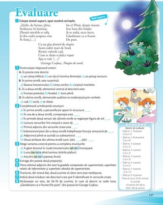 Citește textul-suport, apoi rezolvă cerințele.Citește textul-suport, apoi rezolvă cerințele.
Text-suport
„Zările, de farmec pline,
Strălucesc în luminiş;
Zboară mierlele-n tufiş
Şi din codri noaptea vine
Pe furiş.[…]
Iat-o! Plină, despre munte
Iese luna din brădet
Şi se nalţă,-ncet-încet,
Gânditoare ca o frunte
De poet.
Ca un glas domol de clopot
Sună codrii mari de brad;
Ritmic valurile cad,
Cum se zbate-n dulce ropot
Apa-n vad. […]”
(George Coșbuc, Noapte de vară)
Evaluare
Barem de evaluare
Total ex. 1: 10 puncte
(2,5 p x 4)
Total ex. 2: 40 de puncte
(5 p x 8)
Total ex. 3: 6 puncte
(2 p x 3)
Total ex. 4: 4 puncte
(2 p x 2)
Total ex. 5: 6 puncte
(2 p x 3)
Total ex. 6: 4 puncte
(2 p x 2)
Total ex. 7: 4 puncte
(2 p x 2)
Total ex. 8: 16 puncte
Timp de lucru: 50 de minute.
Se acordă
10 puncte din oficiu.
Total: 100 de puncte
1 Încercuiește răspunsul corect:
A. În poezie este descris:
a) un câmp înflorit; b) un râu în lumina dimineții; c) un peisaj nocturn.
B. În prima strofă, este surprinsă:
a) lăsarea întunericului; b) ivirea zorilor; b) ciripitul mierlelor.
C. În a doua strofă, elementul central al descrierii este:
a) fruntea poetului; b) bradul; c) luna plină.
D. În ultima strofă, elementele auditive se evidențiază prin verbele:
a) cad; b) sună; c) se zbate.a)
2 Completează următoarele enunțuri:
a) În prima strofă, o personificare apare în structura: ___.
b) În cea de-a doua strofă, comparația este: ___.
c) În primele două versuri ale ultimei strofe se regăsește figura de stil ___.
d) Lectura versurilor îmi creează o stare de___.
e) Primul adjectiv din versurile citate este ___.
f) Substantivul poet din a doua strofă îndeplinește funcția sintactică de ___.
g) Adjectivul plină se acordă cu substantivul ___.
h) Două atribute din ultima strofă sunt: (de) ___, (de) ___.h)
3 Alege varianta corectă pentru a completa enunțurile:
a) A găsit drumul în ciuda întunericului cel/ce-l înconjoară.
b) Luna cea/ce-a plină lumina cărările pădurii.
c) Asculta cei/ce-i șopteau brazii.c)
4 Extrage din poezie două prepoziții.4 Extrage din poezie două prepoziții.
5 Trece ultimul adjectiv din text la gradele comparativ de superioritate, superlativ
relativ de inferioritate și superlativ absolut de superioritate.relativ de inferioritate și superlativ absolut de superioritate
6 Transcrie, din textul dat, două cuvinte al căror sens este neobișnuit.6 Transcrie, din textul dat, două cuvinte al căror sens este neobișnuit.
7 Indică două trăsături ale descrierii care pot fi identificate în versurile citate.7 Indică două trăsături ale descrierii care pot fi identificate în versurile citate.
8 Alcătuiește un text, de 50-70 de cuvinte, în care să descrii ce vede luna,
„Gânditoare ca o frunte/De poet”, din poezia lui George Coșbuc.
137
 