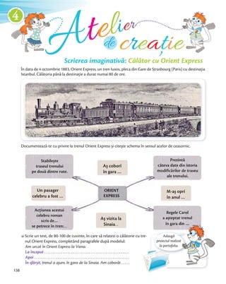 Scrierea imaginativă: Călător cu Orient Express
Atelier
În data de 4 octombrie 1883, Orient Express, un tren luxos, pleca din Gare de Strasbourg (Paris) cu destinația
Istanbul. Călătoria până la destinație a durat numai 80 de ore.
creațiede
Documentează-te cu privire la trenul Orient Express și citește schema în sensul acelor de ceasornic.
Scrie un text, de 80-100 de cuvinte, în care să relatezi o călătorie cu tre-
nul Orient Express, completând paragrafele după modelul:
Am urcat în Orient Express la Viena.
La început . . . . . . . . . . . . . . . . . . . . . . . . . . . . . . . . . . . . . . . . . . . . . . . . . . .
Apoi . . . . . . . . . . . . . . . . . . . . . . . . . . . . . . . . . . . . . . . . . . . . . . . . . . . . . . . . .
În sfârșit, trenul a ajuns în gara de la Sinaia. Am coborât . . . . .
Prezintă
câteva date din istoria
modificărilor de traseu
ale trenului.
Regele Carol
a așteptat trenul
în gara din …
Acțiunea acestui
celebru roman
scris de…
se petrece în tren:…
Aș coborî
în gara …
M-aș opri
în anul …
Un pasager
celebru a fost …
Aș vizita la
Sinaia…
Stabilește
traseul trenului
pe două dintre rute.
ORIENT
EXPRESS
Adaugă
proiectul realizat
la portofoliu.
a așteptat trenul
în gara din …
proiectul realizat
AA
138
4
 