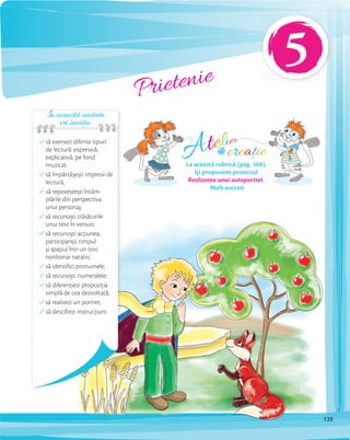 Prietenie
să exersezi diferite tipuri
de lectură: expresivă,
explicativă, pe fond
muzical;
să împărtășești impresii de
lectură;
să repovestești întâm-
plările din perspectiva
unui personaj;
să recunoști trăsăturile
unui text în versuri;
să recunoști acţiunea,
participanţii, timpul
și spaţiul într-un text
nonliterar narativ;
să identifici pronumele;
să recunoști numeralele;
să diferenţiezi propoziţia
simplă de cea dezvoltată;
să realizezi un portret;
să descifrezi instrucţiuni.
Atelier
creațiede
La această rubrică (pag. 168),
îți propunem proiectul
Realizarea unui autoportret.
Mult succes!
În această unitate
vei învăța:
5
139
 