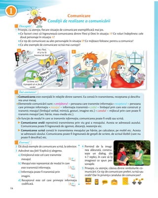 11 Comunicare
Condiţii de realizare a comunicării
Îmi amintesc!Îmi amintesc!
Exersez!Exersez!
Descopăr!Descopăr!Descopăr!
1 Privește, cu atenție, fiecare situație de comunicare exemplificată mai jos.
Ce factori crezi că îngreunează comunicarea dintre Flexi și Dexi în situația A? Ce roluri îndeplinesc cele
două personaje în situația A?
Ce tip de comunicare au ales personajele în situația B? Ce mijloace folosesc pentru a comunica?
Ce alte exemple de comunicare scrisă mai cunoști?
Descopăr!
Comunicarea este esenţială în relaţiile dintre oameni. Ea constă în transmiterea, receptarea și descifra-
rea unui mesaj.
Elementele comunicării sunt: • emiţătorul – persoana care transmite informaţia • receptorul – persoana
care primește informaţia • mesajul – informaţia transmisă • codul – limbajul prin care este construit și
transmis mesajul (limbajul verbal, mimică, gesturi, imagine etc.) • canalul – mijlocul prin care poate fi
transmis mesajul (aer, hârtie, mass-media etc.).
În funcţie de modul în care se transmite informaţia, comunicarea poate fi orală sau scrisă.
Comunicarea orală reprezintă transmiterea prin viu grai a mesajului. Acesta se adresează auzului.
Comunicarea poate fi îngreunată de zgomot, distanţă, neatenţie etc.
Comunicarea scrisă constă în transmiterea mesajului pe hârtie, pe calculator, pe mobil etc. Acesta
se adresează văzului. Comunicarea poate fi îngreunată de greșeli de scriere, de scrisul ilizibil (care nu
poate fi descifrat) etc.
2 Dă două exemple de comunicare scrisă, la televizor.
3 Adevărat sau fals? Explică-ți alegerea.
a) Emițătorul este cel care transmite
mesajul. A/F
b) Mesajul este reprezentat de modul în care
este transmisă informaţia. A/F
c) Informaţia poate fi transmisă prin
imagini. A/F
d) Receptorul este cel care primește informația
codificată. A/F
4 Pornind de la imagi-
nea alăturată, constru-
iește un dialog, din
4-7 replici, în care să îţi
imaginezi ce spun per-
sonajele.sonajele.
5 Privește, cu atenție, câteva dintre simbolurile co-
municării. Ce tip de comunicare preferi, scrisă sau
orală? Dar în privința canalului de comunicare?
Îmi amintesc!Îmi amintesc!
Hei, Flexi,
vii și tu la
bazinul de înot?
Îmi amintesc!Îmi amintesc!
Că bine zici!
Așteaptă să se facă
verde!
A B
14
1
 