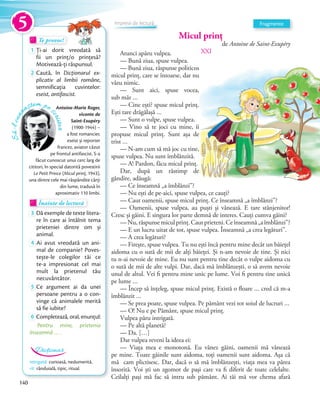 Micul prinț
de Antoine de Saint-Exupéry
XXIAtunci apăru vulpea.
— Bună ziua, spuse vulpea.
— Bună ziua, răspunse politicos
micul prinț, care se întoarse, dar nu
văzu nimic.
— Sunt aici, spuse vocea,
sub măr …
— Cine ești? spuse micul prinț.
Ești tare drăgălașă …
— Sunt o vulpe, spuse vulpea.
— Vino să te joci cu mine, îi
propuse micul prinț. Sunt așa de
trist …
— N-am cum să mă joc cu tine,
spuse vulpea. Nu sunt îmblânzită.
— A! Pardon, făcu micul prinț.
Dar, după un răstimp de
gândire, adăugă:
— Ce înseamnă „a îmblânzi”?
— Nu ești de pe-aici, spuse vulpea, ce cauți?
— Caut oamenii, spuse micul prinț. Ce înseamnă „a îmblânzi”?
— Oamenii, spuse vulpea, au puști și vânează. E tare stânjenitor!
Cresc și găini. E singura lor parte demnă de interes. Cauți cumva găini?
—Nu,răspunsemiculprinț.Cautprieteni.Ceînseamnă„aîmblânzi”?
— E un lucru uitat de tot, spuse vulpea. Înseamnă „a crea legături”.
— A crea legături?
— Firește, spuse vulpea. Tu nu ești încă pentru mine decât un băiețel
aidoma cu o sută de mii de alți băieței. Și n-am nevoie de tine. Și nici
tu n-ai nevoie de mine. Eu nu sunt pentru tine decât o vulpe aidoma cu
o sută de mii de alte vulpi. Dar, dacă mă îmblânzești, o să avem nevoie
unul de altul. Vei fi pentru mine unic pe lume. Voi fi pentru tine unică
pe lume …
— Încep să înțeleg, spuse micul prinț. Există o floare … cred că m-a
îmblânzit …
— Se prea poate, spuse vulpea. Pe pământ vezi tot soiul de lucruri …
— O! Nu e pe Pământ, spuse micul prinț.
Vulpea păru intrigată.
— Pe altă planetă?
— Da. […]
Dar vulpea reveni la ideea ei:
— Viața mea e monotonă. Eu vânez găini, oamenii mă vânează
pe mine. Toate găinile sunt aidoma, toți oamenii sunt aidoma. Așa că
mă cam plictisesc. Dar, dacă o să mă îmblânzești, viața mea va părea
însorită. Voi ști un zgomot de pași care va fi diferit de toate celelalte.
Ceilalți pași mă fac să intru sub pământ. Ai tăi mă vor chema afară
Să-lcuno
aștem pe
scriitor
Antoine-Marie Roger,
viconte de
Saint-Exupéry
(1900-1944) –
a fost romancier,
eseist și reporter
francez, aviator căzut
pe frontul antifascist. S-a
făcut cunoscut unui cerc larg de
cititori, în special datorită povestirii
Le Petit Prince (Micul prinț, 1943),
una dintre cele mai răspândite cărți
din lume, tradusă în
aproximativ 110 limbi.
Te provoc!Te provoc!Te provoc!
1 Ți-ai dorit vreodată să
fii un prinț/o prințesă?
Motivează-ți răspunsul.Motivează-ți răspunsul.
2 Caută, în Dicționarul ex-
plicativ al limbii române,
semnificația cuvintelor:
eseist, antifascist.
Înainte de lecturăÎnainte de lecturăÎnainte de lectură
3 Dă exemple de texte litera-
re în care ai întâlnit tema
prieteniei dintre om și
animal.
4 Ai avut vreodată un ani-
mal de companie? Poves-
tește-le colegilor tăi ce
te-a impresionat cel mai
mult la prietenul tău
necuvântător.
5 Ce argument ai da unei
persoane pentru a o con-
vinge că animalele merită
să fie iubite?
6 Completează, oral, enunţul:
Pentru mine, prietenia
înseamnă … .
Fragmente
intrigată: curioasă, nedumerită.
rit: rânduială, tipic, ritual.
Dicționar
Impresii de lectură
5
140
 