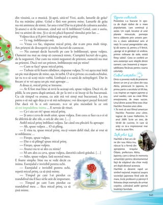 din vizuină, ca o muzică. Și-apoi, uită-te! Vezi, acolo, lanurile de grâu?
Eu nu mănânc pâine. Grâul e fără rost pentru mine. Lanurile de grâu
nu-mi amintesc de nimic. Iar asta e trist! Dar tu ai părul de culoarea aurului.
Și-atunci o să fie minunat, când mă vei fi îmblânzit! Grâul, care e auriu,
îmi va aminti de tine. Și-o să-mi placă foșnetul vântului prin lan …
Vulpea tăcu și îl privi îndelung pe micul prinț:
— Te rog, îmblânzește-mă.
— Vreau s-o fac, răspunse micul prinț, dar n-am prea mult timp.
Am prieteni de descoperit și multe lucruri de cunoscut.
— Nu cunoști decât lucrurile pe care le îmblânzești, spuse vulpea.
Oamenii nu mai au timp să cunoască nimic. Cumpără lucruri de-a gata,
de la negustori. Dar cum nu există negustori de prieteni, oamenii nu mai
au prieteni. Dacă vrei un prieten, îmblânzește-mă pe mine!
— Cum se face? spuse micul prinț.
— Trebuie să fii foarte răbdător, răspunse vulpea.Te vei așeza mai întâi
un pic mai departe de mine, așa, în iarbă. O să te privesc cu coada ochiului,
iar tu n-o să scoți nicio vorbă. Limbajul e o sursă de neînțelegeri. Dar în
fiecare zi te vei așeza un pic mai aproape …
A doua zi, micul prinț se întoarse.
— Ar fi fost mai bine să revii la aceeași oră, spuse vulpea. Dacă vii, de
pildă, la ora patru după-amiază, de pe la trei o să încep să fiu bucuroasă.
Cu cât timpul va avansa, cu atât mă voi simți mai bucuroasă. La ora
patru o să mă agit deja și o să mă neliniștesc; voi descoperi prețul fericirii!
Dar dacă vii la o oră oarecare, n-o să știu niciodată la ce oră
să-mi împodobesc inima … E nevoie de rituri.
— Ce-i aia un rit? spuse micul prinț.
— Și asta e ceva de mult uitat, spuse vulpea. Este ceea ce face ca o zi să
fie diferită de alte zile, o oră de alte ore. […]
Astfel micul prinț îmblânzi vulpea. Iar când ora plecării fu aproape:
— Ah, spuse vulpea … O să plâng.
— E vina ta, spuse micul prinț, nu-ți voiam defel răul, dar ai vrut să
te-mblânzesc …
— Firește, spuse vulpea.
— Dar o să plângi! spuse micul prinț.
— Firește, spuse vulpea.
— Atunci nu te-ai ales cu nimic!
— M-am ales cu ceva, spuse vulpea, datorită culorii grâului. […]
— Adio, spuse vulpea. Iată secretul meu.
E foarte simplu: bine nu se vede decât cu
inima. Esențialul e invizibil pentru ochi.
— Esențialul e invizibil pentru ochi,
repetă micul prinț, ca să țină minte.
— Timpul pe care l-ai pierdut cu
trandafirul tău îl face să fie atât de important.
— Timpul pe care l-am pierdut cu
trandafirul meu … făcu micul prinț, ca să
țină minte.
Repere culturale
Povestirea s-a bucurat în epo-
ca de după război de o mare
popularitate, care continuă și
astăzi. Un copil, locuitor al unei
planete minuscule, pornește
într-o călătorie prin univers pen-
tru a căuta adevăratul sens al
vieții. În cursul peregrinărilor sale,
își dă seama că, pentru a fi fericit,
„ajunge să te gândești că undeva,
printre milioane de stele, există
ființa iubită”. Ceea ce conferă un
sens existenței sunt relațiile dintre
oameni, care înseamnă și respon-
sabilitatea fiecăruia pentru soarta
celorlalți.
Am prieteni de descoperit și multe lucruri de cunoscut.
Colțul artiștilor
Dintr-o poveste reală de prietenie
dintre un om și un câine din rasa
Akita, petrecută în Japonia, în
prima parte a secolului al XX-lea,
s-au inspirat un regizor japonez și
unul suedez, care au creat filme
emoționante, de mare succes.
Unul dintre aceste filme este chiar
Hachiko: Povestea unui câine.
Te invit să vezi filmul american
Hachiko: Povestea unui câine,
regizat de Lasse Hallström, în
anul 2009. Scrie un text, de
50-60 de cuvinte, în care să
arăţi ce te-a impresionat mai
mult la acest film.
Info plusInfo plusInfo plusInfo plusInfo plusInfo plus
Hachikō a fost un câi-
ne din rasa Akita Inu,
născut la o fermă din
apropierea orașului
Ōdate, prefectura Akita,
Japonia, care a rămas în memoria
umanității pentru devotamentul
față de stăpânul său chiar mulți
ani după decesul acestuia.
Hachikō a devenit rapid un
simbol național, impactul asupra
societății japoneze fiind atât de
mare, încât profesorii și părinții îl
foloseau drept exemplu de urmat
copiilor, cultivând astfel spiritul
loialității familiale.
141
 