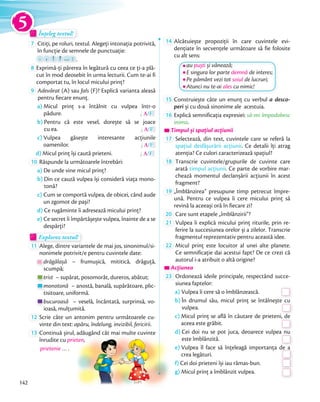 Înțeleg textul!Înțeleg textul!Înțeleg textul!Înțeleg textul!
7 Citiți, pe roluri, textul. Alegeți intonația potrivită,
în funcție de semnele de punctuație:în funcție de semnele de punctuație:
.
în funcție de semnele de punctuație:în funcție de semnele de punctuație:
,
în funcție de semnele de punctuație:în funcție de semnele de punctuație:
!
în funcție de semnele de punctuație:în funcție de semnele de punctuație:
?
în funcție de semnele de punctuație:în funcție de semnele de punctuație:
…
în funcție de semnele de punctuație:în funcție de semnele de punctuație:
… : .
8 Exprimă-ți părerea în legătură cu ceea ce ți-a plă-
cut în mod deosebit în urma lecturii. Cum te-ai fi
comportat tu, în locul micului prinț?comportat tu, în locul micului prinț?
9 Adevărat (A) sau fals (F)? Explică varianta aleasă
pentru fiecare enunț.
a) Micul prinț s-a întâlnit cu vulpea într-o
pădure. A/F
b) Pentru că este vesel, dorește să se joace
cu ea. A/F
c) Vulpea găsește interesante acțiunile
oamenilor. A/F
d) Micul prinț își caută prieteni. A/F
10 Răspunde la următoarele întrebări:
a) De unde vine micul prinț?
b) Din ce cauză vulpea își consideră viața mono-
tonă?
c) Cum se comportă vulpea, de obicei, când aude
un zgomot de pași?
d) Ce rugăminte îi adresează micului prinț?
e) Ce secret îi împărtășește vulpea, înainte de a se
despărți?
Explorez textul!Explorez textul!Explorez textul!Explorez textul!Explorez textul!
11 Alege, dintre variantele de mai jos, sinonimul/si-
nonimele potrivit/e pentru cuvintele date:
drăgălașă – frumușică, mititică, drăguță,
scumpă;
trist – supărat, posomorât, dureros, abătut;
monotonă – anostă, banală, supărătoare, plic-
tisitoare, uniformă.
bucuroasă – veselă, încântată, surprinsă, vo-
ioasă, mulțumită.
12 Scrie câte un antonim pentru următoarele cu-
vinte din text: apăru, îndelung, invizibil, fericirii.
13 Continuă șirul, adăugând cât mai multe cuvinte
înrudite cu prieten,
prietenie … .
14 Alcătuiește propoziții în care cuvintele evi-
dențiate în secvențele următoare să fie folosite
cu alt sens:
au puști și vânează;
E singura lor parte demnă de interes;
Pe pământ vezi tot soiul de lucruri;
Atunci nu te-ai ales cu nimic!
15 Construiește câte un enunţ cu verbul a desco-
peri și cu două sinonime ale acestuia.peri
16 Explică semnificația expresiei: să-mi împodobesc
inima.
Timpul și spațiul acțiuniiTimpul și spațiul acțiuniiTimpul și spațiul acțiunii
17 Selectează, din text, cuvintele care se referă la
spațiul desfășurării acțiunii. Ce detalii îți atrag
atenția? Ce culori caracterizează spațiul?atenția? Ce culori caracterizează spațiul?
18 Transcrie cuvintele/grupurile de cuvinte care
arată timpul acțiunii. Ce parte de vorbire mar-
chează momentul declanșării acțiunii în acest
fragment?fragment?
19 „Îmblânzirea” presupune timp petrecut împre-
ună. Pentru ce vulpea îi cere micului prinț să
revină la aceeași oră în fiecare zi?revină la aceeași oră în fiecare zi?
20 Care sunt etapele „îmblânzirii”?
21 Vulpea îi explică micului prinț riturile, prin re-
ferire la succesiunea orelor și a zilelor. Transcrie
fragmentul reprezentativ pentru această idee.fragmentul reprezentativ pentru această idee.
22 Micul prinț este locuitor al unei alte planete.
Ce semnificație dai acestui fapt? De ce crezi că
autorul i-a atribuit o altă origine?
AcțiuneaAcțiuneaAcțiunea
23 Ordonează ideile principale, respectând succe-
siunea faptelor:
a) Vulpea îi cere să o îmblânzească.Vulpea îi cere să o îmblânzească.
b) În drumul său, micul prinț se întâlnește cu
vulpea.
În drumul său, micul prinț se întâlnește cu
vulpea.
c) Micul prinț se află în căutare de prieteni, de
aceea este grăbit.
Micul prinț se află în căutare de prieteni, de
aceea este grăbit.
d) Cei doi nu se pot juca, deoarece vulpea nu
este îmblânzită.
Cei doi nu se pot juca, deoarece vulpea nu
este îmblânzită.
e) Vulpea îl face să înțeleagă importanța de a
crea legături.
Vulpea îl face să înțeleagă importanța de a
crea legături.
f) Cei doi prieteni își iau rămas-bun.
crea legături.
Cei doi prieteni își iau rămas-bun.Cei doi prieteni își iau rămas-bun.
g) Micul prinț a îmblânzit vulpea.
Cei doi prieteni își iau rămas-bun.
Micul prinț a îmblânzit vulpea.Micul prinț a îmblânzit vulpea.
prieten,
5
142
 