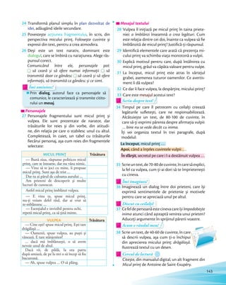 24 Transformă planul simplu în plan dezvoltat de
idei, adăugând ideile secundare.
25 Povestește acțiunea fragmentului, în scris, din
perspectiva micului prinț. Folosește cuvinte și
expresii din text, pentru a crea atmosfera.
26 Deși este un text narativ, dominant este
dialogul, care se îmbină cu narațiunea. Alege răs-
punsul corect.
Comunicând între ele, personajele pot:Comunicând între ele, personajele pot:
să ceară și să ofere numai informații
Comunicând între ele, personajele pot:
să
transmită doar ce gândesc
să ceară și să ofere numai informații
transmită doar ce gândesc să ceară și să ofere
informații, să transmită ce gândesc și ce simt.
Prin dialog, autorul face ca personajele să
comunice, le caracterizează și transmite citito-
rului un mesaj.
informații, să transmită ce gândesc și ce simt.
Prin dialog, autorul face ca personajele sădialog, autorul face ca personajele sădialog
Îmi amintesc!
informații, să transmită ce gândesc și ce simt.informații, să transmită ce gândesc și ce simt.
Îmi amintesc!
PersonajelePersonajelePersonajele
27 Personajele fragmentului sunt micul prinț și
vulpea. Ele sunt prezentate de narator, dar
trăsăturile lor reies și din vorbe, din atitudi-
ne, din relația pe care o stabilesc unul cu altul.
Completează, în caiet, un tabel cu trăsăturile
fiecărui personaj, așa cum reies din fragmentele
selectate:
MICUL PRINȚ Trăsătura
— Bună ziua, răspunse politicos micul
prinț, care se întoarse, dar nu văzu nimic.
— Vino să te joci cu mine, îi propuse
micul prinț. Sunt așa de trist …
Dar tu ai părul de culoarea aurului …
Am prieteni de descoperit și multe
lucruri de cunoscut.
Astfel micul prinț îmblânzi vulpea.
— E vina ta, spuse micul prinț,
nu-ți voiam defel răul, dar ai vrut să
te-mblânzesc …
— Esențialul e invizibil pentru ochi,
repetă micul prinț, ca să țină minte.
VULPEA Trăsătura
— Cine ești? spuse micul prinț. Ești tare
drăgălașă …
— Oamenii, spuse vulpea, au puști și
vânează. E tare stânjenitor!
… dacă mă îmblânzești, o să avem
nevoie unul de altul.
Dacă vii, de pildă, la ora patru
după-amiază, de pe la trei o să încep să fiu
bucuroasă.
— Ah, spuse vulpea … O să plâng.
Mesajul textului
28 Vulpea îl inițiază pe micul prinț în taina priete-
niei: a îmblânzi înseamnă a crea legături. Cum
este relația dintre cei doi, înainte ca vulpea să fie
îmblânzită de micul prinț? Justifică-ți răspunsul.îmblânzită de micul prinț? Justifică-ți răspunsul.
29 Identifică elementele care arată că prezența mi-
cului prinț va schimba viața monotonă a vulpii.cului prinț va schimba viața monotonă a vulpii.
30 Explică motivul pentru care, după întâlnirea cu
micul prinț, grâul va căpăta valoare pentru vulpe.micul prinț, grâul va căpăta valoare pentru vulpe.
31 La început, micul prinț este atras în vârtejul
grabei, asemenea tuturor oamenilor. Ce avertis-
ment îi dă vulpea?
32 Ce dar îi face vulpea, la despărțire, micului prinț?Ce dar îi face vulpea, la despărțire, micului prinț?
33 Care este mesajul acestui text?mesajul
Scriu despre text!Scriu despre text!Scriu despre text!
34 Timpul pe care îl petrecem cu ceilalți creează
legăturile sufletești, care ne responsabilizează.
Alcătuiește un text, de 80-100 de cuvinte, în
care să-ți exprimi părerea despre afirmația vulpii:
… bine nu se vede decât cu inima.
Îți vei organiza textul în trei paragrafe, după
modelul:
La început, micul prinț …
Apoi, când a înțeles cuvintele vulpii …
În sfârșit, secretul pe care i l-a destăinuit vulpea …
35 Scrieuntext,de70-80decuvinte,încaresăexplici,
la fel ca vulpea, cum ți-ai dori să te împrietenești
cu cineva.
Îmi imaginez!Îmi imaginez!Îmi imaginez!Îmi imaginez!Îmi imaginez!
36 Imaginează un dialog între doi prieteni, care își
exprimă sentimentele de prietenie și motivele
pentru care se apreciază unul pe altul.
Discut cu ceilalți!Discut cu ceilalți!Discut cu ceilalți!Discut cu ceilalți!Discut cu ceilalți!
37 Cefeldepersoanăestecinevacareîșiîmpodobește
inima atunci când așteaptă venirea unui prieten?
Aduceți argumente în sprijinul părerii voastre.Aduceți argumente în sprijinul părerii voastre.
Acum e rândul meu!
Aduceți argumente în sprijinul părerii voastre.Aduceți argumente în sprijinul părerii voastre.
Acum e rândul meu!
38 Scrie un text, de 40-60 de cuvinte, în care
să descrii vulpea, așa cum ți-o închipui
din aprecierea micului prinț: drăgălașă.
Ilustrează textul cu un desen.
Cercul de lecturăCercul de lectură
Citește, din manualul digital, un alt fragment din
Micul prinț de Antoine de Saint-Exupéry.
143
 