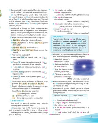 8 Completează, în caiet, spațiile libere din fragmen-
tul de mai jos, cu pronumele personale potrivite:
nu mănânc pâine. Grâul e fără rost pentru
. Lanurile de grâu nu- amintesc de nimic. Iar asta
e trist! Dar ai părul de culoarea aurului. Și-atunci
o să fie minunat, când vei fi îmblânzit! Grâul, care
e auriu, va aminti de . Și-o să- placă foșnetul
vântului prin lan …vântului prin lan
9 Analizează, la alegere, trei dintre pronumele per-
sonale care apar în fragmentul de la exercițiul 8.
Pentru fiecare pronume personal identificat, pre-
cizează persoana, numărul, genul (dacă e cazul).cizează persoana, numărul, genul (dacă e cazul).
10 Alege varianta corectă, motivând ortografia:
a) Laș / L-aș saluta, dar este prea departe.
b) Var / V-ar plăcea să dați cu var / v-ar pomii
din livadă?
c) Iar / I-ar ați / a-ți întârziat la oră?
d) Nea/ Ne -a spus nea / ne-a Ion o poveste fru-
moasă.
11 Adevărat (A) sau fals (F)?
A/F
A/F
A/F
A/F
A/F
a) Structura î-mi nu este niciodată co-
rectă.
b) Forma ei poate fi a unui pronume de
genfemininsauaunuiadegenmasculin.
c) Forma voi este întotdeauna pronume
personal.
d) Forma mine poate avea valori morfo-
logice diferite.
e) Forma i apare numai pentru genul
masculin.
12 Construiește enunțuri în care să folosești orto-
gramele: ia/i-a, ai/a-i, la/l-a, laș/l-aș, nul/nu-l.gramele:
13 Explică valorile morfologice ale cuvintelor/struc-
turilor de la exercițiul 12, după model:
Model: Fetița ia din sertar un creion.
I-a dat răspunsul imediat.
ia – formă a verbului „a lua”;
i-a – formă a pronumelui + verb auxiliar.
14 Evită confuziile!
Precizează ce parte de vorbire sunt cuvintele
evidențiate în exemplele date:
a) Gheonoaia rugă pe Făt-Frumos să-și aleagă de
soție pe una din cele trei fete ce avea … el însă nu voi.
(Petre Ispirescu, Tinerețe fără de bătrânețe și viață
fără de moarte)
b) Voi puteți a mă-nțelege
Căci voi singuri ați trăit …
(Alexandru Macedonski, Noapte de ianuarie)
c) Dar voi să știi asemenea
Cât te iubesc de tare.
(Mihai Eminescu, Luceafărul)
d) Voi, meșteri zidari,/Zece meșteri mari …
(Vasile Alecsandri, Mănăstirea Argeșului)
e) În veci îl voi iubi și-n veci
Va rămânea departe …
(Mihai Eminescu, Luceafărul)
IMPORTANT!
Putem întâlni forma voi cu diferite valori
morfologice: pronume personal (b, d), verb
predicativ (a, c), verb auxiliar (e) și chiar
substantiv – voi, voiuri, s.n., rând de împleti-
tură de papură sau de nuiele într-o lesă sau în
pereții unui pătul de păstrat porumbul.
15 Identifică în care dintre exemplele date forma o
este pronume personal. Justifică-ți alegerea.
a) Nu e nimic și totuși e
O sete care-l soarbe …
b) Și dor de-al valurilor domn
De inim-o apucă …
c) Și, ca și-n ziua cea de ieri,
Lumina și-o revarsă …
d) Căci este sara-n asfințit
Și noaptea o să-nceapă …
(Mihai Eminescu, Luceafărul)
16 Construiește enunțuri în care să folosești cuvân-
tul lui cu valoare de pronume personal și de arti-
col hotărât proclitic.
17 Completează, în caiet, tabelul, așezând în rubrica
potrivită cuvintele evidențiate prin culoare, din
exemplele date:
Pronume personale Verbe auxiliare
… …
a) — Atunci nu te-ai ales cu nimic!
b) E singura lor parte demnă de interes.
c) Dar vulpea reveni la ideea ei.
d) Ai tăi mă vor chema afară din vizuină, ca o
muzică.
e) … nu-ți voiam defel răul, dar ai vrut să
te-mblânzesc.
este pronume personal. Justifică-ți alegerea.
Și dor de-al valurilor domn
Și, ca și-n ziua cea de ieri,
Căci este sara-n asfințit
să-nceapă
145
 