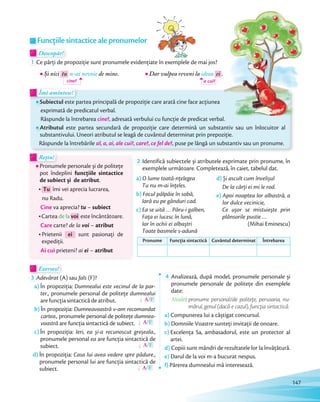 Descopăr!Descopăr!Descopăr!
1 Ce părți de propoziție sunt pronumele evidențiate în exemplele de mai jos?
Și nici tu n-ai nevoie de mine.
cine?
Dar vulpea reveni la ideea ei .
a cui?
Îmi amintesc!Îmi amintesc!
Subiectul este partea principală de propoziție care arată cine face acțiunea
exprimată de predicatul verbal.
Răspunde la întrebarea cine?, adresată verbului cu funcție de predicat verbal.
Atributul este partea secundară de propoziție care determină un substantiv sau un înlocuitor al
substantivului. Uneori atributul se leagă de cuvântul determinat prin prepoziție.
Răspunde la întrebările al, a, ai, ale cui?, care?, ce fel de?, puse pe lângă un substantiv sau un pronume.
Rețin!Rețin!
Pronumele personale și de politețe
pot îndeplini funcțiile sintactice
de subiect și de atribut.
Tu îmi vei aprecia lucrarea,
nu Radu.
Cine va aprecia? tu – subiect
Cartea de la voi este încântătoare.
Care carte? de la voi – atribut
Prietenii ei sunt pasionați de
expediții.
Ai cui prieteni? ai ei – atribut
2 Identifică subiectele și atributele exprimate prin pronume, în
exemplele următoare. Completează, în caiet, tabelul dat.
a) O lume toată-nțelegea
Tu nu m-ai înțeles.
b) Focul pâlpâie în sobă,
Iară eu pe gânduri cad.
c) Ea se uită … Păru-i galben,
Fața ei lucesc în lună,
Iar în ochii ei albaștri
Toate basmele s-adună
d) Și ascult cum învelișul
De la cărți ei mi le rod.
e) Apoi noaptea lor albastră, a
lor dulce vecinicie,
Ce ușor se mistuiește prin
plânsorile pustie …
(Mihai Eminescu)
Pronume Funcția sintactică Cuvântul determinat Întrebarea
Exersez!Exersez!
3 Adevărat (A) sau fals (F)?
a) În propoziția: Dumnealui este vecinul de la par-
ter., pronumele personal de politețe dumnealui
are funcția sintactică de atribut. A/F
b) În propoziția: Dumneavoastră v-am recomandat
cartea., pronumele personal de politețe dumnea-
voastră are funcția sintactică de subiect. A/F
c) În propoziția: Ieri, ea și-a recunoscut greșeala.,
pronumele personal ea are funcția sintactică de
subiect. A/F
d) În propoziția: Casa lui avea vedere spre pădure.,
pronumele personal lui are funcția sintactică de
subiect. A/F
4 Analizează, după model, pronumele personale și
pronumele personale de politețe din exemplele
date:
Model: pronume personal/de politețe, persoana, nu-
mărul, genul (dacă e cazul), funcția sintactică.
a) Compunerea lui a câștigat concursul.
b) Domniile Voastre sunteți invitații de onoare.
c) Excelența Sa, ambasadorul, este un protector al
artei.
d) Copiii sunt mândri de rezultatele lor la învățătură.
e) Darul de la voi m-a bucurat nespus.
f) Părerea dumnealui mă interesează.
Funcțiile sintactice ale pronumelor
.
147
 