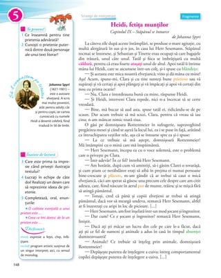 Heidi, fetița munților
Capitolul IX – Stăpânul se întoarce
de Johanna Spyri
La câteva zile după aceste întâmplări, se produse o mare agitație, cu
multă alergătură în sus și-n jos, în casa lui Herr Sesemann. Stăpânul
tocmai se întorsese, și Sebastian și Tinette erau ocupați să care bagajele
din trăsură, unul câte unul. Tatăl și fiica se îmbrățișară cu multă
căldură, pentru că erau foarte atașaţi unul de altul. Apoi tatăl îi întinse
mâna lui Heidi, care se ascunsese într-un colț, și-i spuse cu blândeţe:
— Și aceasta este mica noastră elvețiancă; vino și dă mâna cu mine!
Așa! Acum, spune-mi, Clara și cu tine sunteți bune prietene sau vă
supărați și vă certați și apoi plângeți și vă împăcați și apoi vă certați din
nou cu prima ocazie?
— Nu, Clara e întotdeauna bună cu mine, răspunse Heidi.
— Și Heidi, interveni Clara repede, nici n-a încercat să se certe
vreodată.
— Bine, mă bucur să aud asta, spuse tatăl ei, ridicându-se de pe
scaun. Dar acum trebuie să mă scuzi, Clara, pentru că vreau să iau
cina; n-am mâncat nimic toată ziua.
O găsi pe domnișoara Rottenmeier în sufragerie, supraveghind
pregătirea mesei și când se așeză la locul lui, ea i se puse în față, arătând
ca întruchiparea veștilor rele, așa că se întoarse spre ea și-i spuse:
— La ce trebuie să mă aștept, domnișoară Rottenmeier?
Mă întâmpini cu o mină care mă înspăimântă.
— Herr Sesemann, începu ea cu o voce solemnă, este o problemă
care o privește pe Clara.
— Într-adevăr? În ce fel? întrebă Herr Sesemann.
— Am hotărât, după cum vă amintiți, să-i găsim Clarei o tovarășă,
și cum știam ce nerăbdător erați să aibă în prejma ei numai persoane
bine-crescute și plăcute, m-am gândit că ar trebui să caut o mică
elvețiancă, căci am sperat să găsesc una precum cele despre care am citit
adesea, care, fiind născute în aerul pur de munte, trăiesc și se mișcă fără
să atingă pământul.
— Totuși, cred că până și copiii elvețieni ar trebui să atingă
pământul, dacă vor să meargă undeva, remarcă Herr Sesemann, altfel
ar fi înzestrați cu aripi în loc de picioare. […]
— Herr Sesemann, am fost înșelată într-un mod șocant și îngrozitor.
— Dar cum? Ce e șocant și îngrozitor? remarcă Herr Sesemann,
liniștit.
— Dacă ați ști măcar un lucru din cele pe care le-a făcut, dacă
ați ști ce fel de oameni și animale a adus în casă în timpul absenţei
dumneavoastră!
— Animale? Ce trebuie să înțeleg prin animale, domnișoară
Rottenmeier?
— Depășește puterea de înțelegere a cuiva; întreg comportamentul
copilei depășește puterea de înțelegere a cuiva. […]
Să-lcu
noaștem p
escriitor
Johanna Spyri
(1827-1901) –
este o autoare
elvețiană. A scris
mai multe povestiri,
atât pentru adulți, cât
și pentru copii, iar cartea
cunoscută cu numele
Heidi a devenit celebră, fiind
tradusă în 50 de limbi.
Te provoc!Te provoc!Te provoc!
1 Ce înseamnă pentru tine
prietenia adevărată?prietenia adevărată?
2 Cunoști o prietenie puter-
nică dintre două personaje
ale unui text literar?
Înainte de lecturăÎnainte de lecturăÎnainte de lectură
3 Care este prima ta impre-
sie când privești ilustrația
textului?
4 Lucrați în echipe de câte
doi! Realizați un desen care
să reprezinte ideea de pri-
etenie.
5 Completează, oral, enun-
ţurile:
O calitate esenţială a unui
prieten este … .
Ceea ce îmi doresc de la un
prieten este … .
mină: expresie a feței, chip, înfă-
țișare.
recital: program artistic susținut de
un singur interpret; aici, cu sensul
de monolog.
Dicționar
FragmenteStrategii de interpretare
5
148
 