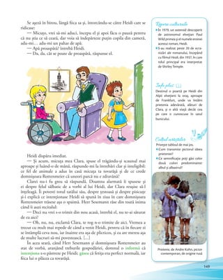 Se așeză în birou, lângă fiica sa și, întorcându-se către Heidi care se
ridicase:
— Micuțo, vrei să-mi aduci, începu el și apoi făcu o pauză pentru
că nu știa ce să ceară, dar voia să îndepărteze puțin copila din cameră,
adu-mi… adu-mi un pahar de apă.
— Apă proaspătă? întrebă Heidi.
— Da, da, cât se poate de proaspătă, răspunse el.
Heidi dispăru imediat.
— Și acum, micuța mea Clara, spuse el trăgându-și scaunul mai
aproape și luând-o de mână, răspunde-mi la întrebări clar și inteligibil:
ce fel de animale a adus în casă micuța ta tovarășă și de ce crede
domnișoara Rottenmeier că uneori parcă nu e zdravănă?
Clarei nu-i fu greu să răspundă. Doamna alarmată îi spusese și
ei despre felul sălbatic de a vorbi al lui Heidi, dar Clara reușise să-l
înțeleagă. Îi povesti totul tatălui său, despre țestoasă și despre pisicuțe
și-i explică ce intenționase Heidi să spună în ziua în care domnișoara
Rottenmeier trăsese așa o spaimă. Herr Sesemann râse din toată inima
când îi auzi recitalul:
— Deci nu vrei s-o trimit din nou acasă, întrebă el, nu te-ai săturat
de ea aici?
— Oh, nu, nu, exclamă Clara, te rog n-o trimite de aici. Vremea a
trecut cu mult mai repede de când a venit Heidi, pentru că în fiecare zi
se întâmplă ceva nou, iar înainte era așa de plicticos, și ea are mereu așa
de multe lucruri să-mi povestească. […]
În acea seară, când Herr Sesemann și domnișoara Rottenmeier au
stat de vorbă, aranjând treburile gospodăriei, domnul o informă că
intenţiona s-o păstreze pe Heidi; găsea că fetița era perfect normală, iar
fiica lui o plăcea ca tovarășă.
Repere culturale
În 1979, un asteroid descoperit
de astronomul elveţian Paul
Wild primea și el numele eroinei
acestui roman, Heidi.
S-au realizat peste 20 de ecra-
nizări ale romanului, începând
cu filmul Heidi, din 1937, în care
rolul principal era interpretat
de Shirley Temple.
Prietenie, de Andre Kohn, pictor
contemporan, de origine rusă
Info plus
Destinul o poartă pe Heidi din
Alpii elvețieni la oraș, aproape
de Frankfurt, unde va întâlni
prietenia adevărată, alături de
Clara, și o altă viață decât cea
pe care o cunoscuse în satul
bunicului.
Colțul artiștilor
Privește tabloul de mai jos.
Cum transmite pictorul ideea
prieteniei?
Ce semnificaţie poţi găsi celor
două culori predominante:
albul și albastrul?
149
 