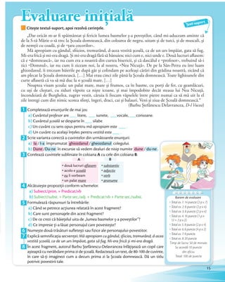 Evaluare inițială
Citește textul-suport, apoi rezolvă cerințele.
Evaluare inițială
Citește textul-suport, apoi rezolvă cerințele.
1 Completează enunțurile de mai jos:
a) Cuvântul profesor are ___ litere, ___ sunete, ___vocale, ___consoane.
b) Cuvântul școală se desparte în ___ silabe.
c) Un cuvânt cu sens opus pentru mă apropiam este ___ .
d) Un cuvânt cu același înţeles pentru vestită este ___ .d)
2 Scrie varianta corectă a cuvintelor din următoarele enunţuri:
a) Ia / I-a împrumutat ghiozdanul / gheozdanul colegului.
b) Dune /Du-ne în excursie să vedem dealuri de nisip numite dune / du-ne .b)
3 Corelează cuvintele subliniate în coloana A cu cele din coloana B.
• două lucruri aflasem
• acolo e școală
• eu îi vorbeam
• un palat mare
• substantiv
• adjectiv
• verb
• pronume
A B
4 Alcătuiește propoziţii conform schemelor.
a) Subiect/pron. + Predicat/vb
b) Subiect/subst. + Parte sec./adj. + Predicat/vb + Parte sec./subst.
5 Formulează răspunsuri la întrebările:
a) Când se petrece acţiunea relatată în acest fragment?
b) Care sunt personajele din acest fragment?
c) De ce crezi că băieţelul uita de „lumea basmelor ș-a poveștilor”?
d) Ce impresie ţi-a lăsat personajul care povestește?d)
6 Numește două trăsături sufletești sau fizice ale personajului-povestitor.6 Numește două trăsături sufletești sau fizice ale personajului-povestitor.
7 Explică semnificaţia secvenței: Mă apropiam cu gândul, sfiicios, tremurând, d-acea
vestită școală, ca de un urs împăiat, gata să fug. Mi-era frică și mi-era dragă.vestită școală, ca de un urs împăiat, gata să fug. Mi-era frică și mi-era dragă.
8 În acest fragment, autorul Barbu Ștefănescu-Delavrancea înfăţișează un copil care
așteaptă cu nerăbdare prima zi de școală. Redactează un text, de 80-100 de cuvinte,
în care să-ţi imaginezi cum a decurs prima zi la Școala domnească. Dă un titlu
potrivit povestirii tale.
„Dar oricât m-ar fi spăimântat și fericit lumea basmelor ș-a poveștilor, când mi-aduceam aminte că
de la S-tă Mărie o să trec la Școala domnească, din coloarea de negru, uitam și de turci, și de muscali, și
de nemții cu coadă, și de «țara cocorilor».
Mă apropiam cu gândul, sfiicios, tremurând, d-acea vestită școală, ca de un urs împăiat, gata să fug.
Mi-era frică și mi-era dragă. Și mi-era dragă fără să bănuiesc nici cum e, nici unde e. Două lucruri aflasem:
că e «domnească», iar nu cum era a noastră din curtea bisericii, și că dascălul e «profesor», trebuind să-i
zici «Domnul», iar nu cum îi ziceam noi, la al nostru, «Nea Nicuță». De pe la Sân-Petru eu îmi luam
ghiozdanul, îi treceam băierile pe după gât și colindam pe aceleași cărări din grădina noastră, zicând că
am plecat la Școala domnească. […] Mai erau cinci zile până la Școala domnească. Toate lighioanele din
curte aflaseră că va să mă duc la o școală mare. […]
Noaptea visam școala: un palat mare, mare și frumos, ca în basme, cu porți de fer, cu geamlâcuri,
cu uși de cleștari, cu ziduri văpsite ca niște icoane, și mai împodobite decât steaua lui Nea Nicuță,
încondeiată de Burghelea, zugrav vestit, căruia îi frecam văpselele între pietre numai ca să mă uit la el
zile întregi cum din nimic scotea sfinți, îngeri, draci, cai și balauri. Veni și ziua de Școală domnească.”
(Barbu Ștefănescu Delavrancea, D-l Vucea)
Text-suport
Mă apropiam cu gândul, sfiicios, tremurând, d-acea
În acest fragment, autorul Barbu Ștefănescu-Delavrancea înfăţișează un copil care
așteaptă cu nerăbdare prima zi de școală. Redactează un text, de 80-100 de cuvinte,
în care să-ţi imaginezi cum a decurs prima zi la Școala domnească. Dă un titlu
Barem de evaluare
Total ex. 1: 14 puncte (2 p x 7)
Total ex. 2: 8 puncte (2 p x 4)
Total ex. 3: 8 puncte (2 p x 4)
Total ex. 4: 16 puncte (1 p x
12 + 2 p x 2)
Total ex. 5: 8 puncte (2 p x 4)
Total ex. 6: 8 puncte (4 p x 2)
Total ex. 7: 8 puncte
Total ex. 8: 20 puncte
Timp de lucru: 50 de minute.
Se acordă 10 puncte
din oficiu.
Total: 100 de puncte
.
15
 