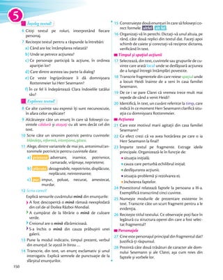 Înțeleg textul!Înțeleg textul!Înțeleg textul!Înțeleg textul!
6 Citiți textul pe roluri, interpretând fiecare
personaj.
7 Recitește textul pentru a răspunde la întrebări:
a) Când are loc întâmplarea relatată?
b) Unde se petrece acțiunea?
c) Ce personaje participă la acțiune, în ordinea
apariției lor?
d) Care dintre acestea iau parte la dialog?
e) Ce veste îngrijorătoare îi dă domnișoara
Rottenmeier lui Herr Sesemann?
f) În ce fel îi îndepărtează Clara îndoielile tatălui
său?
Explorez textul!Explorez textul!Explorez textul!
8 Ce alte cuvinte sau expresii îți sunt necunoscute,
în afara celor explicate?
9 Alcătuiește câte un enunț în care să folosești cu-
vintele căldură și atașați cu alt sens decât cel din
text.
10 Scrie câte un sinonim potrivit pentru cuvintele:
blândețe, informă, intenționa, găsea.blândețe
11 Alege, dintre variantele de mai jos, antonimul/an-
tonimele potrivit/e pentru cuvintele date:
a) prietene : adversare, inamice, potrivnice,
camarade, vrăjmașe, neprietene;
b) plăcute : dezagreabile, nepotrivite, displăcute,
neplăcute, neinteresante;
c) pur : impur, poluat, necurat, amestecat,
murdar.
12 Scriu corect!
Explică sensurile cuvântului mină din enunțurile:
A fost descoperită o mină rămasă neexplodată
din cel de-al Doilea Război Mondial.
A cumpărat de la librărie o mină de culoare
verde.
Creionul are o mină sfărâmicioasă.
S-a închis o mină din cauza prăbușirii unei
galerii.
13 Pune la modul indicativ, timpul prezent, verbul
din enunțul: Se așeză în birou …din enunțul:
14 Transcrie, din text, un enunţ exclamativ și unul
interogativ. Explică semnele de punctuaţie de la
sfârșitul enunţurilor.
15 Construiește două enunțuri în care să folosești co-
rect formele: altfel , alt fel .
16 Organizați-vă în perechi. Dictați-vă unul altuia, pe
rând, câte două replici din textul dat. Faceți apoi
schimb de caiete și corectați-vă reciproc dictarea,
verificând în text.
Timpul și spațiul acțiuniiTimpul și spațiul acțiuniiTimpul și spațiul acțiunii
17 Selectează, din text, cuvintele sau grupurile de cu-
vinte care arată locul unde se desfășoară acțiunea
de-a lungul întregii întâmplări povestite.
18 Transcrie fragmentele din care reiese spațiul unde
a locuit Heidi înainte de a veni în casa familiei
Sesemann.
19 De ce i se pare Clarei că vremea trece mult mai
repede de când a venit Heidi?
20 Identifică, în text, un cuvânt referitor la timp, care
indică în ce moment Herr Sesemann clarifică situ-
ația cu domnișoara Rottenmeier.
AcțiuneaAcțiuneaAcțiunea
21 Care este motivul marii agitații din casa familiei
Sesemann?
22 Ce efect crezi că va avea hotărârea pe care o ia
Herr Sesemann la final?
23 Împarte textul pe fragmente. Extrage ideile
principale. Organizează-le în funcție de:
situația inițială;
cauza care perturbă echilibrul inițial;
desfășurarea acțiunii;
situația-problemă și rezolvarea ei;
încheierea faptelor.
24 Povestitorul relatează faptele la persoana a III-a.
Exemplifică transcriind cinci cuvinte.
25 Numește modurile de prezentare existente în
text. Transcrie câte un scurt fragment pentru a le
evidenția.evidenția.
26 Recitește titlul textului. Ce observație poți face în
legătură cu structura operei din care a fost selec-
tat fragmentul?
Personajele
27 Cine este personajul principal din fragmentul dat?
Justifică-ți răspunsul.Justifică-ți răspunsul.
28 Prezintă câte două trăsături de caracter ale dom-
nului Sesemann și ale Clarei, așa cum reies din
faptele și vorbele lor.
5
150
 