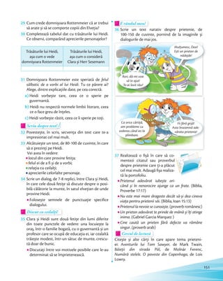 29 Cum crede domnișoara Rottenmeier că ar trebui
să arate și să se comporte copiii din Elveția?să arate și să se comporte copiii din Elveția?
30 Completează tabelul dat cu trăsăturile lui Heidi.
Ce observi, comparând aprecierile personajelor?
Trăsăturile lui Heidi,
așa cum o vede
domnișoara Rottenmeier
Trăsăturile lui Heidi,
așa cum o consideră
Clara și Herr Sesemann
31 Domnișoara Rottenmeier este speriată de felul
sălbatic de a vorbi al lui Heidi. Tu ce părere ai?
Alege, dintre explicațiile date, pe cea corectă:
a) Heidi vorbește tare, ceea ce o sperie pe
guvernantă.
b) Heidi nu respectă normele limbii literare, ceea
ce o face greu de înțeles.
c) Heidi vorbește răstit, ceea ce îi sperie pe toți.
Scriu despre text!Scriu despre text!Scriu despre text!
32 Povestește, în scris, secvența din text care te-a
impresionat cel mai mult.
33 Alcătuiește un text, de 80-100 de cuvinte, în care
să o prezinți pe Heidi.
Vei avea în vedere:
locul din care provine fetița;
felul ei de a fi și de a vorbi;
relația cu ceilalți;
aprecierile celorlalte personaje.
34 Scrie un dialog, de 7-8 replici, între Clara și Heidi,
în care cele două fetiţe să discute despre o posi-
bilă călătorie la munte, în satul elveţian de unde
provine Heidi.
Folosește semnele de punctuaţie specifice
dialogului.
Discut cu ceilalți!Discut cu ceilalți!Discut cu ceilalți!
35 Clara și Heidi sunt două fetițe din lumi diferite
din toate punctele de vedere: una locuiește la
oraș, într-o familie bogată, cu o guvernantă și un
profesor care se ocupă de educația ei, iar cealaltă
trăiește modest, într-un sătuc de munte, crescu-
tă doar de bunic.
Discutați între voi motivele posibile care le-au
determinat să se împrietenească.
E rândul meu!E rândul meu!
36 Scrie un text narativ despre prietenie, de
100-150 de cuvinte, pornind de la imaginile și
dialogurile de mai jos.
Ca orice cârtiță,
am probleme cu
vederea când ies la
plimbare.
Fii fără grijă!
Asta înseamnă ade-
vărata prietenie!
dialogurile de mai jos.
Rori, dă-mi voie
să te ajut!
Te-ai lovit rău?
Mulțumesc, Dexi!
Ești un prieten de
nădejde!
37 Realizează o fișă în care să co-
mentezi citatul sau proverbul
despre prietenie care ți-a plăcut
cel mai mult. Adaugă fișa realiza-
tă la portofoliu.
Prietenul adevărat iubește ori-
când și în nenorocire ajunge ca un frate. (Biblia,
Proverbe 17:17)
Nu este mai mare dragoste decât să-și dea cineva
viaţa pentru prietenii săi. (Biblia, Ioan 15:13)
Prietenul la nevoie se cunoaște.(proverbromânesc)
Un prieten adevărat te prinde de mână și îţi atinge
inima. (Gabriel Garcia Marquez )
Cine caută un prieten fără defecte va rămâne
singur. (proverb arab)singur. (proverb arab)
Cercul de lectură
singur.singur.
Cercul de lectură
Citește și alte cărți în care apare tema prieteni-
ei: Aventurile lui Tom Sawyer, de Mark Twain,
Băieții din strada Pál, de Molnár Ferenc,
Numără stelele. O poveste din Copenhaga, de Lois
Lowry.
151
 