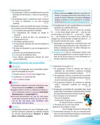 8 Adevărat (A) sau fals (F)?
a) În propoziția: O fată și-a pregătit pentru excursie
două perechi de bocanci., o este un numeral car-
dinal. A / F
b) În propoziția: Doar un băiat din clasă s-a înscris
în cursa cu obstacole., un nu este numeral
cardinal. A / F
9 Notează, în caiet, enunțurile de mai jos. Corectea-
ză cu verde numai formele greșite ale numeralelor.
a) A cumpărat patrusprezece trandafiri.
b) A unsprăzecea din catalog nu merge în
excursie.
c) Treizeci și două de fete s-au prezentat la
selecția pentru cor.
d) Al treilea a pierdut trenul.
e) A rupt fila de calendar din ziua de douăzeci și
două martie.
f) Pe data de douăzeci și una are programare la
dentist.
g) Ziua lui este pe douăsprezece iunie.
h) L-a scris pe al optălea pe listă.
i) S-au adunat șaptisprezece donații de carte
pentru bibliotecă.
IMPORTANT!
Pentru exprimarea datei se folosesc numerale car-
dinale, cu excepția primei zile a lunii. Pentru com-
pusele lui unu se folosește masculinul (douăzeci
și unu), iar pentru doi și compusele lui se utilizea-
ză femininul (douăzeci și două, douăsprezece).
10 Completează, în caiet, spațiile libere cu numerale
cardinale sau ordinale potrivite:
M-am hotărât să scriu un jurnal de vacanță.
În … zi, am notat despre toate cele … cărți pe care
mi-am propus să le citesc. În … zi, am scris … pagini.
În …, am hotărât să nu treacă nicio zi fără să nu
adaug ceva, oricât de puțin. Și astfel, am ajuns în … zi
de vacanță. Jurnalul meu avea … pagini.de vacanță. Jurnalul meu avea
11 Alcătuiește un dialog între o persoană care cere
informații asupra prețurilor unor cărți dintr-o li-
brărie și vânzătorul care i le oferă. Folosește nu-
merale cardinale și ordinale.merale cardinale și ordinale.
12 Imaginează-ți! Ești un comentator sportiv care
prezintă ascultătorilor o cursă de mașini. Scrie un
text, de 50-70 de cuvinte, în care să folosești nu-
merale cardinale și ordinale.
Funcții sintactice ale numeralelor
Descopăr!Descopăr!Descopăr!
13 Ce părți de propoziție sunt numeralele eviden-
țiate în exemplele de mai jos?
a) Fratele celui de-al doilea este colegul meu.
b) A plantat cinci puieți de măr.
c) Patru au făcut echipă.
Rețin!Rețin!
Numeralul cardinal și numeralul ordinal pot avea
funcția sintactică de subiect sau de atribut.
Legătura dintre atribut și substantivul determi-
nat se realizează, uneori, cu ajutorul articolului
demonstrativ și al prepoziției de.
Articolul demonstrativ cel, cea, cei, cele poate
însoți atât numeralul cardinal, cât și pe cel ordi-
nal: cei doi, cele două, celor doi/două; celui
de-al doilea, celei de-a doua.
Exersez!Exersez!
14 Construiește enunțuri în care să folosești urmă-
toarele numerale cardinale sau ordinale, însoțite
de articole demonstrative: douăzeci și două,
patru, al cincilea, a șaptea.
15 Adevărat (A) sau fals (F)?
a) În propoziția: Primul și ultimul din rând țin
stegulețul de semnalizare., subiectul multiplu
este exprimat prin numerale cardinale. A / F
b) În propoziția: A făcut un buchet din trei tranda-
firi albi și doi crini., există două atribute exprima-
te prin numerale cardinale. A / F
c) În propoziția: Douăzeci de voluntari au plantat
arbori., numeralul cardinal are funcția de
atribut. A / F
16 Analizează numeralele din exemplele date, după
model: felul numeralului-cardinal/ordinal, (însoțit
de articol demonstrativ), funcția sintactică.
a) Și-au început să se tocmească
În jurul lui Apolodor
Cei patruzeci de gură-cască …
(G. Naum, Cartea cu Apolodor)
b) Îmi pare rău că n-am luat măcar
spânul cel de-al doilea cu mine.
(Ion Creangă, Povestea lui Harap-Alb)
17 Construiește enunțuri în care un numeral cardi-
nal și un numeral ordinal să aibă, pe rând, funcția
sintactică de subiect și de atribut.
felul numeralului-cardinal/ordinal, (însoțit
de articol demonstrativ), funcția sintactică.
153
 