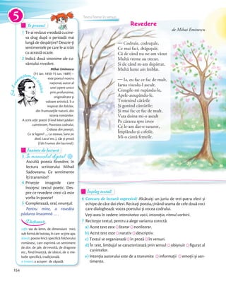 Să-lcun
oaștem pe
scriitor
Mihai Eminescu
(15 ian. 1850-15 iun. 1889) –
este poetul nostru
național, autor al
unei opere unice
prin profunzime,
originalitate și
valoare artistică. S-a
inspirat din folclor,
din frumusețile naturii, din
istoria românilor.
A scris atât poezii (Fiind băiet păduri
cutreieram, Povestea codrului,
Crăiasa din povești,
Ce te legeni? ..., La steaua, Sara pe
deal, Lacul etc.), cât și proză
(Făt-Frumos din lacrimă).
Te provoc!Te provoc!Te provoc!
1 Te-airevăzutvreodatăcucine-
va drag după o perioadă mai
lungă de despărțire? Descrie-ți
sentimentele pe care le-ai trăit
cu această ocazie.
2 Indică două sinonime ale cu-
vântului revedere.
Înainte de lecturăÎnainte de lecturăÎnainte de lectură
3 În manualul digital
Ascultă poezia Revedere, în
lectura scriitorului Mihail
Sadoveanu. Ce sentimente
îţi transmite?îţi transmite?
4 Privește imaginile care
însoțesc textul poetic. Des-
pre ce revedere crezi că este
vorba în poezie?vorba în poezie?
5 Completează, oral, enunţul:
Pentru mine, a revedea
pădurea înseamnă … .
Înțeleg textul!Înțeleg textul!Înțeleg textul!
6 Concurs de lectură expresivă! Alcătuiți un juriu de trei-patru elevi și
echipe de câte doi elevi. Recitați poezia, ținând seama de cele două voci
care dialoghează: vocea poetului și vocea codrului.
Veți avea în vedere: intensitatea vocii, intonația, ritmul vorbirii.Veți avea în vedere:
7 Recitește textul, pentru a alege varianta corectă:
a) Acest text esteAcest text este literarliterar nonliterar.
b) Acest text esteAcest text este narativnarativ descriptiv.
c) Textul se organizeazăTextul se organizează în prozăîn proză în versuri.
d) În text, limbajul se caracterizează prin sensulÎn text, limbajul se caracterizează prin sensul obișnuitobișnuit figurat al
cuvintelor.
e) Intenția autorului este de a transmiteIntenția autorului este de a transmite informațiiinformații emoții și sen-
timente.
cofă: vas de lemn, de dimensiuni mici,
subformădebutoiaș,încare sețineapa.
doină: poezie lirică specifică folclorului
românesc, care exprimă un sentiment
de dor, de jale, de revoltă, de dragoste
etc., fiind însoțită, de obicei, de o me-
lodie specifică, tradițională.
a troieni: a acoperi de zăpadă.
Dicționar
Revedere
de Mihai Eminescu
— Codrule, codruțule,
Ce mai faci, drăguțule,
Că de când nu ne-am văzut
Multă vreme au trecut.
Și de când m-am depărtat,
Multă lume am îmblat.
— Ia, eu fac ce fac de mult,
Iarna viscolu-l ascult,
Crengile-mi rupându-le,
Apele-astupându-le,
Troienind cărările
Și gonind cântările;
Și mai fac ce fac de mult,
Vara doina mi-o ascult
Pe cărarea spre izvor
Ce le-am dat-o tuturor,
Împlându-și cofeile,
Mi-o cântă femeile.
Textul literar în versuri5
154
 