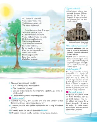 8 Răspunde la următoarele întrebări:
a) În ce anotimpuri este descris codrul?
b) Cine cântă doina în codru?
c) Care este caracteristica cea mai importantă a codrului, așa cum o ex-
primă poetul?
d) Ce sentimente și emoții transmite poezia?d) Ce sentimente și emoții transmite poezia?
Explorez textul!
d)d)
Explorez textulExplorez textul
9 Identifică, în poezie, două cuvinte prin care este „alintat” codrul.
Ce sentimente sunt transmise cu ajutorul lor?
10 Transcrie, din text, două perechi de antonime. Cu ce scop le folosește
poetul?
11 Care este sensul, din text, al cuvântului cântările?
12 Descoperă cuvintele care fac parte din câmpul lexical al naturii.
Colțul artiștilor
De-a lungul timpului, numeroși
compozitori s-au inspirat din
versurile eminesciene (Pe lângă
plopii fără soț; O, rămâi; Mai
am un singur dor; Sara pe deal,
Și dacă …), punându-le pe muzică.
Caută pe internet o melodie in-
spirată de versurile eminesciene.
Descrie, în 20-40 de cuvinte, senti-
mentele pe care ţi le transmite.mentele pe care ţi le transmite.
Cercul de lectură
mentele pe care ţi le transmite.mentele pe care ţi le transmite.
Cercul de lectură
Citește și alte poezii scrise
de Mihai Eminescu, care au
ca temă natura: Fiind bă-
iet păduri cutreieram, Ce te
legeni?, Freamăt de codru,
La mijloc de codru, Poves-
tea codrului, Povestea teiului,
Somnoroase păsărele.
Repere culturale
Mihai Eminescu a fost, o scurtă
perioadă, directorul Bibliotecii
Centrale din Iași. Dar el a
îndeplinit de patru ori atribuţii
de bibliotecar, lucru mai puţin
scos în evidenţă.
Biblioteca Centrală Universitară
din Iași
— Codrule cu râuri line,
Vreme trece, vreme vine,
Tu din tânăr precum ești
Tot mereu întinerești.
— Ce mi-i vremea, când de veacuri
Stele-mi scânteie pe lacuri,
Că de-i vremea rea sau bună,
Vântu-mi bate, frunza-mi sună;
Că de-i vremea bună, rea,
Mie-mi curge Dunărea.
Numai omu-i schimbător,
Pe pământ rătăcitor,
Iar noi locului ne ținem,
Cum am fost, așa rămânem:
Marea și cu râurile,
Lumea cu pustiurile,
Luna și cu soarele,
Codrul cu izvoarele.
Din misterul unor cuvinte
Cuvântul eminescian este un
adjectiv format de la numele lui
Eminescu și exprimă apartenența
la opera poetului.
Cofeiele este un substantiv cu
forma modificată de poet, pentru
a rima cu femeile; forma obișnuită
de plural este cofele, de la cofă –
vas cu o toartă în care se ține apa
de băut, la țară.
155
 