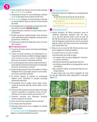 13 Scrie, timp de trei minute, cât mai multe exemple
de cuvinte înrudite cu tânăr.
14 Alcătuiește enunțuri în care să folosești cuvântul
sună cu alte două sensuri decât cel din text.
15 Scriu corect! Găsește, în textul poeziei, cuvintele
cu formă diferită față de cele din limba literară
de astăzi.
16 Formulează câte o propoziție corectă pentru fie-
care dintre formele: de mult/demult.
17 Explică folosirea cratimei în versul: Numai omu-i
schimbător.
18 Învață una dintre strofele poeziei. Scrie strofa pe
caiet, punând semnele ortografice și de punctua-
ţie potrivite. Verifică-te.ţie potrivite. Verifică-te.
19 Precizează numărul de silabe din versul: Ce le-am
dat-o tuturor … .
Semnificațiile poezieiSemnificațiile poezieiSemnificațiile poeziei
20 Transcrie, din text, versuri care ilustrează dialogul
și descrierea.și descrierea.
21 Textul are două secvențe care alternează și co-
respund celor două voci aflate în dialog imaginar:
vocea poetului și vocea codrului. Transcrie între-
barea pe care poetul o adresează codrului.barea pe care poetul o adresează codrului.
22 Ce cuvinte/grupuri de cuvinte arată trecerea tim-
pului față de momentul când poetul a împărtășit,
în trecut, sentimente cu natura?
23 Codrul reacționează la bucuria revederii cu ființa
îndrăgită. Prin ce procedeu artistic îi sunt atribu-
ite însușiri omenești codrului?ite însușiri omenești codrului?
24 În primul răspuns al codrului se conturează
tabloul iernii. Identifică, în această secvență,
elementele descrierii.
25 Formulează, într-un singur enunț, ideea comu-
nicată de versurile celei de-a doua replici a vocii
poetului.poetului.
26 Ultima strofă a poeziei transmite ideea eternității
naturii în opoziție cu trecătorul uman. Ce sem-
nificație are, în acest context, pronumele noi?nificație are, în acest context, pronumele
27 Transcrie versurile care ilustrează însușirile
omului, respectiv ale naturii.omului, respectiv ale naturii.
28 Care crezi că este cuvântul-cheie al textului?
29 Ce mesaj transmite poezia?Ce mesaj transmite poezia?
30 Numește două teme care se regăsesc în această
creație literară.
În manualul digital Descoperă, în manualul
digital, o interesantă Rețetă de poezie!
Îmi exprim părerea!Îmi exprim părerea!Îmi exprim părerea!
31 Exprimă-ți părerea în legătură cu mesajul poeziei
Revedere.
Da, sunt de acord cu ideile exprimate de
poet, pentru că … .
Nu sunt de acord cu ideile exprimate de
poet, pentru că … .
Scriu despre text!Scriu despre text!Scriu despre text!
32 Poezia Revedere, de Mihai Eminescu, pune în
evidență afecțiunea poetului față de natu-
ră și, mai ales, față de codru. Scrie un text, de
80-100 de cuvinte, în care să motivezi sentimen-
tele de dragoste și prietenie pe care le are poetul
față de natură. Vei folosi versuri care să exempli-
fice comentariul tău.
33 Descrie, într-un text de 100-150 de cuvinte, o pă-
dure, alegând un anotimp preferat.
În compunerea ta, vei avea în vedere:
să întocmești mai întâi un plan;
să respecți cele trei părți obligatorii: introduce-
re, cuprins, încheiere;
să precizezi detalii ale aspectelor descrise;
să utilizezi personificări și comparații pe care le
vei sublinia;
să-ți exprimi trăirile, sentimentele față de ano-
timpul descris.
Te poți inspira din una dintre imaginile de mai
jos sau din materialul video disponibil în manualul
digital .
Primăvară
IarnăToamnă
Vară
1313
5
156
 