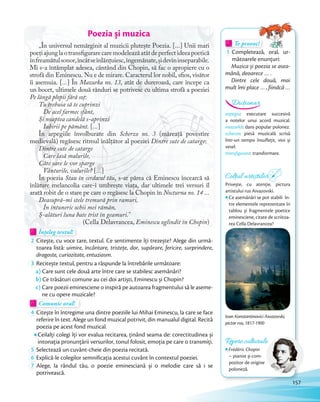 Te provoc!Te provoc!Te provoc!
1 Completează, oral, ur-
mătoarele enunţuri:
Muzica și poezia se asea-
mănă, deoarece … .
Dintre cele două, mai
mult îmi place … , fiindcă …
Te provoc!Te provoc!
arpegiu: executare succesivă
a notelor unui acord muzical.
mazurkă: dans popular polonez.
scherzo: piesă muzicală scrisă
într-un tempo însuflețit, vioi și
vesel.
transfigurare: transformare.
Dicționar
Poezia și muzica
„În universul nemărginit al muzicii plutește Poezia. […] Unii mari
poețiajunglaotransfigurarecaremodeleazăatâtdeperfectideeapoetică
înfreamătulsonor,încâtseînlănțuiesc,îngemănate,șidevininseparabile.
Mi s-a întâmplat adesea, cântând din Chopin, să fac o apropiere cu o
strofă din Eminescu. Nu e de mirare. Caracterul lor nobil, sfios, visător
îi asemuia. […] În Mazurka no. 13, atât de dureroasă, care începe ca
un bocet, ultimele două rânduri se potrivesc cu ultima strofă a poeziei
Pe lângă plopii fără soț:
Tu trebuia să te cuprinzi
De acel farmec sfânt,
Și noaptea candelă s-aprinzi
Iubirii pe pământ. […]
În arpegiile învolburate din Scherzo no. 3 (măreață povestire
medievală) regăsesc ritmul înălțător al poeziei Dintre sute de catarge:
Dintre sute de catarge
Care lasă malurile,
Câte oare le vor sparge
Vânturile, valurile? […]
În poezia Stau în cerdacul tău, s-ar părea că Eminescu încearcă să
înlăture melancolia care-i umbrește viața, dar ultimele trei versuri îl
arată robit de o stare pe care o regăsesc la Chopin în Nocturna no. 14 …
Deasupră-mi stele tremură prin ramuri,
În întuneric ochii mei rămân,
Ș-alături luna bate trist în geamuri.”
(Cella Delavrancea, Eminescu oglindit în Chopin)
Înțeleg textul!Înțeleg textul!Înțeleg textul!Înțeleg textul!
2 Citește, cu voce tare, textul. Ce sentimente îți trezește? Alege din urmă-
toarea listă: uimire, încântare, tristețe, dor, supărare, fericire, surprindere,
dragoste, curiozitate, entuziasm.dragoste, curiozitate, entuziasm.
3 Recitește textul, pentru a răspunde la întrebările următoare:
a) Care sunt cele două arte între care se stabilesc asemănări?
b) Ce trăsături comune au cei doi artiști, Eminescu și Chopin?
c) Care poezii eminesciene o inspiră pe autoarea fragmentului să le aseme-
ne cu opere muzicale?ne cu opere muzicale?
Comunic oral!Comunic oral!
4 Citește în întregime una dintre poeziile lui Mihai Eminescu, la care se face
referire în text. Alege un fond muzical potrivit, din manualul digital. Recită
poezia pe acest fond muzical.
Ceilalți colegi îți vor evalua recitarea, ținând seama de: corectitudinea și
intonația pronunțării versurilor, tonul folosit, emoția pe care o transmiți.intonația pronunțării versurilor, tonul folosit, emoția pe care o transmiți.
5 Selectează un cuvânt-cheie din poezia recitată.Selectează un cuvânt-cheie din poezia recitată.
6 Explică-le colegilor semnificația acestui cuvânt în contextul poeziei.Explică-le colegilor semnificația acestui cuvânt în contextul poeziei.
7 Alege, la rândul tău, o poezie eminesciană și o melodie care să i se
potrivească.
Repere culturale
Frédéric Chopin
– pianist și com-
pozitor de origine
poloneză.
Ivan Konstantinovici Aivazovski,
pictor rus, 1817-1900
Colțul artiștilor
Privește, cu atenţie, pictura
artistului rus Aivazovski.
Ce asemănări se pot stabili în-
tre elementele reprezentate în
tablou și fragmentele poetice
eminesciene, citate de scriitoa-
rea Cella Delavrancea?
157
 