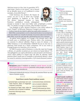 Adevărata intrare și-o face, însă, în septembrie 1875,
când citește „Soacra cu trei nurori”, care se bucură
de un deosebit succes și va fi publicată în revista
societății, „Convorbiri literare”.
Când Eminescu este destituit din funcţia de
revizor, cel care îi sare în ajutor este Creangă,
care-l găzduieşte în bojdeuca sa din Ţicău.
Vor petrece împreună toamna şi iarna,
Eminescu „cizelându-şi versurile, redeşteptând
trecutul şi trezind la viaţă nouă limba veche şi înțeleaptă a cronica-
rilor”. În schimb, Creangă va termina „Moş Nechifor Coţcariul”.
S-au despărţit cu greu, deoarece Eminescu a fost numit redactor la
ziarul „Timpul”, în București. Îndurerat, Creangă îi scrie acolo:
Ai plecat și mata din Iași, lăsând în sufletul meu multă scârbă și amăreală.[…]
BădieMihai,aceastăepistolăţi-oscriuîncerdaculundedeatâteaoriamstatîmpreună;
unde mata uitându-te pe cerul plin de minunății, îmi povesteai atâtea lucruri frumoase.
Bădie Mihai, nu pot uita acele nopţi albe, când hoinăream prin Ciric şi Aroneanu …”
Au păstrat mereu legătura, iar Creangă a fost devastat când a aflat
că marele poet s-a îmbolnăvit grav. Durerea trăită a fost nemăsurată,
un cutremur în adâncul sufletului. După ce starea de sănătate a lui
Mihai Eminescu s-a mai îmbunătățit, întâlnirile lor tot nu mai erau ca
odinioară, fiind însoțite de o linişte covârșitoare. De la acea vreme și
Creangă începu să se simtă din ce în ce mai rău.
În 1889, la auzirea veștii că Eminescu s-a stins din viață, Ion Creangă
a afirmat „că a pierdut un prieten pe care nimeni nu-l poate înlocui”. Fu
văzut plângând ca un copil și adormind cu cartea de poezii a lui Eminescu,
unicul volum publicat în timpul vieții sale pline de suferință. Astfel,
prietenia dintre marele poet al românilor și povestitorul talentat a rămas
nu numai în amintirea contemporanilor, ci și în istoria literaturii române.
bojdeucă: casă mică, sărăcăcioasă.
coțcar: impostor, pungaș.
cronicar: autor de scrieri istorice.
district: județ.
har: (aici) talent.
hâtru: glumeț, mucalit, poznaș.
pildă: povestire care transmite o
învățătură.
revizor școlar: inspector al școlilor
primare dintr-un județ.
Dicționar
Repere culturale
Ion Creangă – s-a născut la
10 iunie 1839, în Humulești, și
a murit la 31 decembrie 1889,
în Iași. Este un prozator de o
mare originalitate, unul dintre
cei patru mari clasici ai literaturii
noastre. Are geniul povestirii și
opera sa reînvie universul satului
tradițional: Amintiri din copilărie;
povești: Povestea lui Harap-Alb,
Dănilă Prepeleac, Capra cu trei
iezi, Punguța cu doi bani; poves-
tiri: Acul și barosul, Inu și cămeșa,
Cinci pâni, Păcală; nuvele:
Moș Nichifor Coțcariul.
În manualul digitalÎn manualul digitalÎn manualul digital
Urmărește filmul în care este
prezentată casa copilăriei lui
Ion Creangă.
prezintă fapte și personaje care sunt
rodul ficțiunii, adică al imaginației
creatoare a autorului;
se bazează pe fapte reale, trăite de
persoane care au existat în realitate;
transmite informații exacte,
verificabile;
comunică emoții, sentimente;
are un caracter subiectiv;
are un caracter obiectiv;
textul îl informează pe cititor;
textul îl emoționează pe cititor.
11 Ordonează trăsăturile de mai jos, în funcție de caracterul literar sau non-
literar al textului narativ.
Ordonează trăsăturile de mai jos, în funcție deOrdonează trăsăturile de mai jos, în funcție de caracterul literar
Rețin!Rețin!
Narațiunea poate fi întâlnită nu numai în operele literare, ci și în
diverse tipuri de texte nonliterare: prezentări, texte științifice, articole de
ziar și de revistă, anecdote etc.
Textul literar narativ/Textul nonliterar narativ:
Din misterul unor cuvinte
Cuvântul epistolă este denumi-
rea veche a cuvântului scrisoare.
De asemenea, reprezenta un tip
de poezie, care trata un subiect
artistic, moral sau filozofic, sub
forma unei scrisori.
Rețin!Rețin!
Textul narativ nonliterar
informează cititorii asupra
unor aspecte ale realității:
întâmplări, participanți la
acțiune, timp și spațiu ale
desfășurării faptelor.
Transmite date exacte, ve-
rificabile, folosește un lim-
baj accesibil și are un carac-
ter obiectiv.
159
 