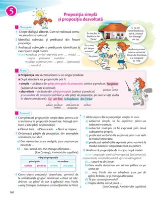 Propoziția simplă
și propoziția dezvoltată
Rețin!Rețin!
Propoziția este o comunicare cu un singur predicat.
După structura lor, propozițiile pot fi:
simple – alcătuite din părți principale de propoziție: subiect și predicat:
(subiectul nu este exprimat);
dezvoltate – alcătuite din părți principale (subiect și predicat)
și secundare de propoziție (atribut și alte părți de propoziție, pe care le veți studia
în clasele următoare):
Exersez!Exersez!
4 Completează propozițiile simple date, pentru a le
transforma în propoziții dezvoltate. Adaugă atri-
bute și alte părți de propoziție.
Vântul bate.Vântul bate. Ploaia cade.Ploaia cade. Norii se risipesc.
5 Ordonează părțile de propoziție, din exemplele
următoare, în tabel:
a) Dar vremea trecea cu amăgele, și eu creșteam pe
nesimțite …
b) — Nu-i acasă Ion, zise mătușa Mărioara…
(Ion Creangă, Amintiri din copilărie)
Părți de propoziție
principale secundare
subiect predicat atribut alte părți
6 Construiește propoziții dezvoltate, pornind de
la următoarele grupuri nominale: Nică cel năz-
drăvan, cu părul de aur zgârcitul moș Vasile
moș Chiorpec ciubotarul, vecinul familiei lui Nică.
7 Alcătuiește câte o propoziție simplă, în care:
a) subiectul simplu să fie exprimat printr-un
substantiv comun;
b) subiectul multiplu să fie exprimat prin două
substantive proprii;
c) predicatul verbal să fie exprimat printr-un verb
la modul imperativ;
d) predicatul verbal să fie exprimat printr-un verb la
modul indicativ, timpul mai-mult-ca-perfect.
8 Analizează propozițiile de mai jos, după model.
Model: propoziție asertivă/interogativă, (exclamativă),
(imperativă), simplă/dezvoltată, afirmativă/negativă.
a) … satură-te de cireșe!
b) Oare multe stricăciuni am să mai plătesc eu pe
urma ta?
c) … moș Vasile era un cărpănos ș-un pui de
zgârie-brânză, ca și mătușa Mărioara.
d) Te joci cu marfa omului?
e) Vrajba dintre noi să piară …
(Ion Creangă, Amintiri din copilărie)
și propoziția dezvoltată
Și eu am
vizitat bojdeuca,
adică „Muzeul
Ion Creangă”
din Iași.
Bojdeuca, primul
muzeu memorial
literar din România,
s-a inaugurat
în 1918.
Tu ce mai
știi despre
aceasta?
Nu știam!
Eu am fost la
bojdeuca din
Țicău!
Descopăr!DescopărDescopăr
1 Citește dialogul alăturat. Cum se realizează comu-
nicarea dintre suricate?
2 Identifică subiectul și predicatul din fiecare
propoziție.propoziție.
3 Analizează subiectele și predicatele identificate la
exercițiul 2, după model.
Model:Model: predicat verbal exprimat prin …, modul …,
timpul …, persoana …, numărul … .
subiect exprimat prin …, genul …, (persoana)
…, numărul … .
subiect predicat
verbal
Eu am fost la bojdeuca din Țicău!
altă parte de
propoziție
atribut
predicat verbal
Nuștiam!
5
160
 
