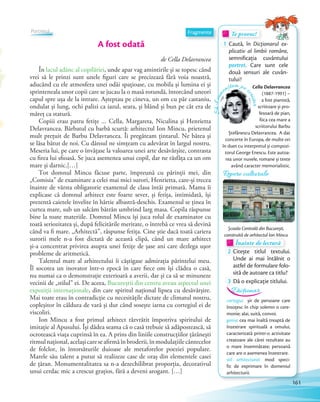 Te provoc!Te provoc!Te provoc!
1 Caută, în Dicționarul ex-
plicativ al limbii române,
semnificația cuvântului
portret. Care sunt cele
două sensuri ale cuvân-
tului?
de Cella Delavrancea
În lacul adânc al copilăriei, unde apar vag amintirile și se topesc când
vrei să le prinzi sunt unele figuri care se precizează fără voia noastră,
aducând cu ele atmosfera unei odăi spațioase, cu mobila și lumina ei și
sprinteneala unor copii care se jucau la o masă rotundă, întorcând uneori
capul spre ușa de la intrare. Așteptau pe cineva, un om cu păr castaniu,
ondulat și lung, ochi palizi ca iazul, seara, și blând și bun pe cât era de
măreț ca statură.
Copiii erau patru fetițe … Cella, Margareta, Niculina și Henrietta
Delavrancea. Bărbatul cu barbă scurtă: arhitectul Ion Mincu, prietenul
mult prețuit de Barbu Delavrancea. Îi pregăteam țintarul. Ne bătea și
se lăsa bătut de noi. Cu dânsul ne simțeam cu adevărat în largul nostru.
Meseria lui, pe care o învățase la valoarea unei arte desăvârșite, contrasta
cu firea lui sfioasă. Se juca asemenea unui copil, dar ne răsfăța ca un om
mare și darnic.[…]
Tot domnul Mincu făcuse parte, împreună cu părinții mei, din
„Comisia” de examinare a celei mai mici surori, Henrietta, care-și trecea
înainte de vârsta obligatorie examenul de clasa întâi primară. Mama îi
explicase că domnul arhitect este foarte sever, și fetița, intimidată, își
prezentă caietele învelite în hârtie albastră-deschis. Examenul se ținea în
curtea mare, sub un salcâm bătrân umbrind larg masa. Copila răspunse
bine la toate materiile. Domnul Mincu își juca rolul de examinator cu
toată seriozitatea și, după felicitările meritate, o întrebă ce vrea să devină
când va fi mare. „Arhitectă”, răspunse fetița. Cine știe dacă toată cariera
surorii mele n-a fost dictată de această clipă, când un mare arhitect
și-a concentrat privirea asupra unei fetițe de șase ani care dezlega ușor
probleme de aritmetică.
Talentul mare al arhitectului îi câștigase admirația părintelui meu.
Îl socotea un inovator într-o epocă în care fiece om își clădea o casă,
nu numai ca o demonstrație exterioară a averii, dar și ca să se minuneze
vecinii de „stilul” ei. De aceea, Bucureștii din centru aveau aspectul unei
expoziții internaționale, din care spiritul național lipsea cu desăvârșire.
Mai toate erau în contradicție cu necesitățile dictate de climatul nostru,
copleșitor în căldura de vară și dur când sosește iarna cu cortegiul ei de
viscoliri.
Ion Mincu a fost primul arhitect răzvrătit împotriva spiritului de
imitație al Apusului. Își dădea seama că o casă trebuie să adăpostească, să
ocrotească viața cuprinsă în ea. A prins din liniile construcțiilor țărănești
ritmulnațional,acelașicareseafirmăînbroderii,înmodulațiilecântecelor
de folclor, în întorsăturile duioase ale metaforelor poeziei populare.
Marele său talent a putut să realizeze case de oraș din elementele casei
de țăran. Monumentalitatea sa n-a dezechilibrat proporția, decorativul
unui cerdac mic a crescut grațios, fără a deveni arogant. […]
Înainte de lecturăÎnainte de lecturăÎnainte de lectură
2 Citește titlul textului.
Unde ai mai întâlnit o
astfel de formulare folo-
sită de autoare ca titlu?
3 Dă o explicație titlului.
A fost odată
Fragmente
Să-lcun
oaștem pe s
criitor
Cella Delavrancea
(1887-1991) –
a fost pianistă,
scriitoare și pro-
fesoară de pian,
fiica cea mare a
scriitorului Barbu
Ștefănescu Delavrancea. A dat
concerte în Europa, de multe ori
în duet cu interpretul și compozi-
torul George Enescu. Este autoa-
rea unor nuvele, romane și texte
având caracter memorialistic.
cortegiu: șir de persoane care
însoțesc în chip solemn o cere-
monie; alai, suită, convoi.
geniu: cea mai înaltă treaptă de
înzestrare spirituală a omului,
caracterizată printr-o activitate
creatoare ale cărei rezultate au
o mare însemnătate; persoană
care are o asemenea înzestrare.
stil arhitectural: mod speci-
fic de exprimare în domeniul
arhitecturii.
Dicționar
Repere culturale
Școala Centrală din București,
construită de arhitectul Ion Mincu
Portretul
161
 