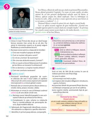 Ion Mincu, sfătuit de tatăl meu pe când era primarul Bucureștilor,
făcuse planul primăriei Capitalei. Cu toate că eram copilă, mi-aduc
aminte de cei doi prieteni desfășurând sulurile mari de hârtie, și
Mincu, aplecat asupra lor, dând explicații. Tata l-a îmbrățișat cu
lacrimi în ochi: „Măi, ai să faci o mare operă de artă și sunt fericit că
te voi ajuta s-o realizezi”. […]
Domnul Mincu a murit la șaizeci de ani, după o scurtă boală.
Lui i se aplică această cugetare de grea melancolie: „Geniul este
complet ignorat până în ceasul când este complet înțeles”. În privința
lui, ceasul a sunat numai acum după ce, de multe decenii, s-a mistuit
gândul creator al lui Ion Mincu.
Înțeleg textul!Înțeleg textul!Înțeleg textul!
4 Citirea în lanț! Primul elev de pe un rând începe
lectura textului. Este urmat de un alt elev. Fiți
atenți la intervenția voastră ca să puteți asigura
fluiditatea și corectitudinea lecturii.fluiditatea și corectitudinea lecturii.
5 Recitește textul, pentru a răspunde la întrebări:
a) Cine este musafirul așteptat de fetițe?
b) Cum se numesc cele patru surori?
c) Ce rol are „Comisia” de examinare?
d) Din cine este alcătuită această „Comisie”?
e) Din ce cauză scriitorul Delavrancea îl considera
pe Ion Mincu un inovator în arhitectură?
f) Din ce domeniu s-a inspirat marele arhitect?
g) Care este concluzia naratoarei?
Explorez textul!Explorez textulExplorez textul
6 Precizează semnificația grupurilor de cuvin-
te selectate din text: lacul adânc al copilăriei
Bucureștii din centru aveau aspectul unei expoziții
internaționaleinternaționale s-a mistuit gândul creator.
7 Notează câte un sinonim pentru fiecare dintre cu-
vintele: măreț, prețuit, inovator, clădea.
8 Alcătuiește un enunț în care să folosești cuvântul
cariera cu alt sens decât cel din text.
9 a) Recitește textul. Identifică pasajele în care scrii-
toarea îl descrie pe arhitectul Ion Mincu.
b) Completează, în caiet, schema cu trăsăturile
fizice și morale/sufletești ale personajului de-
scris, după modelul alăturat.
10 Selectează, din fragmentele identificate, structu-
rile substantiv cu adjectiv/e, specifice descrierii.
11 Identifică, în primul pasaj selectat, comparațiile.
Descrierea unui personaj sau a unei persoa-
ne, urmărind reliefarea trăsăturilor definito-
rii, se numește portret.
Portretul poate fi:
- ﬁzic : când se referă la înfățișare, statură,
vârstă, îmbrăcăminte etc.;
- moral:cândsereferălatrăsăturisufletești,
de caracter (calități, defecte), tempera-
ment, aptitudini, obiceiuri;
- complex : însumează trăsături fizice, de
caracter și de personalitate.
Descrierea unui personaj sau a unei persoa-Descrierea unui personaj sau a unei persoa-
Rețin!
Descrierea unui personaj sau a unei persoa-Descrierea unui personaj sau a unei persoa-
Rețin!
12 E rândul meu!E rândul meu!
Scrie un text, de 100-120 de cuvinte, în care să
realizezi portretul unei ființe dragi.
Vei avea în vedere:
să întocmești mai întâi un plan;
să respecți cele trei părți obligatorii: introducere,
cuprins, încheiere;
să precizezi detalii ale persoanei/ființei descrise;
să folosești comparații, pe care le vei sublinia;
să-ți exprimi trăirile, sentimentele față de per-
soana/ființa descrisă.
Portretul lui Ion Mincu
un om cu păr castaniu, ondulat și lung, ochi palizi ca
iazul, seara, și blând și bun pe cât era
de măreț ca statură.
un om cu păr castaniu, ondulat și lung, ochi palizi ca
Pasajul selectat
Trăsături morale/sufletești …Trăsături fizice …
Portretul arhitectei Henriette Delavrancea,
realizat de Eustaţiu Stoenescu
5
162
 