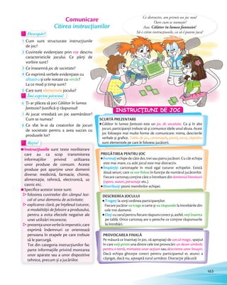 Rețin!Rețin!
Instrucţiunile sunt texte nonliterare
care au ca scop transmiterea
informaţiilor privind utilizarea
unor produse de consum. Aceste
produse pot aparţine unor domenii
diverse: medicină, farmacie, chimie,
alimentaţie, tehnică, electronică, uz
casnic etc.
Specifice acestor texte sunt:
folosirea cuvintelor din câmpul lexi-
cal al unui domeniu de activitate;
explicarea clară, pe înţelesul tuturor,
a modalităţii de folosire a produsului,
pentru a evita efectele negative ale
unei utilizări incorecte;
prezenţaunorverbelaimperativ,care
exprimă îndemnuri ce orientează
persoana în etapele pe care trebuie
să le parcurgă.
Tot din categoria instrucțiunilor fac
parte informaţiile privind montarea
unor aparate sau a unor dispozitive
tehnice, precum și a jucăriilor.
Descopăr!Descopăr!Descopăr!
1 Cum sunt structurate instrucțiunile
de joc?de joc?
2 Cuvintele evidenţiate prin roz descriu
caracteristicile jocului. Ce părţi de
vorbire sunt?
3 Ce înseamnă joc de societate?
4 Ce exprimă verbele evidenţiate cu
albastru și cele notate cu verde?
La ce mod și timp sunt?La ce mod și timp sunt?
5 Care sunt elementele jocului?Care sunt elementele jocului?
Îmi exprim părerea!
5 Care suntCare sunt5 Care suntCare sunt
Îmi exprim părerea!Îmi exprim părerea!
6 Ţi-ar plăcea să joci Călător în lumea
fanteziei? Justifică-ţi răspunsul!fanteziei
7 Ai jucat vreodată un joc asemănător?
Cum se numea?
8 Ce sfat le-ai da creatorilor de jocuri
de societate pentru a avea succes cu
produsele lor?
Comunicare
Citirea instrucțiunilor
SCURTĂ PREZENTARE
Călător în lumea fanteziei este un joc de societate. Ca şi în alte
jocuri, participanţii trebuie să-şi comunice ideile unul altuia. Acest
joc foloseşte mai multe forme de comunicare: mima, descrierile
verbale şi graﬁce. Tabla de joc, cartonaşele, pionii, zarul, clepsidra
sunt elementele pe care le folosesc jucătorii.
PROVOCAREA FINALĂ
Pe măsură ce înaintaţi în joc, vă apropiaţi de cercul magic, spaţiul
în care veţi primi una dintre cele trei provocări: un desen simbolic
pentru o temă, mimarea unor acţiuni sau descrierea unor însușiri.
Dacă echipa ghicește corect pentru participantul ei, atunci a
câștigat, dacă nu, așteaptă turul următor. Distracţie plăcută!
Cum sunt structurate instrucțiunile
descriu
caracteristicile jocului. Ce părţi de
Ce distractiv, am primit un joc nou!
Oare cum se numește?
Aaa, Călător în lumea fanteziei!
Să-i citim instrucţiunile, ca să-l putem juca!
PREGĂTIREA PENTRU JOC
Formaţi echipe de câte doi, trei sau patru jucători. Cu cât echipa
este mai mare, cu atât jocul este mai distractiv.
Împărţiţi cartonașele în mod egal tuturor echipelor. Există
două seturi, care se vor folosi în funcţie de numărul jucătorilor.
Fiecare cartonaș conţine câte o întrebare din domeniul literaturii
(opere, autori, personaje etc.).
Distribuiţi pionii membrilor echipei.
DESCRIEREA JOCULUI
Trageţi la sorţi ordinea participanţilor.
Fiecare jucător va trage o carte și va răspunde la întrebările din
cele trei domenii.
Daţicuzarulpentrufiecarerăspunscorectși,astfel,veţiînainta
pe tablă. Orice cartonaș are o pereche ce conţine răspunsurile
la întrebări.
INSTRUCŢIUNI DE JOC
163
 