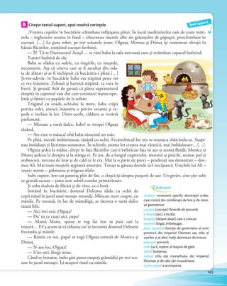 „Venirea copiilor în bucătărie schimbase înfăţișarea plitei. În locul meditativelor oale de toate mări-
mile – înghesuite acuma în fund – izbucneau râsetele albe ale grăunţelor de păpușoi, preschimbate în
cucoșei. […] La gura sobei, pe trei scăunele joase, Olguţa, Monica și Dănuţ își rumeneau obrajii în
bătaia flăcărilor, ronţăind cucoșei fierbinţi.
— Îî! ’Tă-te Dumnezeu! Acuși! … se răsti baba la oala nervoasă care-și strâmbase capacul bufnind.
Tustrei bufniră de râs.
Baba se sfădea cu oalele, cu tingirile, cu muștele,
necontenit. Așa că cineva care ar fi ascultat din oda-
ia de alături și-ar fi închipuit că bucătăria-i plină.[…]
Și-ntr-adevăr, în bucătărie baba era stăpână peste tot
ce era înăuntru. Zeloasă și harnică stăpână, ca vara în
livezi. Și groasă! Atât de groasă că părea supranatural
dospită în cuptorul vast din care cozonacii ieșeau opu-
lenţi și falnici ca pașalele de la sultan.
Trăgând cu coada ochiului la mere, baba crăpă
portiţa rolei, aruncă înăuntru o privire savantă și re-
pede o închise la loc. Dintr-acolo, căldura se revărsă
parfumată.
— Miroase a turtă dulce, babo! se stropși Olguţa
râzând.
— Are cine-o mânca! oftă baba răsucind un măr.
Pe plită, merele îmbătrâneau văzând cu ochii. Feciorelnicul lor ten se-ntuneca zbârcindu-se. Suspi-
nau înnădușit și lăcrimau somnoros. În schimb, aroma lor creștea mai văratică, mai îmbătătoare…[…]
Olguţa ședea la mijloc, drept în faţa flăcărilor care-i îmbrăcau faţa în aur și aramă fluidă; Monica și
Dănuţ ședeau la dreapta și la stânga ei. Pe jos, de-a lungul cuptorului, motanii și pisicile, numai puf și
arabescuri, torceau de lene și de cald ce le era. Mai la o parte de pisici – prudenţă sau demnitate – dor-
mea Ali. Mai toate muștele aţipiseră amorţite. Totuși se găseau destule să-l necăjească. Urechile lui Ali –
veșnic atente – pălmuiau și trăgeau sfârle.
Subt cuptor, într-un paneraș plin de fân, o cloșcă își dospea puișorii de aur. Un greier, cine știe subt
ce grindă ascuns – ţinea ison subtil corului primăvăratec.
Și soba duduia de flăcări și de vânt, ca o horă.
Intrând în bucătărie, domnul Deleanu dădu cu ochii de
copii stând în jurul unei mesuţe rotunde. Mâncau mere coapte, cu
mânile. Pe mesuţă, în loc de mămăligă, se răcorea o turtă dulce
tăiată felii.
— Aici îmi erai, Olguţa?
— Da’ tu ce cauţi aici, papa?
— Mamă Marie, spune te rog lui Ion să puie caii la
trăsură … Ei! ș-acum să vă răfuiesc eu! se încruntă domnul Deleanu
frecându-și mânile.
— Rămâi cu noi, papa! se rugă Olguţa urmată de Monica și
Dănuţ.
— N-am loc, Olguţa!
— Uite-aici, lângă mine.
Când se întoarse, baba găsi patru oaspeţi grămădiţi pe trei sca-
une în jurul mesuţei. Își acoperi râsul cu mânile.
Venirea copiilor în bucătărie schimbase înfăţișarea plitei. În locul meditativelor oale de toate mări-
B Citește textul-suport, apoi rezolvă cerințele.
Venirea copiilor în bucătărie schimbase înfăţișarea plitei. În locul meditativelor oale de toate mări-
Text-suport
arabesc: ornament specific decorației arabe,
care constă din combinații de linii și de moti-
ve geometrice.
cucoșei: (cocoșei) floricele de porumb.
a dospi: (aici) a încălzi.
dospită: (despre aluat) care a crescut.
opulent: bogat, îmbelșugat.
pașa (pașale): funcția de guvernator al unei
provincii din Imperiul Otoman sau titlu al
vizirilor și al altor înalți demnitari din trecut.
păpușoi: porumb.
rolă: (aici) cuptor al mașinii de gătit.
sfârlă: bobârnac.
sultan: titlu dat monarhului din Imperiul
Otoman și din alte țări musulmane.
a ține isonul: a acompania.
Dicționar
165
 