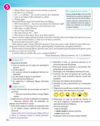 — Mamă Marie, da pe mine nu mă cinstești cu nimica?
— D-apoi cu ce, conașule?
— Ei! … c-o cafeluţă … Da’ nu de-a noastră, de-a dumitale.
— Lasă că are baba! se făli ea făcând cu ochiul.
— Mușcă, papa.
Domnul Deleanu mușcă din mărul întins de Olguţa.
— Pii! Grozav de bun! … Așa ceva n-am mâncat de când eram copil!
— Papa, știi ce? Povestește-ne ceva de când erai tu mic.
— Hai, papa, se rugă și Dănuţ.
— Și eu te rog, moșu Iorgu.
— De când eram eu mic … Hei!
— Mai mușcă o dată, papa. Așa ai să-ţi aduci aminte!
Aroma merelor coapte, parfumul cald de turtă dulce, flăcările sobei și trei chipuri de copii care-ţi sunt
dragi – nu sunt numai îndemn, ci chiar izvor de basm și amintiri.
În jurul mesuţei erau patru copii.
Afară, ploaia curgea cenușie, bătând în geamuri. Peste sate, șesuri, codri, dealuri și orașe cădea ursu-
zul potop al tristeţei, mucezind frunzele, sporind glodul, înteţind tusa, alungând zâmbetele.
Dar bucătăria rumenă de flăcări, plină de copii, pisici, pui de găină și povești plutea prin ploaie și prin
toamnă, ca o nouă arcă a lui Noe.
Și umbra babei pe zidurile albe avea o amploare biblică.”
(Ionel Teodoreanu, Hotarul nestatornic, vol. 1, La Medeleni)
Înțeleg textul!Înțeleg textul!Înțeleg textul!
1 Răspunde la întrebări:
a) Cum se numesc cei trei copii care participă la
acțiune?
b) Unde se află ei?
c) Ce surprize culinare le pregătește bătrâna bu-
cătăreasă?
d) Ce alte vietăți se găsesc în bucătărie?
e) Cine este domnul Deleanu?
f) Ce rugăminte îi adresează Olguța domnului
Deleanu?
Explorez textul!Explorez textulExplorez textul
2 Arată rolul semnelor de punctuație care apar în
secvența:
— Miroase a turtă dulce, babo! se stropşi Olguţa
râzând.
3 Explică sensul cuvintelor evidențiate în propoziția:
… izbucneau râsetele albe ale grăunţelor de
păpuşoi, preschimbate în cucoşei.păpuşoi, preschimbate în cucoşei
4 Înlocuiește subiectul multiplu al propoziției date
cu un subiect simplu, exprimat prin pronume
personal:
La gura sobei, pe trei scăunele joase, Olguţa, Monica
şi Dănuţ îşi rumeneau obrajii în bătaia ﬂăcărilor,
ronţăind cucoşei ﬁerbinţi.
5 Identifică, în text, un pronume personal și un
pronume personal de politețe.pronume personal de politețe.
6 Precizează funcția sintactică a numeralului din
propoziția de la exercițiul 4.propoziția de la exercițiul 4.
7 Povestește, oral, întâmplarea prezentată în text.Povestește, oral, întâmplarea prezentată în text.
8 Transcrie, din text, trei grupuri de cuvinte prin
care este creată atmosfera plăcută, intimă din
bucătărie.
9 Numește trei trăsături ale bucătăresei.Numește trei trăsături ale bucătăresei.Numește trei trăsături ale bucătăresei.
10 Notează, în caiet, o personiﬁcare și o comparație
din text.
11 Alege emoticoanele care consideri că se potrivesc,
cel mai bine, stării obișnuite a unui copil.cel mai bine, stării obișnuite a unui copil.
12 Alcătuiește un text, de 80-100 de cuvinte, în
care să-ți imaginezi o întâmplare din copilărie,
povestită de domnul Deleanu.
Vei ține seama de:
ce se întâmplă;
când și unde se petrece acțiunea;
cine ia parte la ea.
Folosește corect și nuanțat timpul verbelor.
Înțeleg textul!Înțeleg textul!Înțeleg textul!Înțeleg textul!
Din misterul unor cuvinte
Expresia Arca lui Noe a fost mai întâi
folosită pentru a exprima o adunare de
oameni, apoi chiar de obiecte diferite.
Treptat, a devenit o expresie foarte uti-
lizată, dobândind sensul de refugiu în
timpul unui cataclism, loc al speranței,
al regăsirii sufletești.
5
166
 