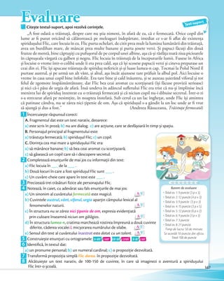 EvaluareCitește textul-suport, apoi rezolvă cerințele.Citește textul-suport, apoi rezolvă cerințele.
Text-suport
„A fost odată o trăistuță, despre care nu știa nimeni, în afară de ea, că e fermecată. Orice copil din
lume ar fi putut oricând să călătorească pe meleaguri îndepărtate, imediat ce s-ar fi aflat de existența
spiridușului Flic, care locuia în ea. Flic purta ochelari, de citit prea mult la lumina lumânării din trăistuță,
avea un burdihan mare, de mâncat prea multe banane și purta șosete verzi. Și papuci făcuți din două
frunze de mentă, bine căptușiți cu pufușorul de pe corpul unei albine, așa că-și răsfăța toată ziua picioarele
în căptușeala vărgată cu galben și negru. Flic locuia în trăistuță de la începuturile lumii. Fusese în Africa
și locuise o vreme într-o colibă unde îi era prea cald, așa că își scosese papucii verzi și cineva preparase un
ceai din ei. Flic își apucase trăistuța de spiriduș nefericit și-și luase lumea-n cap. Tocmai la Polul Nord îl
purtase austrul, și pe urmă un alt vânt, și altul, așa încât ajunsese tare prăfuit la albul pol. Aici locuise o
vreme în casa unui copil bine înfofolit. Era tare bine și cald înăuntru, și se auzeau șuierând viforul și tot
felul de zgomote înspăimântătoare, dar Flic bea ceai aromat cu scorțișoară (își făcuse provizii serioase)
și nici că-i păsa de urgia de afară. Însă undeva în adâncul sufletului Flic era trist că nu-și împlinise încă
menirea lui de spiriduș înzestrat cu o trăistuță fermecată și că niciun copil nu-i dibuise secretul. Într-o zi
s-a strecurat afară pe nesimțite, în noaptea înstelată. Sub cerul ca un lac înghețat, unde Flic își amintea
că patinase cândva, nu se zărea nici țipenie de om. Așa că spiridușul s-a gândit la un loc unde ar fi vrut
să ajungă și dus a fost.” (Andreea Răsuceanu, Trăistuța fermecată)să ajungă și dus a fost.” (Andreea Răsuceanu,
1 Încercuiește răspunsul corect:
A. Fragmentul dat este un text narativ, deoarece:
a) este scris în proză; b) nu are dialog; c) are acţiune, care se desfășoară în timp și spaţiu.
B. Personajul principal al fragmentului este:
a) trăistuţa fermecată; b) spiridușul Flic; c) un copil.
C. Dorinţa cea mai mare a spiridușului Flic era:
a) să mănânce banane; b) să bea ceai aromat cu scorţișoară;
c) să găsească un copil care să-i descopere secretul.c)c)
2 Completează enunțurile de mai jos cu informații din text:
a) Flic locuia în ___ de la ___ .
b) Două locuri în care a fost spiridușul Flic sunt ___ .
c) Un cuvânt-cheie care apare în text este ___ .c)c)
3 Precizează trei trăsături fizice ale personajului Flic.3 Precizează trei trăsături fizice ale personajului Flic.
4 Notează, în caiet, cu adevărat sau fals enunţurile de mai jos:
a) Un sinonim al cuvântului fermecată este magică. A/F
b) Cuvintele austrul, vânt, viforul, urgia aparțin câmpului lexical al
fenomenelor naturii. A/F
c) În structura nu se zărea nici țipenie de om, expresia evidenţiată
prin culoare înseamnă niciun om gălăgios. A/F
d) În structura lumea-n, cratima marchează rostirea împreună a două cuvinte
diferite, căderea vocalei î, micșorarea numărului de silabe. A/F
e) Sensul din text al cuvântului înzestrat este dotat cu un talent. A/Fe)e)
5 Construiește enunţuri cu ortogramele: s-ar / sar , ce-ai/ ceai , s-a / sa .5 Construiește enunţuri cu ortogramele:
6 Identifică, în textul dat:
a) un pronume personal; b) un numeral cardinal; c) o propoziţie dezvoltată.a)a)
7 Transformă propoziţia simplă Flic dorea. în propoziţie dezvoltată.7 Transformă propoziţia simplă
8 Alcătuiește un text narativ, de 100-150 de cuvinte, în care să imaginezi o aventură a spiridușului
Flic într-o școală.
Barem de evaluare
Total ex. 1: 9 puncte (3 p x 3)
Total ex. 2: 12 puncte (4 p x 3)
Total ex. 3: 9 puncte (3 p x 3)
Total ex. 4: 15 puncte (3 p x 5)
Total ex. 5: 12 puncte (6 p x 2)
Total ex. 6: 9 puncte (3 p x 3)
Total ex. 7: 3 puncte
Total ex. 8: 21 puncte.
Timp de lucru: 50 de minute.
Se acordă 10 puncte din oficiu.
Total: 100 de puncte
167
 