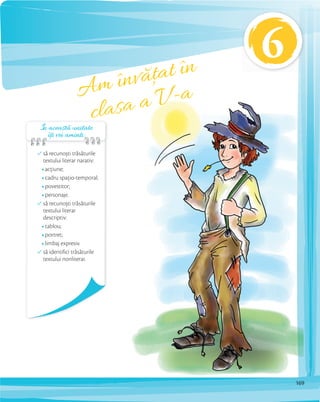 În această unitate
îți vei aminti:îți vei aminti:îți vei aminti:
să recunoști trăsăturile
textului literar narativ:
acțiune;
cadru spațio-temporal;
povestitor;
personaje.
să recunoști trăsăturile
textului literar
descriptiv:
tablou;
portret;
limbaj expresiv.
să identifici trăsăturile
textului nonliterar.
Am învățat în
clasa a V-a
6
169
 