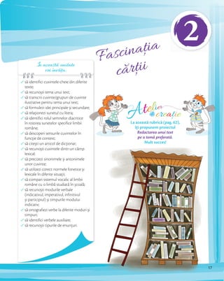 Fascinația
cărțiiÎn această unitate
vei învăța:
să identifici cuvintele-cheie din diferite
texte;
să recunoști tema unui text;
să transcrii cuvinte/grupuri de cuvinte
ilustrative pentru tema unui text;
să formulezi idei principale și secundare;
să relaţionezi sunetul cu litera;
să identifici rolul semnelor diacritice
în rostirea sunetelor specifice limbii
române;
să descoperi sensurile cuvintelor în
funcţie de context;
să citești un articol de dicţionar;
să recunoști cuvintele dintr-un câmp
lexical;
să precizezi sinonimele și antonimele
unor cuvinte;
să utilizezi corect normele fonetice și
lexicale în diferite situaţii;
să compari sistemul vocalic al limbii
române cu o limbă studiată în școală;
să recunoști modurile verbale
(indicativul, imperativul, infinitivul
și participiul) și timpurile modului
indicativ;
să ortografiezi verbe la diferite moduri și
timpuri;
să identifici verbele auxiliare;
să recunoști tipurile de enunţuri.
să formulezi idei principale și secundare;
Atelier
creațiede
La această rubrică (pag. 62),
îți propunem proiectul
Redactarea unui text
pe o temă preferată.
Mult succes!
17
2
 