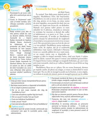 Aventurile lui Tom Sawyer
de Mark Twain
În curând, Tom dădu peste tânărul paria al
târgului, Huckleberry Finn, fiul bețivanului.
Huckleberry era urât și temut de toate mamele
din târg, pentru că era leneș, nu ținea seama
de nicio îngrădire, avea purtări de rând, într-un
cuvânt, era, după cum ziceau ele, un derbedeu.
Mamele nu-l puteau suferi pentru că toate
odraslele lor îl admirau, simțindu-se minunat
în tovărășia lui interzisă și dorind din suflet
să îndrăznească a se purta ca el. Tom, ca toți
băieții cumsecade, îl invidia pe Huckleberry
pentru situația lui ademenitoare de surghiunit
al societății și avea poruncă severă să nu se joace
cu el. Din care pricină se juca cu el ori de câte ori
i se ivea prilejul. Huckleberry purta totdeauna
haine vechi, de căpătat, dar pe el vechiturile
dobândeau viață veșnică. Zdrențele îi fluturau
în jur ca o aureolă, pălăria lui era o vastă ruină,
cu un creștet imens care se desprindea de
margine și sălta în timpul mersului; haina, când avea haină, îi atârna
până la călcâie, nasturii din spate îi veneau cam îndărătul genunchilor.
O singură bretea îi ținea nădragii cu marginile ferfenițite, pe care îi târa
prin toate noroaiele, când nu și-i sufleca; fundul lor era un fel de sac larg
umplut cu aer.
Huckleberry făcea tot ce-i plăcea. De era vreme frumoasă, dormea
pe treptele caselor, de ploua sau ningea, se muta cu domiciliul în vreun
butoi gol. Nu era silit să meargă la școală sau la biserică, n-avea stăpân,
nu trebuia să asculte de nimeni, putea să meargă la pescuit sau la scăldat
Te provoc!Te provoc!
1 Povestește-le, pe scurt, cole-
gilor tăi o aventură pe care ai
trăit-o.
2 Caută, în Dicționarul expli-
cativ al limbii române, sem-
niﬁcația cuvintelor: umorist,
pseudonim.
Înțeleg textul!Înțeleg textul!Înțeleg textul!Înțeleg textul!
4 Citiți pe roluri textul, interpretând fiecare perso-
naj și povestitorul.naj și povestitorul.
5 Recitește textul pentru a răspunde la întrebările:
a) În ce orășel se petrece acțiunea?
b) De ce se tem toate mamele din târg de
Huckleberry Finn?
c) Care este atitudinea copiilor față de Huck?
d) Din ce cauză îl invidia Tom pe Huck?
e) Cum era îmbrăcat Huckleberry?
f) Unde „locuia” Huck?
g) Care este tema discuției dintre Tom și Huckleberry?Care este tema discuției dintre Tom și Huckleberry?
Explorez textul!
g) Care este tema discuției dintre Tom și Huckleberry?g) Care este tema discuției dintre Tom și Huckleberry?
Explorez textulExplorez textul
6 Identifică tipul de sunete (vocale, semivocale sau
consoane) care apar în cuvintele: paria, viață,
ademenitoare.
7 Precizează numărul de litere și de sunete din cu-
vintele: ningea, marginile, surghiunit, chef.
8 Construiește un enunț în care să folosești cuvântul
urât cu alt sens decât cel din text.
9 Explică sensul expresiilor: de căpătat, cu duiumul.
Alcătuiește propoziții dezvoltate în care să folo-
sești aceste expresii.sești aceste expresii.
10 Dă câte un sinonim potrivit pentru fiecare dintre
adjectivele: leneș, veșnică, ademenitoare, gol.adjectivele:
11 Transcrie, din text, trei structuri substantiv –
adjectiv, după model: un creștet imens.adjectiv
12 Identifică, în secvența selectată, un pronume
personal cu funcția de atribut: … îl invidia pe
Huckleberry pentru situația lui ademenitoare de
surghiunit al societății și avea poruncă severă să
nu se joace cu el.
Înainte de lecturăÎnainte de lecturăÎnainte de lectură
3 Mulți scriitori și-au ales ca
titlu pentru cărțile lor, care
au devenit celebre, formula
Aventurile lui …: Gianni
Rodari, Aventurile lui Cepelică;
Nikolai Nosov, Aventurile
lui Habarnam și ale
prietenilor săi; Mark Twain,
Aventurile lui Tom Sawyer,
Aventurile lui Huckleberry
Finn; Hergé (Georges
Rémi) – autorul unei serii
de benzi desenate clasice,
Aventurile lui Tintin; Arthur
Conan Doyle, Aventurile lui
Sherlock Holmes. De ce crezi
că autorii au ales un astfel
de titlu? Consideri că a avut
vreo influență titlul pentru
succesul cărților? Justifică-ți
părerea.
Fragmente
băieții cumsecade, îl invidia pe Huckleberry
Aventurile lui Tom SawyerAventurile lui Tom SawyerAventurile lui Tom SawyerAventurile lui Tom SawyerAventurile lui Tom SawyerAventurile lui Tom SawyerAventurile lui Tom SawyerAventurile lui Tom SawyerAventurile lui Tom Sawyer
Textul literar narativ
170
Te provoc!Te provoc!Te provoc!Te provoc!
6
 