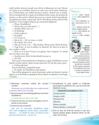 13 Selectează numeralul ordinal din enunțul
următor:
Primăvara, era cel dintâi băiat care umbla desculț
și toamna, ultimul care se încălța.și toamna, ultimul care se încălța.
14 Rescrie enunţul, corectând greșelile pe care le face
Huckleberry:
E a dintâi care am văzut-o anu’ ăsta.
15 Transcrie, din text, un enunţ interogativ, unul im-
perativ și unul asertiv.perativ și unul asertiv.
16 Continuă, oral, enunţurile:
Deși este un antimodel, Huckleberry apare
într-o aură atrăgătoare pentru băieţii „cumsecade”,
deoarece … . În calitate de cititor, am faţă de acest
personaj sentimente de …, pentru că … .
17 Completează, în caiet, tabelul cu trăsăturile
personajului Huckleberry Finn, așa cum reies din
tabelul de mai jos.
Trăsăturile lui Huckleberry Finn
Comportament …
Situație socială …
Îmbrăcăminte …
Obiceiuri …
Părerea mamelor …
Părerea băieților „cumsecade” …
18 Scrie un text, de 70-90 de cuvinte, în care să-ți
exprimi părerea despre prietenia dintre cei doi
copii, Tom și Huck.
chichiriţă: (pop.) căpușă.
odraslă: copil, progenitură,
urmaș.
paria: (aici) disprețuit, ur-
gisit, nerecunoscut de ni-
meni.
răgace: rădașcă, insectă de
culoare neagră-castanie.
romantic: (aici) eliberat de
regulile sociale.
surghiunit: exilat, alungat,
proscris.
Dicționar
când îi poftea inima și oriunde avea chef și să zăbovească cât voia. Nimeni
nu-l oprea să se ia la bătaie. Putea să se culce seara cât de târziu. Primăvara,
era cel dintâi băiat care umbla desculț și toamna, ultimul care se încălța.
Nu era niciodată silit să se spele sau să îmbrace haine curate, știa să înjure de
minune, cu alte cuvinte, băiatul ăsta avea tot ce poate să facă viața plăcută.
Așa gândea orice băiat „cumsecade” din St. Petersburg, sâcâit și ținut în frâu
de părinți. Tom îl strigă de departe pe romanticul surghiunit:
— Noroc, Huckleberry!
— Noroc, bă, și să crești mare! […]
— Ascultă, Huck, asta ce-i?
— O chichiriţă.
— Unde ai găsit-o?
— În pădure.
— Ce ceri pe ea?
— Ştiu şi eu? … Da’ nu vreau s-o vând.
— N-ai decât. Tot e mică.
— Hm, da. Că nu-i a ta … Mie-mi place. Pentru mine-i destul de bună.
— Fugi d-aici, că sunt în pădure cu duiumul. Eu, dacă m-aş duce să
caut, aş găsi cu miile.
— Şi de ce nu te duci? Că ştii că nu găseşti. Asta-i timpurie. E a dintâi
care am văzut-o anu’ ăsta.
— Ascultă-aicea, Huck, îţi dau dintele meu pe ea.
— Să-l văd.
Tom scoase o bucată de hârtie şi o despături cu grijă. Huckleberry cercetă
dintele cu luare-aminte. Ispita era prea puternică. În cele din urmă, spuse:
— E dinte adevărat?
Tom îşi săltă buza, arătând locul gol.
— În regulă, zise Huckleberry, bate palma!
Tom închise gângania în cutia de pocnitori, până mai deunăzi temniţa
răgacei, şi cei doi băieţi se despărţiră, fiecare dintre ei simţindu-se mai bogat
ca înainte.
Samuel
Langhorne
Clemens
(1835-1910) –
este un scriitor
și un umorist american,
cunoscut sub pseudonimul
literar Mark Twain.
Cele mai populare romane
ale sale sunt: Aventurile
lui Tom Sawyer, Aventurile
lui Huckleberry Finn, Prinț
și cerșetor, Un yankeu la
curtea regelui Arthur.
Să-l
cunoaștem p
escriitor
171
 