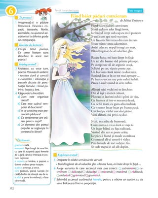 Fiind băiet păduri cutreieram
de Mihai Eminescu
Te provoc!Te provoc!Te provoc!
1 Imaginează-ți o pădure
fermecată. Descrie-i co-
pacii, izvoarele, ﬂorile,
animalele, cu ajutorul ad-
jectivelor la diferite grade
de comparație.
Explorez textul!Explorez textul!Explorez textul!
5 Desparte în silabe următoarele versuri:
Blând îngânat de-al valurilor glasvalurilor glas Răsare luna,-mi bate drept în faţă …
6 Alege varianta în care accentul este pus corect: cutreierám// cu-
treiéram
Alege varianta în care accentul este pus corect:
dúlceaţă/
Alege varianta în care accentul este pus corect:
/ dulceáţă
Alege varianta în care accentul este pus corect:
máramă/
Alege varianta în care accentul este pus corect:
/ marámă rádioasă/
radioásăsăsă grúmazul/mazul/mazul/ grumázul.
7 Schimbă accentul cuvântului hainele, pentru a obține un cuvânt cu alt
sens. Folosește-l într-o propoziție.
Înainte de lecturăÎnainte de lecturăÎnainte de lectură
2 Citește titlul poeziei.
Ce teme literare sunt
abordate în acest text
poetic?
grumaz: ceafă.
maramă: fâșie lungă de voal fin,
cu care își acoperă capul femeile
de la țară când se îmbracă în cos-
tum național.
a mânea: a rămâne, a poposi, a
dormi undeva peste noapte.
a păsa: a merge, a trece.
tort: țesătură, pânză lucrată (în
casă) din fire de cânepă sau de in.
a vădi: a pune în evidență, a face
să se vadă.
Dicționar
Înțeleg textul!Înțeleg textul!Înțeleg textul!
3 Recitește, cu voce tare,
poezia. Vei avea în vedere:
rostirea clară și corectă
a cuvintelor intonația și
pauzele dictate de punc-
tuația textului tonul po-
trivit: liniștit și lent.trivit: liniștit și lent.
4 Răspunde la întrebări:
a) Cum este organizat
textul?
b) Care este cadrul tem-
poral al descrierii?
c) În ce anotimp este pre-
zentată pădurea?
d) Ce sentimente are cră-
iasa pentru copil?
e) Ce element din portul
popular se regăsește în
portretul crăiesei?
Text integral
Fiind băiet păduri cutreieram
de Mihai Eminescu
Imaginează-ți o pădure
fermecată. Descrie-i co-
pacii, izvoarele, ﬂorile,
animalele, cu ajutorul ad-
jectivelor la diferite grade
Citește titlul poeziei.
Ce teme literare sunt
abordate în acest text
: fâșie lungă de voal fin,
Recitește, cu voce tare,
poezia. Vei avea în vedere:
rostirea clară și corectă
intonația și
pauzele dictate de punc-
tonul po-
Cum este organizat
Care este cadrul tem-
În ce anotimp este pre-
Ce sentimente are cră-
Ce element din portul
popular se regăsește în
Text integral
Fiind băiet păduri cutreieramFiind băiet păduri cutreieramFiind băiet păduri cutreieramFiind băiet păduri cutreieramFiind băiet păduri cutreieram
Textul literar descriptiv
Fiind băiet păduri cutreieram
Şi mă culcam ades lângă isvor,
Iar braţul drept sub cap eu mi-l puneam
S-aud cum apa sună-ncetişor.
Un freamăt lin trecea din ram în ram
Şi un miros venea adormitor.
Astfel ades eu nopţi întregi am mas,
Blând îngânat de-al valurilor glas.
Răsare luna,-mi bate drept în faţă:
Un rai din basme văd printre pleoape,
Pe câmpi un văl de argintie ceaţă,
Sclipiri pe cer, văpaie preste ape,
Un bucium cântă tainic cu dulceaţă,
Sunând din ce în ce tot mai aproape …
Pe frunze-uscate sau prin naltul ierbii,
Părea c-aud venind în cete cerbii.
Alături teiul vechi mi se deschise:
Din el ieşi o tânără crăiasă,
Pluteau în lacrimi ochii-i plini de vise,
Cu fruntea ei într-o maramă deasă,
Cu ochii mari, cu gura-abia închisă;
Ca-n somn încet-încet pe frunze pasă,
Călcând pe vârful micului picior,
Veni alături, mă privi cu dor.
Şi ah, era atâta de frumoasă,
Cum numa-n vis o dată-n viaţa ta
Un înger blând cu faţa radioasă,
Venind din cer se poate arăta;
Iar păru-i blond şi moale ca mătasa
Grumazul alb şi umerii-i vădea.
Prin hainele de tort subţire, fin,
Se vede trupul ei cel alb deplin.
172
6
 