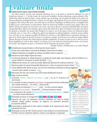 Evaluare finalăCitește textul-suport, apoi rezolvă cerințele.Citește textul-suport, apoi rezolvă cerințele. Text-suport
„În zilele noastre nu mai sunt drumeți adevărați, de ce n-aș spune-o, farmecul călătoriei nu mai
încântă pe nimeni. […] În alte vremi, de cum intrai în pădure, începea adevărata, marea călătorie. Din
vârful unui arbor îți sărea în față o struțo-cămilă, sau un inorog, sau un grifon de baltă. Și tu, dacă erai
drumeț adevărat nu alergai bezmetic cu țipete să scoli șapte sate împrejur și nici nu scoteai arcul și săgeata
să săgetezi. Nu. Nimic din toate cele scrise mai sus nu făceai. Înțelegeai că dobitocul are o cumplită rană
la labă şi că ți-a ieșit înainte ca unui prieten. Poate în mintea lui simplă te socotea vraci, spițer, felcer sau
bărbier. Poate erai, poate nu erai, dar ce-are a face, căci iată ce făceai: te așezai în iarbă fără frică, îți rupeai
cămașa fâșii-fâșii, (dacă aveai cămașă), apoi scoteai din torba de la spate un balsam miraculos care putea
da sănătate și morților nu numai celor betegi şi în viață și, cât ai zice pește, jivina era vindecată și gata
să zburde cum i-e voia. Și tu, călătorule, plecai mai departe în adâncul pădurii, având în struțo-cămila
(sau, mă rog, ce era, inorog sau grifon de baltă sau cine știe ce altă sălbăticiune), un prieten statornic și
gata să-ți sară în ajutor la nevoie. Și, peste o zi și peste o noapte, și în fiecare zi și în fiecare noapte dădeai
alinare din grai și leacuri din torbă tuturor jivinelor năpăstuite. Și toate se jurau să nu te uite pe veci și
făceau legământ să vină în zbor când le vei chema. Și ce este încă mai minunat decât toate, se și țineau
de cuvânt. Am dreptate să spun: o, frumoase zile de drumeție ale acestor vremi!”
(Iordan Chimet, Închide ochii și vei vedea Orașul)
1 Completează enunţurile date cu informaţii din textul-suport:
a) În text este vorba despre vremurile de altădată, când existau în păduri ____.
b) Călătorul adevărat era pregătit să vindece animalele rănite cu ajutorul ____.b)b)
2 Adevărat sau fals? Alege răspunsul corect.
a) Un drumeţ adevărat nu alerga bezmetic cu țipete să scoale șapte sate împrejur, când se întâlnea cu o
struțo-cămilă, un inorog sau un grifon de baltă. A/F
b) Sălbăticiunile veneau să-i ceară socoteală călătorului, deoarece le încălcase teritoriul. A/F
c) Dacă erai spiţer, îţi rupeai cămașa fâșii-fâșii pentru a-i face un pansament jivinei rănite. A/F
d) Toate sălbăticiunile alinate se jurau să nu îl uite nicicând pe vindecător și făceau legământ
să vină în zbor când le va chema. A/F
3 Selectează, din text, trei cuvinte care arată timpul desfășurării acţiunii.3 Selectează, din text, trei cuvinte care arată timpul desfășurării acţiunii.
4 Alege varianta corectă:
a) Cuvintele: noastre, călătoriei, lui, țineau au/au/ nu au în structura lor
semivocale.
b) În cuvintele: începea, să săgetezi, vei chema, cine, grupurile de litere evidenţiate
prin culoare transcriu
să săge
prin culoare transcriu un sunet/
vei che
un sunet/ două sunete.
c) Un sinonim al cuvântului bezmeticbezmeticbezmetic este/este/ nu este cuvântul zăpăcit.
d) Expresia cât ai zice peștecât ai zice pește înseamnă/înseamnă/înseamnă/ nu înseamnă foarte repede.
e) În următorul șir de cuvinte: drumeți, călătorie, mintea, socotea, vremi
foarte repede
vremi există/e)e) În următorul șir de cuvinte:
nu există numai substantive.
5 Alcătuiește enunţuri cu ortogramele: n-aș / naș , i-e / ie , s-au / sau .5 Alcătuiește enunţuri cu ortogramele:
6 Transcrie, din text: un substantiv articulat nehotărât; un verb la modul
indicativ, timpul perfect compus; un adjectiv; un pronume personal;
un numeral cardinal.un numeral cardinal.
7 Construiește o propoziţie al cărei subiect multiplu să fie exprimat prin două
substantive din text.substantive din text.
8 Alcătuiește un text, de 100-150 de cuvinte, în care să descrii un animal fantastic.
Vei folosi: structuri substantiv-adjectiv, cuvinte cu sens figurat și comparaţii.
Barem de evaluare
Total ex. 1: 6 puncte (3 p x 2)
Total ex. 2: 12 puncte (3 p x 4)
Total ex. 3: 6 puncte (3 p x 2)
Total ex. 4: 20 puncte (4 p x 5)
Total ex. 5: 12 puncte (2 p x 6)
Total ex. 6: 12 puncte (2 p x 6)
Total ex. 7: (1 p x 3) 3 puncte
Total ex. 8: 19 puncte.
Timp de lucru: 50 de minute.
Se acordă 10 puncte din oficiu.
Total: 100 de puncte.
Toate sălbăticiunile alinate se jurau să nu îl uite nicicând pe vindecător și făceau legământ
nu au în structura lor
, grupurile de litere evidenţiate
175
 