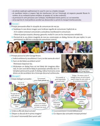 Exersez!Exersez!
3 Privește persoanele aflate în situațiile de comunicare de mai jos.
a) Stabilește în care dintre imagini sunt încălcate regulile de comunicare. Explică de ce.
- Ai în vedere contextul comunicării și atitudinea manifestată în comunicare.
- Observă poziția corpului, distanța, gesturile, modul în care are loc interacțiunea verbală etc.
b) Pornind de la una dintre imaginile de mai jos, construiește un dialog, format din șase replici, în care
participanții se află într-o situație de comunicare corectă.
• să solicite explicaţii suplimentare în cazul în care nu a înţeles mesajul;
• să manifeste interes și respect faţă de interlocutor (să nu-l întrerupă, să respecte pauzele făcute în
vorbire, să nu vorbească peste emiţător, să aștepte să i se dea cuvântul);
• să privească în ochi persoana care vorbește, manifestând interes pentru ce i se transmite;
• să își exprime în mod politicos acordul sau dezacordul cu privire la mesajul interlocutorului.
participanții se află într-o situație de comunicare corectă.
A
participanții se află într-o situație de comunicare corectă.participanții se află într-o situație de comunicare corectă.participanții se află într-o situație de comunicare corectă.participanții se află într-o situație de comunicare corectă.
B
participanții se află într-o situație de comunicare corectă.participanții se află într-o situație de comunicare corectă.participanții se află într-o situație de comunicare corectă.participanții se află într-o situație de comunicare corectă.participanții se află într-o situație de comunicare corectă.participanții se află într-o situație de comunicare corectă.
C
participanții se află într-o situație de comunicare corectă.participanții se află într-o situație de comunicare corectă.participanții se află într-o situație de comunicare corectă.participanții se află într-o situație de comunicare corectă.
D E
4 Privește pictura lui John George Brown.
a) Indică vorbitorul și ascultătorul. Cum ți-ai dat seama de roluri?
b) Sunt cei doi băieți ascultători activi?
Motivează răspunsul tău.
c) Alcătuiește un dialog între cei trei băieţi din imaginea alătu-
rată, în care unul dintre băieți le povestește celorlalți doi o în-
tâmplare petrecută la școală. În dialog, redă și încercarea unuia
dintre cei doi ascultători de a întrerupe discursul vorbitorului.
Descopăr!Descopăr!Descopăr!Descopăr!
5 Citește dialogul suricatelor.
BB
Fiţi amabilă, aș
putea împrumuta
această carte?
Vă mulțumim
pentru
informație!
Mulțumim.
Vom merge
negreșit!
a) Unde se află cele două suricate?
b) Despre ce discută ele în prima imagine?
c) Ce carte îi recomandă Dexi surorii sale?
d) La ce eveniment îi invită bibliotecara?
e) Ce răspuns dau suricatele invitației primite?
Nu știu ce
carte să aleg.
Mulțumesc,
Dexi!
BB
Îţi recomand
cartea Toate pânzele sus!
Este o carte despre
prietenie, cu aventuri
pe mare și pe uscat.
Îmi poţi da mai
multe informa-
ţii despre ea?
Desigur. De vreme ce știu că
îndrăgiți lectura, vă invit să parti-
cipaţi la târgul de carte, unde vor
fi numeroase prezentări.
A
Intrigă buclucașă (1883),
John George Brown
21
 