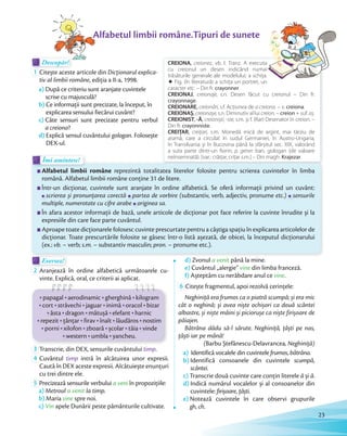 Descopăr!Descopăr!Descopăr!
1 Citește aceste articole din Dicționarul explica-
tiv al limbii române, ediția a II-a, 1998.
a) După ce criteriu sunt aranjate cuvintele
scrise cu majusculă?
b) Ce informații sunt precizate, la început, în
explicarea sensului fiecărui cuvânt?
c) Câte sensuri sunt precizate pentru verbul
a creiona?
d) Explică sensul cuvântului gologan. Folosește
DEX-ul.
Alfabetul limbii române reprezintă totalitatea literelor folosite pentru scrierea cuvintelor în limba
română. Alfabetul limbii române conține 31 de litere.
Într-un dicționar, cuvintele sunt aranjate în ordine alfabetică. Se oferă informații privind un cuvânt:
scrierea și pronunțarea corectă partea de vorbire (substantiv, verb, adjectiv, pronume etc.) sensurile
multiple, numerotate cu cifre arabemultiple, numerotate cu cifre arabemultiple, numerotate cu cifre arabe originea sa.
În afara acestor informații de bază, unele articole de dicționar pot face referire la cuvinte înrudite și la
expresiile din care face parte cuvântul.
Aproape toate dicționarele folosesc cuvinte prescurtate pentru a câștiga spațiu în explicarea articolelor de
dicționar. Toate prescurtările folosite se găsesc într-o listă așezată, de obicei, la începutul dicționarului
(ex.: vb. – verb; s.m. – substantiv masculin; pron. – pronume etc.).
Îmi amintesc!Îmi amintesc!
Alfabetul limbii române.Tipuri de sunete
CREIONA, creionez, vb. I. Tranz. A executa
cu creionul un desen indicând numai
trăsăturile generale ale modelului; a schiţa.
è Fig. (în literatură) a schiţa un portret, un
caracter etc. – Din fr. crayonner.
CREIONAJ, creionaje, s.n. Desen făcut cu creionul – Din fr.
crayonnage.
CREIONARE, creionări, s.f. Acţiunea de a creiona. – v. creiona.
CREIONAȘ, creionașe, s.n. Diminutiv al lui creion. – creion + suf. aș.
CREIONIST, -Ă, creioniști, -ste, s.m. și f. (Rar) Desenator în creion. –
Din fr. crayonniste.
CREIȚAR, creiţari, s.m. Monedă mică de argint, mai târziu de
aramă, care a circulat în sudul Germaniei, în Austro-Ungaria,
în Transilvania și în Bucovina până la sfârșitul sec. XIX, valorând
a suta parte dintr-un ﬁorin; p. gener. ban, gologan (de valoare
neînsemnată). [var.: crăiţar, criţar s.m.] – Din magh. Krajezar.
Exersez!Exersez!
2 Aranjează în ordine alfabetică următoarele cu-
vinte. Explică, oral, ce criterii ai aplicat.
papagalpapagal aerodinamicaerodinamic gherghinăgherghină kilogram
cortcort străvechistrăvechi jaguarjaguar inimăinimă oracoloracol bizar
ăstaăsta dragondragon mătușămătușă elefantelefant harnic
repezitrepezit țânțarțânțar firavfirav înaltînalt lăudăroslăudăros nostim
porniporni xilofonxilofon zboarăzboară școlarșcolar tăiatăia vinde
westernwestern umblaumbla yancheu.
3 Transcrie, din DEX, sensurile cuvântului timp.
4 Cuvântul timp intră în alcătuirea unor expresii.
Caută în DEX aceste expresii. Alcătuiește enunțuri
cu trei dintre ele.
5 Precizează sensurile verbului a veni în propoziţiile:
a) Metroul a venit la timp.
b) Maria vine spre noi.
c) Vin apele Dunării peste pământurile cultivate.
d) Zvonul a venit până la mine.
e) Cuvântul „alergie” vine din limba franceză.
f) Așteptăm cu nerăbdare anul ce vine.
6 Citește fragmentul, apoi rezolvă cerințele:
Neghiniţă era frumos ca o piatră scumpă; și era mic
cât o neghină; și avea niște ochișori ca două scântei
albastre, și niște mâini și piciorușe ca niște firișoare de
păiajen.
Bătrâna dădu să-l sărute. Neghiniţă, ţâști pe nas,
ţâști iar pe mână!
(Barbu Ștefănescu-Delavrancea, Neghiniță)
a) Identifică vocalele din cuvintele frumos, bătrâna.
b) Identifică consoanele din cuvintele scumpă,
scântei.
c) Transcrie două cuvinte care conțin literele ă și â.
d) Indică numărul vocalelor și al consoanelor din
cuvintele: firișoare, țâști.
e) Notează cuvintele în care observi grupurile
gh, ch.
23
 