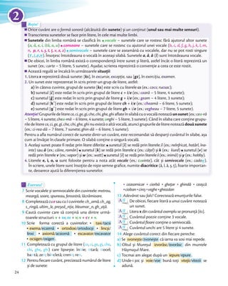 Orice cuvânt are o formă sonoră (alcătuită din sunete) și un conţinut (unul sau mai multe sensuri).
Transcrierea sunetelor se face prin litere, în cele mai multe limbi.
Sunetele din limba română se clasifică în:din limba română se clasifică în: vocale – sunetele care se rostesc fără ajutorul altor sunete
(a, ă, e, i, î/â, o, u)) consoane – sunetele care se rostesc cu ajutorul unei vocale (b, c, d, f, g, h, j, k, l, m,
n, p, r, s, ș, t, ț, v, x, z)) semivocale – sunetele care se aseamănă cu vocalele, dar nu se pot rosti singure
(e˘
, i
˘
,o
˘
,u˘). Însoțesc întotdeauna o vocală în aceeași silabă. Sunetele a, ă, â (î) sunt întotdeauna vocale.
De obicei, în limba română există o corespondență între sunet și literă, astfel încât o literă reprezintă un
sunet (ex.: carte – 5 litere, 5 sunete). Așadar, scrierea reprezintă o convenție a ceea ce este rostit.
Această regulă se încalcă în următoarele situații:
1. Litera x reprezintă două sunete: [ks], în excursie, excepție, sau [gz], în exercițiu, examen.
2. Un sunet este reprezentat în scris printr-un grup de litere, astfel:
a) în câteva cuvinte, grupul de sunete [ks] este scris cu literele cs (ex.: cocs; rucsac);
b) sunetul [č] este redat în scris prin grupul de litere c + i/e (ex.: ceară – 5 litere, 4 sunete);
c) sunetul [ğ] este redat în scris prin grupul de litere g + i/e (ex.: geam – 4 litere, 3 sunete);
d) sunetul [k ̛]este redat în scris prin grupul de litere ch + i/e (ex.: cheamă – 6 litere, 5 sunete);
e) sunetul [g ̛ ] este redat în scris prin grupul de litere gh + i/e (ex.: vegheau – 7 litere, 5 sunete).
Atenție! Grupuriledeliterece,ci,ge,gi,che,chi,ghe,ghiaflateînsilabăcuovocalănoteazăunsunet(ex.:cea-ră
– 5 litere, 4 sunete; chea-mă – 6 litere, 4 sunete; unghi – 5 litere, 3 sunete). Când în silaba care conține grupu-
riledeliterece, ci, ge, gi, che, chi, ghe, ghinuexistăoaltăvocală,atuncigrupuriledeliterenoteazădouăsunete
(ex.: ci-rea-dă – 7 litere, 7 sunete; ghin-dă – 6 litere, 5 sunete).
Pentru a afla numărul corect de sunete dintr-un cuvânt, este recomandat să desparți cuvântul în silabe, așa
cum ai învățat în clasele primare. O silabă conține o singură vocală.
3. Același sunet poate fi redat prin litere diferite:Același sunet poate fi redat prin litere diferite: sunetul [î] se redă prin literele: î (ex.: neînfricat, hotărî, îna-
inte) sau â (ex.: câine, român)) sunetul [k] se redă prin literele c (ex.: cățel) și k (ex.: kurd)) sunetul [v] se
redă prin literele v (ex.: vapor) și w (ex.: watt)) sunetul [i] se redă prin literele i (ex.: inimă) și y (ex.: hobby).
4. Literele e, i, o, u sunt folosite pentru a nota atât vocale (ex.: cuvinte), cât și semivocale (ex.: cadou˘).
În scriere, unele litere sunt însoțite de niște semne grafice, numite diacritice (ă, î, â, ș, ț), foarte importan-
te, deoarece ajută la diferenţierea sunetelor.
Orice cuvânt are o
Rețin!
Orice cuvânt are o
Rețin!
Exersez!Exersez!
7 Scrie vocalele și semivocalele din cuvintele: metrou,
meargă, soare, spuneau, fereastră, lăcrămioare.meargă, soare, spuneau, fereastră, lăcrămioare.
8 Completeazăcuesaucui cuvintele:ch_amă,ch_ag,
s_ringă, ultim_le, președ_nție, bleumar_n, gh_ață.s_ringă, ultim_le, președ_nție, bleumar_n, gh_ață
9 Caută cuvinte care să conțină una dintre urmă-
toarele structuri: v + sv; sv + v; v + cv + v.
10 Scrie forma corectă a cuvintelor: taxi/tacsi
exema/eczemă ortodoxi/ortodocși lincși/
linxi axiomă/acsiomă escavator/excavator
ocsigen/oxigen .
11 Completează cu grupul de litere (ce, ci, ge, gi, che,
chi, ghe, ghi) care lipsește: în ie; tară; ocel;
ba tă; ze ; bi cletă; cren ; re .
12 Pentru fiecare cuvânt, precizează numărul de litere
și de sunete:
ceasornicar ciorbă ghețar ghindă ceașcă
ciobancioban cireșcireș vegheveghe ghiozdan
13 Adevărat sau fals? Corectează enunțurile false.
A/F De obicei, fiecare literă a unui cuvânt notează
un sunet.
A/F Litera x din cuvântul exemplu se pronunță [ks].
A/F Cuvântul poezie conține 3 vocale.
A/F Cuvântul floare conține o semivocală.
A/F Cuvântul unchi are 5 litere și 4 sunete.
14 Alege cuvântul corect din fiecare pereche:
a) Se svonește/zvonește că iarna va sosi mai repede.
b) Oltul și Mureșul izvorăsc/isvorăsc din muntele
Hășmașul Mare.
c) Tocmai am alegat după un iepure/epure .
d) Unde-i joc și voie/voe bună toți vitejii/vitezii se
adună.
24
2
 