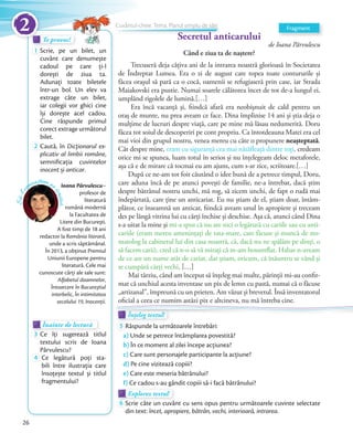 de Ioana Pârvulescu
Când e ziua ta de naștere?
Trecuseră deja câțiva ani de la intrarea noastră glorioasă în Societatea
de Îndreptat Lumea. Era o zi de august care topea toate contururile și
făcea orașul să pară ca o cocă, oamenii se refugiaseră prin case, iar Strada
Maiakovski era pustie. Numai soarele călătorea încet de tot de-a lungul ei,
umplând rigolele de lumină.[…]
Era încă vacanță și, fiindcă afară era neobișnuit de cald pentru un
oraș de munte, nu prea aveam ce face. Dina împlinise 14 ani și știa deja o
mulțime de lucruri despre viață, care pe mine mă lăsau nedumerită. Doru
făcea tot soiul de descoperiri pe cont propriu. Ca întotdeauna Matei era cel
mai vioi din grupul nostru, venea mereu cu câte o propunere neașteptată.
Cât despre mine, eram cu siguranță cea mai nătăfleață dintre toți, credeam
orice mi se spunea, luam totul în serios și nu înțelegeam deloc metaforele,
așa că e de mirare că tocmai eu am ajuns, cum s-ar zice, scriitoare.[…]
După ce ne-am tot foit căutând o idee bună de a petrece timpul, Doru,
care aduna încă de pe atunci povești de familie, ne-a întrebat, dacă știm
despre bătrânul nostru unchi, mă rog, să zicem unchi, de fapt o rudă mai
îndepărtată, care ține un anticariat. Eu nu știam de el, știam doar, întâm-
plător, ce înseamnă un anticar, fiindcă aveam unul în apropiere și treceam
des pe lângă vitrina lui cu cărți închise și deschise. Așa că, atunci când Dina
s-a uitat la mine și mi-a spus că nu are nici o legătură cu cariile sau cu anti-
cariile (eram mereu amenințați de tata-mare, care făcuse și muncă de sto-
matolog la cabinetul lui din casa noastră, că, dacă nu ne spălăm pe dinți, o
să facem carii), cred că n-o să vă mirați că m-am bosumflat. Habar n-aveam
de ce are un nume atât de cariat, dar știam, oricum, că înăuntru se vând și
se cumpără cărți vechi. […]
Mai târziu, când am început să înțeleg mai multe, părinții mi-au confir-
mat că unchiul acesta inventase un pix de lemn cu pastă, numai că o făcuse
„artizanal”, împreună cu un prieten. Am văzut și brevetul. Însă inventatorul
oficial a ceea ce numim astăzi pix e altcineva, nu mă întreba cine.
Te provoc!Te provoc!Te provoc!
1 Scrie, pe un bilet, un
cuvânt care denumește
cadoul pe care ți-l
dorești de ziua ta.
Adunați toate biletele
într-un bol. Un elev va
extrage câte un bilet,
iar colegii vor ghici cine
își dorește acel cadou.
Cine răspunde primul
corect extrage următorul
bilet.
2 Caută, în Dicționarul ex-
plicativ al limbii române,
semniﬁcația cuvintelor
inocent și anticar.
Înainte de lecturăÎnainte de lecturăÎnainte de lectură
3 Ce îți sugerează titlul
textului scris de Ioana
Pârvulescu?Pârvulescu?
4 Ce legătură poți sta-
bili între ilustrația care
însoțește textul și titlul
fragmentului?
Ioana Pârvulescu–
profesor de
literatură
română modernă
la Facultatea de
Litere din Bucureşti.
A fost timp de 18 ani
redactor la România literară,
unde a scris săptămânal.
În 2013, a obţinut Premiul
Uniunii Europene pentru
literatură. Cele mai
cunoscute cărți ale sale sunt:
Alfabetul doamnelor,
Întoarcere în Bucureştiul
interbelic, În intimitatea
secolului 19, Inocenții.
Să-lc
unoaștem pe
scriitor
Secretul anticarului
Înțeleg textul!Înțeleg textul!Înțeleg textul!
5 Răspunde la următoarele întrebări:
a) Unde se petrece întâmplarea povestită?
b) În ce moment al zilei începe acțiunea?
c) Care sunt personajele participante la acțiune?
d) Pe cine vizitează copiii?
e) Care este meseria bătrânului?
f) Ce cadou s-au gândit copiii să-i facă bătrânului?
Explorez textul!Explorez textulExplorez textul
6 Scrie câte un cuvânt cu sens opus pentru următoarele cuvinte selectate
din text: încet, apropiere, bătrân, vechi, interioară, intrarea.
oficial a ceea ce numim astăzi pix e altcineva, nu mă întreba cine.
Înțeleg textul!Înțeleg textul!Înțeleg textul!Înțeleg textul!
FragmentCuvântul-cheie. Tema. Planul simplu de idei
Secretul anticaruluiSecretul anticarului
Cuvântul-cheie. Tema. Planul simplu de ideiCuvântul-cheie. Tema. Planul simplu de idei
Secretul anticaruluiSecretul anticaruluiSecretul anticarului
Cuvântul-cheie. Tema. Planul simplu de ideiCuvântul-cheie. Tema. Planul simplu de idei
Secretul anticarului
Cuvântul-cheie. Tema. Planul simplu de ideiCuvântul-cheie. Tema. Planul simplu de ideiCuvântul-cheie. Tema. Planul simplu de ideiCuvântul-cheie. Tema. Planul simplu de ideiCuvântul-cheie. Tema. Planul simplu de ideiCuvântul-cheie. Tema. Planul simplu de idei
26
2
 