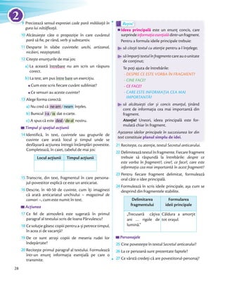 9 Precizează sensul expresiei cade pară mălăiață în
gura lui nătăfleață.
10 Alcătuiește câte o propoziție în care cuvântul
pară să ﬁe, pe rând, verb și substantiv.
11 Desparte în silabe cuvintele: unchi, artizanal,
nicăieri, neașteptată.
12 Citește enunțurile de mai jos:
a) La această întrebare nu am scris un răspuns
corect.
b) La test, am pus între bare un exercițiu.
Cum este scris fiecare cuvânt subliniat?
Ce sensuri au aceste cuvinte?
13 Alege forma corectă:
a) Nu cred că ne-am / neam înțeles.
b) Bunicul i-a / ia dat o carte.
c) A spus că este deal / de-al nostru.
Timpul și spațiul acțiunii
14 Identifică, în text, cuvintele sau grupurile de
cuvinte care arată locul și timpul unde se
desfășoară acțiunea întregii întâmplări povestite.
Completează, în caiet, tabelul de mai jos:
Locul acțiunii Timpul acțiunii
15 Transcrie, din text, fragmentul în care persona-
jul-povestitor explică ce este un anticariat.
16 Descrie, în 40-50 de cuvinte, cum îți imaginezi
că arată anticariatul unchiului – magazinul de
comori –, cum este numit în text.
Acțiunea
17 Ce fel de atmosferă este sugerată în primul
paragraf al textului scris de Ioana Pârvulescu?
18 Ce soluție găsesc copiii pentru a-și petrece timpul,
în acea zi de vacanță?
19 De ce sunt atrași copiii de meseria rudei lor
îndepărtate?
20 Recitește primul paragraf al textului. Formulează
într-un enunț informația esențială pe care o
transmite.
Ideea principală este un enunț concis, care
surprindeinformațiaesențialădintr-unfragment.
Pentru a formula ideile principale trebuie:
să citești textul cu atenție pentru a-l înțelege;
săîmparțitextulînfragmentecareauounitate
de conținut;
Te poți ajuta de întrebările:
- DESPRE CE ESTE VORBA ÎN FRAGMENT?
- CINE FACE?
- CE FACE?
- CARE ESTE INFORMAȚIA CEA MAI
IMPORTANTĂ?
să alcătuiești clar și concis enunțul, ținând
cont de informația cea mai importantă din
fragment.
Atenție! Uneori, ideea principală este for-
mulată chiar în fragment.
Așezarea ideilor principale în succesiunea lor din
text constituie planul simplu de idei.
Ideea principală
Rețin!
Ideea principală
Rețin!
21 Recitește, cu atenție, textul Secretul anticarului.
22 Delimitează textul în fragmente. Fiecare fragment
trebuie să răspundă la întrebările: despre ce
este vorba în fragment?, cine?, ce face?, care este
informația cea mai importantă în acest fragment?
23 Pentru fiecare fragment delimitat, formulează
oral câte o idee principală.
24 Formulează în scris ideile principale, așa cum se
desprind din fragmentele stabilite.
Delimitarea
fragmentului
Formularea
ideii principale
„Trecuseră câțiva
ani … rigole de
lumină.”
Căldura a amorțit
tot orașul.
Personajele
25 Cine povestește în textul Secretul anticarului?
26 La ce persoană sunt prezentate faptele?
27 Ce vârstă credeți că are povestitorul-personaj?
28
9 Precizează sensul expresieiPrecizează sensul expresiei9
2
 