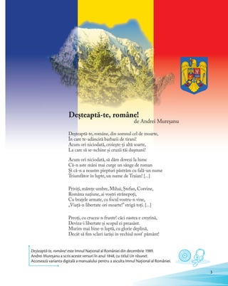 Deșteaptă-te, române!
de Andrei Mureșanu
Deşteaptă-te, române, din somnul cel de moarte,
În care te-adânciră barbarii de tirani!
Acum ori niciodată, croieşte-ţi altă soarte,
La care să se-nchine şi cruzii tăi duşmani!
Acum ori niciodată, să dăm dovezi la lume
Că-n aste mâni mai curge un sânge de roman
Şi că-n a noastre piepturi păstrăm cu fală-un nume
Triumfător în lupte, un nume de Traian! […]
Priviți, mărețe umbre, Mihai, Ștefan, Corvine,
Româna națiune, ai voștri strănepoți,
Cu brațele armate, cu focul vostru-n vine,
„Viață-n libertate ori moarte!”strigă toți. […]
Preoți, cu crucea-n frunte! căci oastea e creștină,
Deviza-i libertate și scopul ei preasânt.
Murim mai bine-n luptă, cu glorie deplină,
Decât să fim sclavi iarăși în vechiul nost' pământ!
Deșteaptă-te, române! este Imnul Național al României din decembrie 1989.
Andrei Mureșanu a scris aceste versuri în anul 1848, cu titlul Un răsunet.
Accesează varianta digitală a manualului pentru a asculta Imnul Național al României.
3
 
