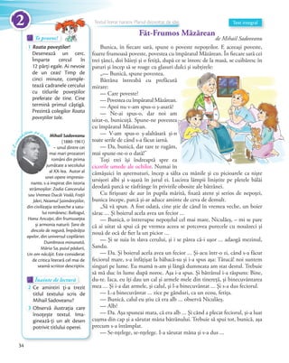 Te provoc!Te provoc!Te provoc!
1 Roata poveștilor!
Desenează un cerc.
Împarte cercul în
12 părți egale. Ai nevoie
de un ceas! Timp de
cinci minute, comple-
tează cadranele cercului
cu titlurile poveștilor
preferate de tine. Cine
termină primul câștigă.
Prezintă colegilor Roata
poveștilor tale.
Te provoc!Te provoc!
Mihail Sadoveanu
(1880-1961)
– unul dintre cei
mai mari prozatori
români din prima
jumătate a secolului
al XX-lea. Autor al
unei opere impresio-
nante, s-a inspirat din istoria
strămoșilor: Zodia Cancerului
sau Vremea Ducăi Vodă, Fraţii
Jderi, Neamul Șoimăreștilor,
din civilizaţia străveche a satu-
lui românesc: Baltagul,
Hanu Ancuţei, din frumuseţea
și armonia naturii: Ţara de
dincolo de negură, Împărăţia
apelor, din universul copilăriei:
Dumbrava minunată,
Măria Sa, puiul pădurii,
Un om năcăjit. Este considerat
de critica literară cel mai de
seamă scriitor descriptiv.
Să-lcuno
aștem pe sc
riitor
Făt-Frumos Măzărean
de Mihail Sadoveanu
Bunica, în fiecare sară, spune o poveste nepoţeilor. E aceeaşi poveste,
foarte frumoasă poveste, povestea cu împăratul Măzărean. În fiecare sară cei
trei ţânci, doi băieţi şi o fetiţă, după ce se întorc de la masă, se cuibăresc în
paturi şi încep să se roage cu glasuri dulci şi subţirele:
„— Bunică, spune povestea.
Bătrâna întreabă cu prefăcută
mirare:
— Care poveste?
— Povestea cu împăratul Măzărean.
— Apoi nu v-am spus-o ş-asară?
— Ne-ai spus-o, dar noi am
uitat-o, bunicuţă. Spune-ne povestea
cu împăratul Măzărean.
— V-am spus-o ş-alaltăsară şi-n
toate serile de când s-a făcut iarnă.
— Da, bunică, dar tare te rugăm,
mai spune-ne-o o dată!”
Toţi trei îşi îndreaptă spre ea
cicorile umede ale ochilor. Numai în
cămăşuici în aşternuturi, încep a sălta cu mânile şi cu picioarele ca nişte
ursişori albi şi s-aşază în jurul ei. Lucirea lămpii liniştite pe pletele bălăi
deodată parcă se răsfrânge în privirile obosite ale bătrânei.
Cu firişoare de aur în pupila mărită, fixată atent şi serios de nepoţei,
bunica începe, parcă şi-ar aduce aminte de ceva de demult.
„Să vă spun. A fost odată, cine ştie de când în vremea veche, un boier
sărac … Şi boierul acela avea un fecior …
— Bunică, o întrerupse nepoţelul cel mai mare, Niculăeş, – mi se pare
că ai uitat să spui că pe vremea aceea se potcovea purecele cu nouăzeci şi
nouă de ocă de fier la un picior …
— Şi se suia în slava cerului, şi i se părea că-i uşor … adaogă mezinul,
Sandu.
— Da. Şi boierul acela avea un fecior … Şi-acu într-o zi, când s-a făcut
feciorul mare, s-a înfăţişat la băbacă-su şi i-a spus aşa: Tătucă! noi suntem
singuri pe lume. Eu mamă n-am şi lângă dumneata am stat destul. Trebuie
să mă duc în lume după noroc. Aşa i-a spus. Şi bătrânul i-a răspuns: Bine,
du-te. Iaca, eu îţi dau un cal şi armele mele din tinereţă, şi binecuvântarea
mea … Şi i-a dat armele, şi calul, şi l-a binecuvântat … Şi s-a dus feciorul.
— L-a binecuvântat … zice pe gânduri, ca un ecou, fetiţa.
— Bunică, calul eu ştiu că era alb … observă Niculăeş.
— Alb?
— Da. Aşa spuneai mata, că era alb … Şi când a plecat feciorul, şi-a luat
cuşma din cap şi a sărutat mâna bătrânului. Trebuie să spui tot, bunică, aşa
precum s-a întâmplat.
— Se-nţelege, se-nţelege. I-a sărutat mâna şi s-a dus …
Text integral
paturi şi încep să se roage cu glasuri dulci şi subţirele:
Bătrâna întreabă cu prefăcută
— Povestea cu împăratul Măzărean.
— Ne-ai spus-o, dar noi am
uitat-o, bunicuţă. Spune-ne povestea
— V-am spus-o ş-alaltăsară şi-n
— Da, bunică, dar tare te rugăm,
Toţi trei îşi îndreaptă spre ea
. Numai în
Înainte de lecturăÎnainte de lecturăÎnainte de lectură
2 Ce amintiri ți-a trezit
titlul textului scris de
Mihail Sadoveanu?
3 Observă ilustrația care
însoțește textul. Ima-
ginează-ți un alt desen
potrivit titlului operei.
Textul literar narativ. Planul dezvoltat de ideiTextul literar narativ. Planul dezvoltat de ideiTextul literar narativ. Planul dezvoltat de ideiTextul literar narativ. Planul dezvoltat de ideiTextul literar narativ. Planul dezvoltat de ideiTextul literar narativ. Planul dezvoltat de ideiTextul literar narativ. Planul dezvoltat de idei
34
2
 