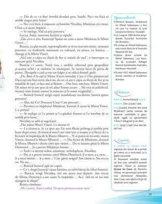 — Dar de ce s-a dus? întrebă deodată gros, Sandu. Nu-i era frică să
umble singur prin lume?
— Nu-i era frică, îi răspunse cu hotărâre Niculăeş. Măzărean era viteaz.
Chiar a şi ajuns împărat …
— Se-nţelege. Văd că ştiţi povestea.”
Lucica, fetiţa, intervine hotărât şi răpede:
„Zău că n-o ştiu, bunicuţă! Spune-ne cum a ajuns Măzărean la Sfânta
Vineri …”
Bunica, cu glas moale, supraveghindu-se să nu mai uite nimic, urmează
povestea, cu întâlnirile minunate cu vulturul, cu ştiuca, cu furnica …
Ajunge şi la Sfânta Vineri.
„Aici este o căţea cu dinţii de fier şi măsele de oţel”, o întrerupse cu
oarecare grijă Niculăeş.
Bunicăi i-i somn. Toată ziua a umblat robotind prin gospodărie
şi-acuma ochii i se umbresc în răstimpuri. Se razimă încet de perna de
părete. Pleoapele-i cad ca-ntr-un fulger şi se ridică domol, grele.
„Da. Bate el la uşă şi Sfânta Vineri întreabă: Cine-i? Om pământean!
Dacă eşti om bun intră; dacă nu, du-te; că am o căţea cu dinţii de fier şi cu
măselele de oţel, te face mii şi fărâme … Om bun, om bun, Sfântă Vineri.
De atâtea ori ţi-am spus să-mi aduci lemne uscate … Nu vrea să ardă focul.
Sunteţi nişte leneşi; numai la mâncare şi la somn vă gândiţi! …
— Bunică! bunică! strigă copiii scandalizaţi; nu dormi, bunică spune
povestea!
— Aha, da! Ce? Povestea? Cine? Care poveste?
— Povestea cu împăratul Măzărean, bunică! A ajuns la Sfânta Vineri.
L-a primit?
— Se-nţelege că l-a primit şi l-a găzduit frumos şi l-a întrebat de ce
umblă prin lume.”
Niculăeş se saltă şi sugerează:
„Dar mâna Sfintei Vineri, i-a sărutat-o?
— I-a sărutat-o. Şi i-a spus aşa: Eu sunt flăcău pribeag şi umblu prin
lume după noroc. Şi norocul meu l-am visat într-o noapte şi se făcea că-i o
fecioară în împărăţia de la Marea Albastră … N-ai putea să-mi arăţi, maică
Vinere, drumul la Marea Albastră? … — Da, fecior de Măzărean, drumul
la Marea Albastră-i drum cotit spre răsărit … Du-te înainte până la Sfânta
Duminică … Şi a pornit Măzărean înainte …
— Întăi i-a sărutat mâna, stăruieşte, neînduplecat, Niculăeş.
— Da, şi a pornit înainte, cătră Sfânta Duminică. Ş-a mers, ş-a mers …
Ş-a mers înainte … Ş-a mers ... Care găină neagră? Am căutat-o. Nu era cu
ou. Nu era …
— Bunică! bunică! ţipă iar copiii.
— Ce-i, dragii bunicăi? răsare bătrâna, cu ochii bătuţi de văluri fumurii.
— Bunică, strigă Niculăeş, ieri am ajuns mai departe. Am trecut
de Sfânta Duminică ş-am ajuns la împărăţie … Acu’ văd eu că nu mai
ajungem la sfârşit!”
Bunica zâmbeşte:
„Mi-i somn. Sunt trudită. Vă spun povestea mâne-sară.”
Repere culturale
Domnul Busuioc, învățătorul
lui Mihail Sadoveanu, a fost
cel care l-a inspirat să scrie
narațiunea Domnu Trandafir.
La 2 august 1909 devine preșe-
dintele Societății Scriitorilor
din România.
În același an, Mihail Sadoveanu
este numit director al Teatrului
Național din Iași.
Câteva dintre scrierile lui
Mihail Sadoveanu s-au bucu-
rat de ecranizări: Baltagul,
Neamul Șoimăreștilor, Frații Jderi,
Dumbrava minunată.
În anul 1921, Mihail Sadoveanu
devine membru al Academiei
Române.
bunicăi: forma literară bunicii
băbacă: (înv. și pop.) tată.
ocă: (cuvânt învechit din zona
Moldovei) veche unitate de
măsurat cantitățile și greu-
tățile, egală cu aproximativ
1 litru/1 kilogram și un sfert.
țânc: (pop.) copil (mai ales bă-
iat) mic.
Dicționar
a prinde cu ocaua mică:
expresia are sensul de a prinde
pe cineva cu o minciună, cu o
faptă necinstită.
În literatura română, există
un text care valorifică această
expresie. Textul se numește
Ocaua lui Cuza, de Dumitru
Almaș, iar personajul principal
este domnitorul Alexandru
Ioan Cuza, care oferă o lecție de
dreptate unui negustor.
Expresii
35
 