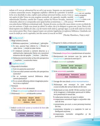 Înțeleg textul!Înțeleg textul!Înțeleg textul!
1 Alege varianta corectă.
a) Biblioteca aparțineaBiblioteca aparținea strămătușiistrămătușii părinţilor.
b) În text, autorul face referire la filmele lui
Jules VerneJules Verne cărţile lui Jules Verne.
c) O trăsătură comună a camerei descrise și a
submarinului căpitanului Nemo era caracterul
misterios dat de spaţiile
submarinului căpitanului Nemo era caracterul
misterios dat de spaţiile închise
submarinului căpitanului Nemo era caracterul
închise deschise.
d) Relatarea evenimentelor se face din perspectivad) Relatarea evenimentelor se face din perspectiva
copilului
Relatarea evenimentelor se face din perspectiva
copilului a autorului matur.
Explorez textul!Explorez textul!Explorez textul!
2 Răspunde la întrebări:
a) Care era pasiunea autorului?
b) Care era rolul camerei vecinilor, din perspectiva
autorului?
c) De ce numește autorul biblioteca drept
camera fantastică?
d) În ce constă diferenţa dintre imaginaţia poetu-
lui și cea a copilului?
3 Notează:
a) Trei cuvinte-cheie ale textului.
b) Două idei principale și două idei secundare.b)
4 Ordonează alfabetic următoarele cuvinte:
devorator despre dintâi
duc două deschidă datora
doldora două
5 Indică numărul de sunete și numărul de litere din
fiecare cuvânt dat:
scocioram pretexte închiriat
treceri exploreze niciun
6 Desparte în silabe următoarele cuvinte:
bibliotecile încuietori neapărat
aceea noptiere
7 Precizează câmpul lexical predominant al textului.
8 Menţionează trei termeni care fac parte din
câmpul lexical precizat la exercițiul 7.
9 Indică sinonimele cuvintelor:
fascinau locuia presupun
misterele impresia sigur
10 Scrie antonimele cuvintelor:
să mă plictisesc fantastică ascuns
mat întotdeauna
11 Extrage din text două cuvinte monosemantice.
12 Alcătuiește trei enunţuri în care verbul
a avea să aibă alte sensuri decât cel din text.
13 Redactează un text, de 80-120 de cuvinte, în care
să îți imaginezi o întâmplare petrecută în biblio-
teca prezentată în textul dat.
În redactarea textului, vei avea în vedere:
respectarea succesiunii logice a acţiunilor rela-
tate de tine;
prezentarea, pe scurt, a unui personaj inventat
de tine;
precizarea timpului și a spaţiului în care se
desfășoară acţiunea;
respectarea normelor ortografice și de
punctuaţie.
trebuie să fi avut pe submarinul lui un seif și uși secrete. Impresia cea mai puternică
se datora caracterului ascuns. Imaginația copilului e diferită de a poetului: se închide
în loc să se deschidă; în cărți, copilul caută aceleași universuri închise, secrete. Ceea ce
mă captiva la Jules Verne nu erau neapărat aventurile, cât vapoarele, insulele, nacelele
submarinului Nautilus, castelul din Carpați, racheta lui Hector Servadac, interiorul
vulcanului, adică tot ce corespundea unor spații închise și misterioase. […] De aceea și
avea atâta farmec biblioteca strămătușii mele. Și poate de aceea, nu doar din cauza vârstei, ea este cea dintâi de
care îmi amintesc. Cărțile erau ţinute pe rafturi, la vedere, dar și în dulapuri cu geam mat, jivrat. Până și cele
două noptiere erau doldora de cărţi, ca și ale mamei mele astăzi și, aproape sigur, ca și ale mele când nu voi mai
avea niciun perete liber. Eram singurul nepot care primise îngăduința să exploreze biblioteca. Gândindu-mă
acum la cărțile pe care le cuprindea, îmi dau seama că erau de tot felul.”
(Nicolae Manolescu, Viață și cărți)
jivrat: care are suprafața
mată și neregulată.
nacelă: cabină.
a scociorî: a căuta, a cer-
ceta amănunțit.
Dicționar
39
 