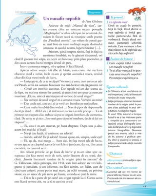 Un musafir nepoftit
de Petre Ghelmez
Apăruse de mult „Mânzul de vânt”, car-
tea avusese chiar un oarecare succes, poveștile
„Măgărușului” se aflau sub tipar, iar acum mă chi-
nuiam în fiecare seară să rotunjesc unele poeme
din „Paradisul atomic”, un volum de poezii gra-
ve, mai bine-zis niște meditații asupra destinului
omenesc, în secolul nostru, hipertehnicizat […].
Stăteam, până noaptea târziu, față în față cu
asemenea întrebări, nu le găseam răspunsul, ori
când îl găseam îmi scăpa, ca peștii cei lunecoși, prin plasa poemelor, și
din cauza aceasta lucrul mergea destul de greu.
Într-o asemenea noapte, mi-a apărut în față Băiatul.
Aplecat adânc asupra foii albe de hârtie, cum eram, nici nu l-am
observat când a intrat, încât m-am și speriat auzindu-i vocea, venind
chiar din fața mesei mele de lucru.
— Liniștește-te, de ce te necăjești? Vor trece și astea, cum au trecut atâ-
tea! Până la urmă tot oamenii buni sunt mai tari decât cei răi, îți garantez eu!
— Crezi? am întrebat automat. Dar repede mi-am dat seama că,
de fapt, nu mai era nimeni în cameră, și-atunci mi-am spus cu oarecare
mustrare: „Ei, na, uite că am început să vorbesc de unul singur!”
— Nu vorbești de unul singur! m-a corectat vocea. Vorbești cu mine!
— Dar unde ești, cine ești și ce vrei? am întrebat pe nerăsuflate.
— Cam multe întrebări dintr-odată … N-o să-ți pot da răspunsurile
decât pe rând … Altfel, eu o să mă încurc, iar tu n-o să le pricepi … Ca să
primești un răspuns clar, trebuie să pui o singură întrebare, de asemenea,
clară. De aceea se și zice: „Este mai greu să pui o întrebare, decât să dai un
răspuns!” …
— Ei, asta-i! m-am enervat, pe bună dreptate. După una și-alta,
acum îmi mai dai și lecții!
— Nu-ți dau lecții, îți amintesc un adevăr!
— Adevăr, adevăr! Fie și adevăr! Atunci spune-mi, simplu, unde ești?
— Ei, așa da, mai merge … Sunt aici, în fața mesei tale de lucru,
m-am așezat pe cărțoiul acesta de trei kile și jumătate, dar tu, din cauza
enervării, nici nu mă vezi.
Am ridicat privirile de pe foaia de hârtie și m-am uitat spre ca-
napeaua din fața mesei mele de scris, unde lăsasem de cu seară, des-
chisă, „Istoria literaturii române de la origini până în prezent” de
G. Călinescu, ediția princeps, din 1941, care într-adevăr are trei kilo-
grame și jumătate, și-am observat, nu fără uimire, un Băiat, cam de
cinci-șase anișori, poate puțin mai mare, cu ochii rotunzi, cu privirea
vioaie, cu un smoc de păr auriu pe frunte, uitându-se țintă la mine.
— Dă-te la o parte de pe carte! am strigat repede la el. Cartea aceea
este făcută pentru citit, nu ca să te așezi tu pe ea!
Fragmente
Te provoc!Te provoc!Te provoc!
1 Fii oglinda mea!
Elevii se așază în perechi,
față în față. Unul dintre ei
este oglinda și imită ges-
turile partenerului fără să
vorbească. După două mi-
nute, partenerii schimbă
rolurile. Care moment a fost
mai plăcut: să ﬁi oglindă sau
să stai în fața oglinzii?
Înainte de lecturăÎnainte de lecturăÎnainte de lectură
2 Cum explici titlul textului
Un musafir nepoftit?Un musafir nepoftit
3 Te-ai aflat vreodată în ipos-
taza unui musafir nepoftit?
Povestește experiența ta.
Din misterul unor cuvinte
Cuvântul cot are trei forme de
plural diferite, fiecare cu alt sens.
Precizează cele trei sensuri ale cu-
vântului cot.
ediție princeps: prima ediție a ope-
rei unui scriitor.
Dicționar
Un musafir nepoftit
tea avusese chiar un oarecare succes, poveștile
„Măgărușului” se aflau sub tipar, iar acum mă chi-
nuiam în fiecare seară să rotunjesc unele poeme
din „Paradisul atomic”, un volum de poezii gra-
ve, mai bine-zis niște meditații asupra destinului
omenesc, în secolul nostru, hipertehnicizat […].
asemenea întrebări, nu le găseam răspunsul, ori
tea avusese chiar un oarecare succes, poveștile
„Măgărușului” se aflau sub tipar, iar acum mă chi-
Repere culturale
G. Călinescu a fost unul dintre cei
mai importanți critici ai literaturii
române din toate timpurile.
Ediția princeps a Istoriei literaturii
române de la origini până în pre-
zent a fost publicată în anul 1941
la Editura Fundațiilor Regale.
În anul 1936, autorul a început
lucrul la ea și cea mai mare parte
a timpului și-a consumat-o co-
rectând uriașa bibliografie (ane-
xată la sfârșitul cărții) și legendele
tuturor fotografiilor. Deoarece
prețul era enorm, adică o mie
de lei, autorul a publicat pen-
tru elevi și studenți o sinteză, o
ediție prescurtată a cărții, numită
Compendiu.
Din tainele scrisuluiDin tainele scrisuluiDin tainele scrisuluiDin tainele scrisuluiDin tainele scrisului
41
 