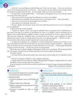 — Iartă-mă! a zis atunci făptura ciudată din fața mea. N-am vrut să te supăr … Sunt cam scund și am
vrut să vin cât mai aproape de tine, ca să mă vezi … Uite, de-acum o să stau cuminte, aici, pe canapea, alături
de cărțoiul acesta legat în piele de vițel … Și mie îmi plac cărțile, să nu crezi că nu îmi plac!
— Îmi pare bine că ai preocupări înalte … l-am ironizat eu. Nu găsești însă că ar fi tot atât de cuminte
să-mi spui și mie măcar cine ești?
— Cum cine sunt? Nu mă recunoști? Sunt Băiatul care sunteai tu în copilărie!
— Mai întâi de toate, stimabile, vreau să-ți spun că nu se zice sunteai, ci erai … Asta una la mână …
— Știu că nu se zice sunteai, dar așa îmi place mie să mă alint …
— Așa-ți place ție să te prostești, vrei să zici …
— Îmi zici: „Îți place să te prostești”, pentru că eu sunt copil. Dacă aș fi om mare mi-ai zice: „Așa îți place
ție să te copilărești!”
O adusese bine din condei omulețul!
— Totuna! am răspuns. Acum n-am timp de explicații! Vreau să-ți precizez însă că îndrăzneala ta e
prea mare! Cum poți tu să pretinzi că ești Băiatul care eram eu în copilărie, când nu semănăm nici pe
departe unul cu altul?! Părul tău e galben și moale ca mătasea de porumb, iar al meu e aspru și zbârlit, ca
țepii unui arici. Glasul tău e limpede și sonor, ca al apei de izvor, iar al meu – gros și tânguitor ca vuietul
vântului prin copaci. Tu ești un omuleț doar de doi coți, iar eu ditamai lunganul … Mă faci să și râd …
N-avem nimic comun! Ești un musafir nepoftit, nici nu știu pe unde ai intrat!
— Te știam un om politicos, ce s-a-ntâmplat?! s-a mirat omulețul de pe canapea. Eu nici măcar nu tre-
buie să fiu poftit! Sunt alături de tine de când te-ai născut, din moment ce purtăm amândoi … același nume!
Doar că, în ultima vreme, ai cam început să uiți de mine din ce în ce mai mult … Te lași copleșit de fel de fel
de griji, ești mereu încruntat … De-asta am și venit: să-ți atrag atenția!
Mi-am dat seama că făptura fragilă și neliniștitoare din fața mea avea dreptate. Mă cunoștea destul de
bine. Nu puține erau grijile care-mi umbreau privirile la vremea aceea subțire, de primăvară.
Am căutat să parez:
— Și totuși, dacă noi doi purtăm același nume, dacă suntem unul și același, de ce ne deosebim atât de
mult?
— Pentru că ne desparte o Pădure! a venit, neașteptat, răspunsul.
— Fugi de-acolo! Cum să ne despartă o Pădure? Poate glumești! Ne desparte o simplă masă de scris, și-atât!
Omulețul s-a foit pe canapea, gata să-mi explice. […]
Și așa am început să scriu în seara aceea târzie, de primăvară, cu miros de mugur crud, poveștile Băiatului
și-ale Pădurii. (fragment din vol. Băiatul și Pădurea)
Înțeleg textul!Înțeleg textul!Înțeleg textul!
4 Care moment din fragmentul Un musafir nepoftit
te-a impresionat cel mai mult? De ce?
5 Adevărat sau fals?
a) Scriitorul a publicat o carte cu titlul Mânzul de
vânt. A/F
b) Băiatul a apărut într-o dimineață. A/F
c) Băiatul s-a așezat pe un caiet, apoi pe un fotoliu,
în fața scriitorului. A/F
d) Scriitorul îl consideră pe copil un musafir
nepoftit. A/F
Explorez textul!Explorez textul!Explorez textul!
6 Completează, cu atenție, tabelul următor:
Cuvânt Litere Vocale Consoane Semivocale Sinonime Antonime
târziu
limpede
greu
politicos
7 Alcătuiește două propoziții în care cuvântul
semănăm să aibă înțelesuri diferite.
8 Precizează semnificația cuvântului coți, din
secvența: Tu ești un omuleț doar de doi coți, iar eu
ditamai lunganul …
Înțeleg textul!Înțeleg textul!Înțeleg textul!Înțeleg textul!
42
2
 