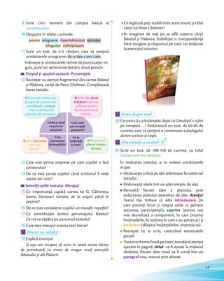 9 Scrie cinci termeni din câmpul lexical al
anotimpurilor.anotimpurilor
10 Desparte în silabe cuvintele:
poeme kilograme hipertehnicizat aproape
tânguitor neliniștitoare
11 Scrie un text, de 4-5 rânduri, care să conțină
următoarele ortograme: de-a/dea c-am/cam.
Folosește și următoarele semne de punctuație: vir-
gula, punctul, semnul exclamării, două puncte.
Timpul și spațiul acțiunii. PersonajeleTimpul și spațiul acțiunii. PersonajeleTimpul și spațiul acțiunii. Personajele
12 Recitește cu atenție fragmentul din cartea Băiatul
și Pădurea, scrisă de Petre Ghelmez. Completează
harta textului.
Unde și când
se petrece
acțiunea?
Care sunt
personajele
povestirii?
Cine
povestește
întâmplările?
Ce se
întâmplă
în text?
Transcrie cuvinte sau
grupuri de cuvinte care
arată locul și timpul
unde se desfășoară
acțiunea din povestire.
întâmplările?
La ce persoană
este scris
textul?
Scrie câte două
trăsături fizice sau
sufletești pentru
fiecare personaj al
textului.
Redactează
planul simplu
de idei.
13 Care este prima impresie pe care copilul o lasă
scriitorului?
14 De ce este certat copilul când scriitorul îl vede
așezat pe carte?
Semnificațiile textului. MesajulSemnificațiile textului. MesajulSemnificațiile textului. Mesajul
15 Ce importanță capătă cartea lui G. Călinescu,
Istoria literaturii române de la origini până în
prezent?
16 De ce este considerat copilul un musafir nepoftit?De ce este considerat copilul
17 Ce semnificație atribui personajului Băiatul?
Ce rol va căpăta pe parcursul textului?
18 Care este mesajul acestui text literar?
Discut cu ceilalți!Discut cu ceilalți!Discut cu ceilalți!
19 Explică enunțul:
Și așa am început să scriu în seara aceea târzie,
de primăvară, cu miros de mugur crud, poveștile
Băiatului și-ale Pădurii.
Ce legătură poți stabili între acest enunț și titlul
cărții lui Petre Ghelmez?
În imaginea de mai jos se află coperta cărții
Băiatul și Pădurea. Stabilește o corespondență
între imagine și răspunsul pe care l-ai redactat
la exercițiul anterior.
Scriu despre text!Scriu despre text!Scriu despre text!
20 Ce crezi că s-a întâmplat după ce Omulețul s-a foit
pe canapea …? Redactează un text, de 60-80 de
cuvinte, care să conțină o continuare a dialogului
dintre scriitor și copil.
Din tainele scrisului!
dintre scriitor și copil.
Din tainele scrisului!
21 Scrie un text, de 100-150 de cuvinte, cu titlul
Cartea care îmi vorbește.
În realizarea textului, ai în vedere următoarele
etape:
Alcătuiește o listă de idei referitoare la subiectul
textului.
Ordonează ideile într-un plan simplu de idei.
Dezvoltă fiecare idee a planului, prin
redactarea planului dezvoltat de idei. Atenție!
Textul tău trebuie să aibă introducere (în
care prezinți locul și timpul unde se petrece
acțiunea, participanții), cuprins (partea cea
mai dezvoltată a compunerii, în care prezinți
întâmplările, în ordinea în care s-au petrecut) și
încheiere (sfârșitul întâmplărilor, impresia ta).
Recitește ce ai scris, corectând eventualele
greșeli.
Transcrieformafinalăpecaiet,acordândatenție
așezării în pagină: titlul va fi așezat la mijlocul
rândului, fiecare idee nouă va fi scrisă într-un
paragraf nou, marcat prin alineat.
43
 
