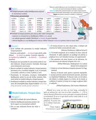 Modul indicativ. Timpul viitor
Descopăr!Descopăr!Descopăr!
1 Identifică verbele din textul alăturat.
2 Când se desfășoară acţiunea acestor ver-
be în raport cu momentul vorbirii?be în raport cu momentul vorbirii?
3 Din ce este alcătuită forma de viitor a
verbelor?
Exersez!Exersez!
4 Scrie verbele din paranteze la modul indicativ,
timpul prezent:
Toamna, unele păsări … (a zbura) spre țările calde.
Vântul … (a bate) cu putere. Frunzele copacilor …
(a îngălbeni) și vântul le … (a doborî). … (a plăcea)
toamna!
5 Notează cinci proverbe în care există verbe la mo-
dul indicativ, timpul prezent. Exemplu: Buturuga
mică răstoarnă carul mare.
6 Rescrie verbele la modul indicativ, timpul prezent,
persoana a II-a, numărul singular: a ști, a cunoaște,
a ascunde, a deveni, a cinsti, a părea, a veni.a ascunde, a deveni, a cinsti, a părea, a veni.
7 Povestește, în trei-patru enunţuri, întâmplările
desfășurate astăzi la ora de limba română, folo-
sind verbe la modul indicativ, timpul prezent.sind verbe la modul indicativ, timpul prezent.
8 Analizează verbele la modul indicativ, timpul pre-
zent, din exemplele date, după modelul: verb, mod,
timp, persoană, număr, funcţie sintactică.
a) În lumea lecturii nu mai citești cărţi, ci trăiești sub
enorma lor boltă construită din cărţi …
(Mircea Cărtărescu, Edificiul lecturii)
b) Te întrebi exasperat: de ce trebuie să citesc cărţi de
literatură, în afara faptului că pisălogii de părinţi și
profesori mi-o cer? (Andrei Cornea, Un experiment)
c) Îmi amintesc de mine însumi ca de altcineva, iar
acel altcineva are obiceiul simpatic de a citi …
(Mihai Măniuţiu, Shakespeare m-a salvat
deseori de la disperare)
9 Arată ce rol are folosirea timpului prezent în frag-
mentul:
Bunica, în fiecare sară, spune o poveste nepoţeilor.
E aceeași poveste, foarte frumoasă poveste, povestea
cu împăratul Măzărean. În fiecare sară, cei trei ţânci,
doi băieţi și o fetiţă, după ce se întorc de la masă, se
cuibăresc în paturi și încep să se roage cu glasuri dulci
și subţirele …
(Mihail Sadoveanu, Făt-Frumos Măzărean)
Timpul prezent indică desfăşurarea acţiunii
în momentul vorbirii.
Structura prezentului:
Timpul prezent
Rețin!
Timpul prezent
Rețin!Rețin!
Verbele la timpul prezent pot avea și alte valori temporale:
acțiune ce urmează să se desfășoare: Mâine stau acasă.
un adevăr general valabil: Pământul se învârte în jurul Soarelui.
reînvie faptele ce s-au desfășurat în trecut: Mihai Viteazul realizează prima Unire în anul 1601.
Observă culorile diferite pe care le-am folosit în scrierea verbelor!
Cu verde am notat terminaţia de infinitiv a verbelor.
Albastrul reprezintă sunetul/sunetele care indică timpul prezent.
Rozul notează terminaţiile (desinențele) care arată persoana și numărul.
Negrul este partea comună a verbelor cu infinitivul.
„Băiatul ne-a cerut un tren, un tren lung, comandat la
gară, pe măsura lui, căci vrea să se facă «mașinist». […] El va
mânui aburul și fluierul și va trece prin gări cu mașina sforăind
și nechezând. Și nu se va opri decât atunci când crede el, ca să
bea apă și să mănânce o
prăjitură. Va porni iute
și va străbate toată ţara,
departe …”
(Tudor Arghezi,
O locomotivă și o gară)
Structura prezentului:
Verbele la timpul prezent pot avea și alte valori temporale:
a cânta
cânt
cânţi
cântă
cântăm
cântaţi
cântă
a lucra
lucrez
lucrezi
lucrează
lucrăm
lucraţi
lucrează
a putea
pot
poţi
poate
putem
puteţi
pot
a strânge
strâng
strângi
strânge
strângem
strângeţi
strâng
a privi
privesc
privești
privește
privim
priviţi
privesc
a coborî
cobor
cobori
coboară
coborâm
coborâţi
coboară
a hotărî
hotărăsc
hotărăști
hotărăște
hotărâm
hotărâţi
hotărăsc
47
 